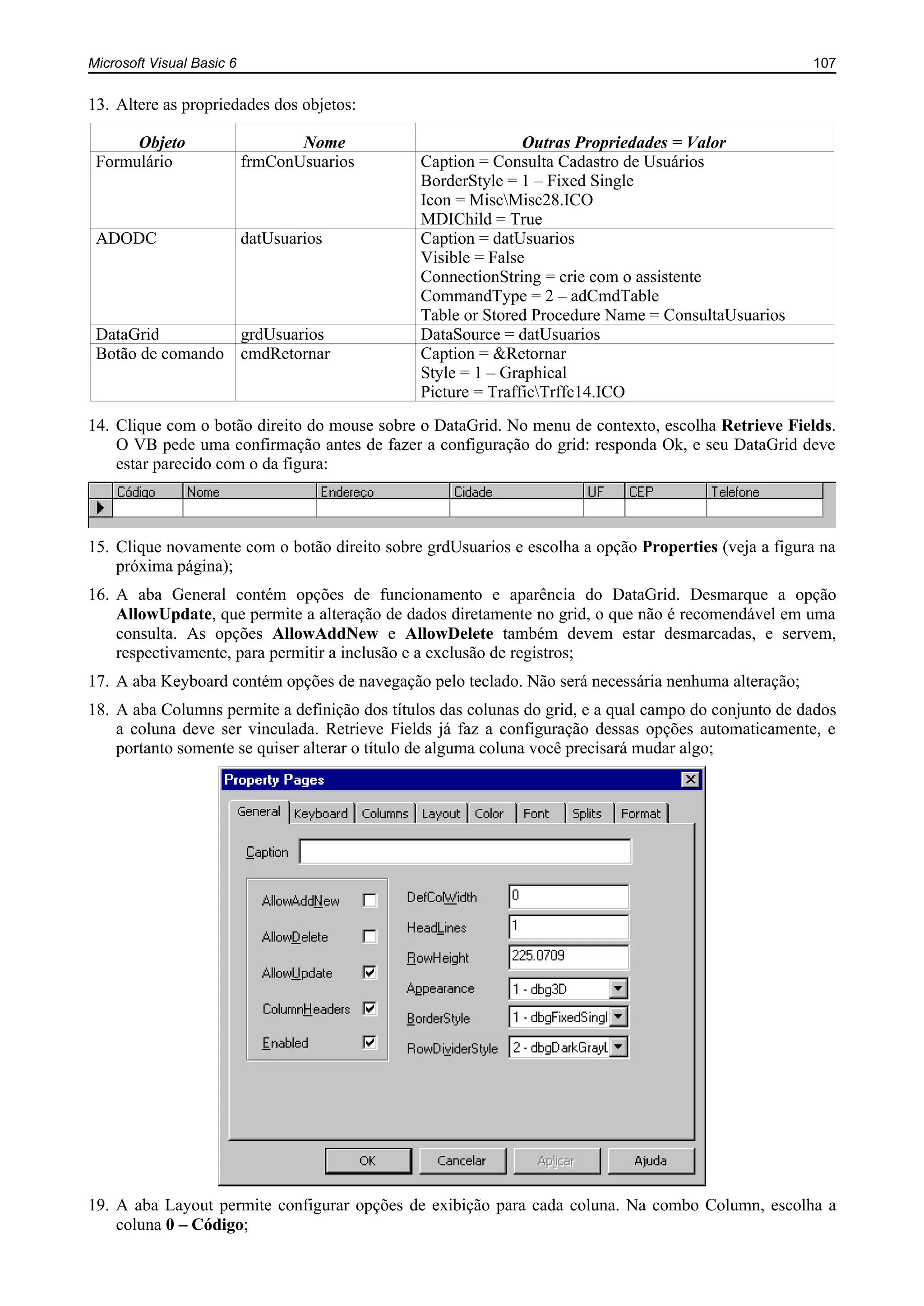 Microsoft Visual Basic 6 107
13. Altere as propriedades dos objetos:
Objeto Nome Outras Propriedades = Valor
Formulário frmConUsuarios Caption = Consulta Cadastro de Usuários
BorderStyle = 1 – Fixed Single
Icon = MiscMisc28.ICO
MDIChild = True
ADODC datUsuarios Caption = datUsuarios
Visible = False
ConnectionString = crie com o assistente
CommandType = 2 – adCmdTable
Table or Stored Procedure Name = ConsultaUsuarios
DataGrid grdUsuarios DataSource = datUsuarios
Botão de comando cmdRetornar Caption = &Retornar
Style = 1 – Graphical
Picture = TrafficTrffc14.ICO
14. Clique com o botão direito do mouse sobre o DataGrid. No menu de contexto, escolha Retrieve Fields.
O VB pede uma confirmação antes de fazer a configuração do grid: responda Ok, e seu DataGrid deve
estar parecido com o da figura:
15. Clique novamente com o botão direito sobre grdUsuarios e escolha a opção Properties (veja a figura na
próxima página);
16. A aba General contém opções de funcionamento e aparência do DataGrid. Desmarque a opção
AllowUpdate, que permite a alteração de dados diretamente no grid, o que não é recomendável em uma
consulta. As opções AllowAddNew e AllowDelete também devem estar desmarcadas, e servem,
respectivamente, para permitir a inclusão e a exclusão de registros;
17. A aba Keyboard contém opções de navegação pelo teclado. Não será necessária nenhuma alteração;
18. A aba Columns permite a definição dos títulos das colunas do grid, e a qual campo do conjunto de dados
a coluna deve ser vinculada. Retrieve Fields já faz a configuração dessas opções automaticamente, e
portanto somente se quiser alterar o título de alguma coluna você precisará mudar algo;
19. A aba Layout permite configurar opções de exibição para cada coluna. Na combo Column, escolha a
coluna 0 – Código;
 