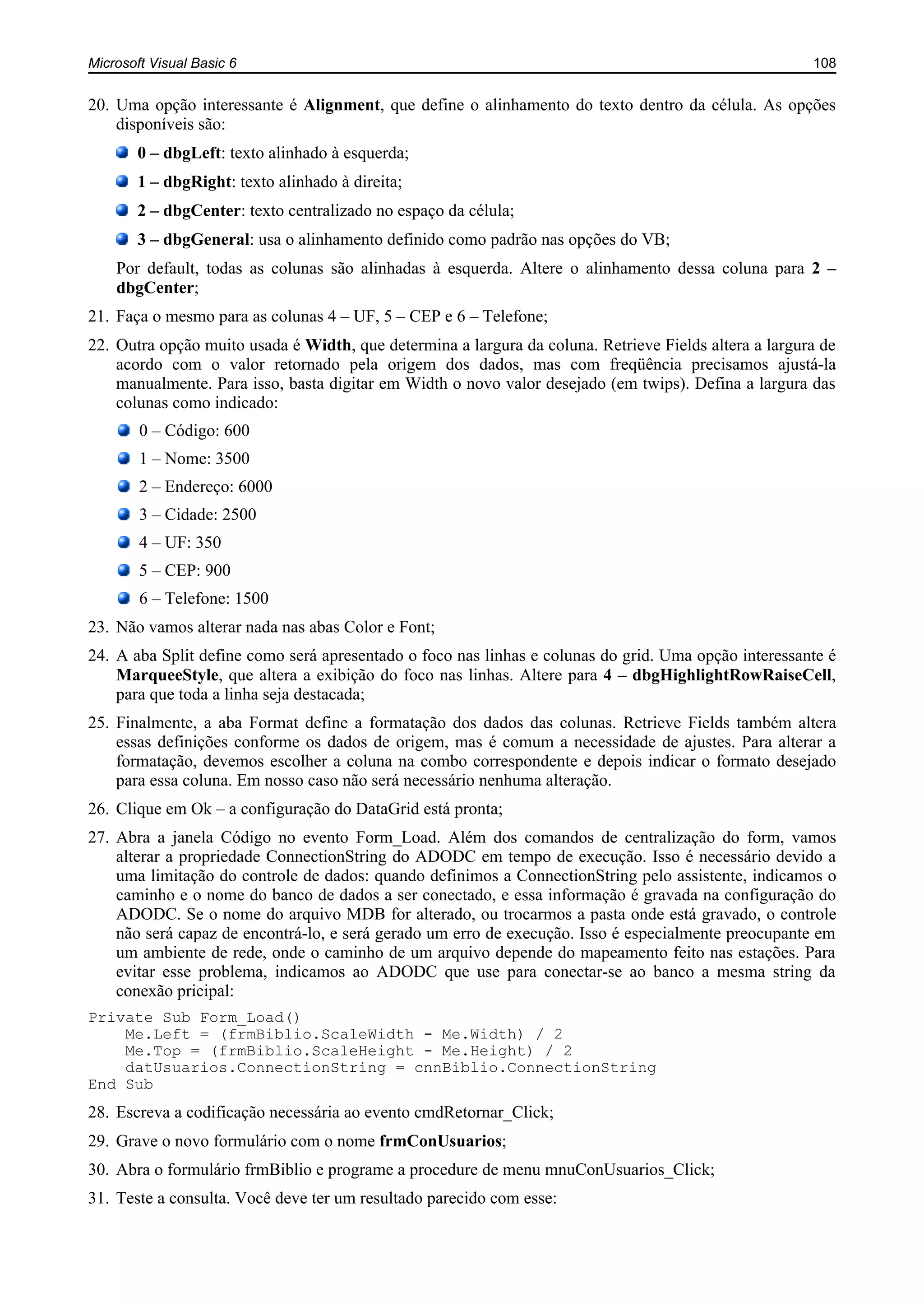 Microsoft Visual Basic 6 108
20. Uma opção interessante é Alignment, que define o alinhamento do texto dentro da célula. As opções
disponíveis são:
0 – dbgLeft: texto alinhado à esquerda;
1 – dbgRight: texto alinhado à direita;
2 – dbgCenter: texto centralizado no espaço da célula;
3 – dbgGeneral: usa o alinhamento definido como padrão nas opções do VB;
Por default, todas as colunas são alinhadas à esquerda. Altere o alinhamento dessa coluna para 2 –
dbgCenter;
21. Faça o mesmo para as colunas 4 – UF, 5 – CEP e 6 – Telefone;
22. Outra opção muito usada é Width, que determina a largura da coluna. Retrieve Fields altera a largura de
acordo com o valor retornado pela origem dos dados, mas com freqüência precisamos ajustá-la
manualmente. Para isso, basta digitar em Width o novo valor desejado (em twips). Defina a largura das
colunas como indicado:
0 – Código: 600
1 – Nome: 3500
2 – Endereço: 6000
3 – Cidade: 2500
4 – UF: 350
5 – CEP: 900
6 – Telefone: 1500
23. Não vamos alterar nada nas abas Color e Font;
24. A aba Split define como será apresentado o foco nas linhas e colunas do grid. Uma opção interessante é
MarqueeStyle, que altera a exibição do foco nas linhas. Altere para 4 – dbgHighlightRowRaiseCell,
para que toda a linha seja destacada;
25. Finalmente, a aba Format define a formatação dos dados das colunas. Retrieve Fields também altera
essas definições conforme os dados de origem, mas é comum a necessidade de ajustes. Para alterar a
formatação, devemos escolher a coluna na combo correspondente e depois indicar o formato desejado
para essa coluna. Em nosso caso não será necessário nenhuma alteração.
26. Clique em Ok – a configuração do DataGrid está pronta;
27. Abra a janela Código no evento Form_Load. Além dos comandos de centralização do form, vamos
alterar a propriedade ConnectionString do ADODC em tempo de execução. Isso é necessário devido a
uma limitação do controle de dados: quando definimos a ConnectionString pelo assistente, indicamos o
caminho e o nome do banco de dados a ser conectado, e essa informação é gravada na configuração do
ADODC. Se o nome do arquivo MDB for alterado, ou trocarmos a pasta onde está gravado, o controle
não será capaz de encontrá-lo, e será gerado um erro de execução. Isso é especialmente preocupante em
um ambiente de rede, onde o caminho de um arquivo depende do mapeamento feito nas estações. Para
evitar esse problema, indicamos ao ADODC que use para conectar-se ao banco a mesma string da
conexão pricipal:
Private Sub Form_Load()
Me.Left = (frmBiblio.ScaleWidth - Me.Width) / 2
Me.Top = (frmBiblio.ScaleHeight - Me.Height) / 2
datUsuarios.ConnectionString = cnnBiblio.ConnectionString
End Sub
28. Escreva a codificação necessária ao evento cmdRetornar_Click;
29. Grave o novo formulário com o nome frmConUsuarios;
30. Abra o formulário frmBiblio e programe a procedure de menu mnuConUsuarios_Click;
31. Teste a consulta. Você deve ter um resultado parecido com esse:
 