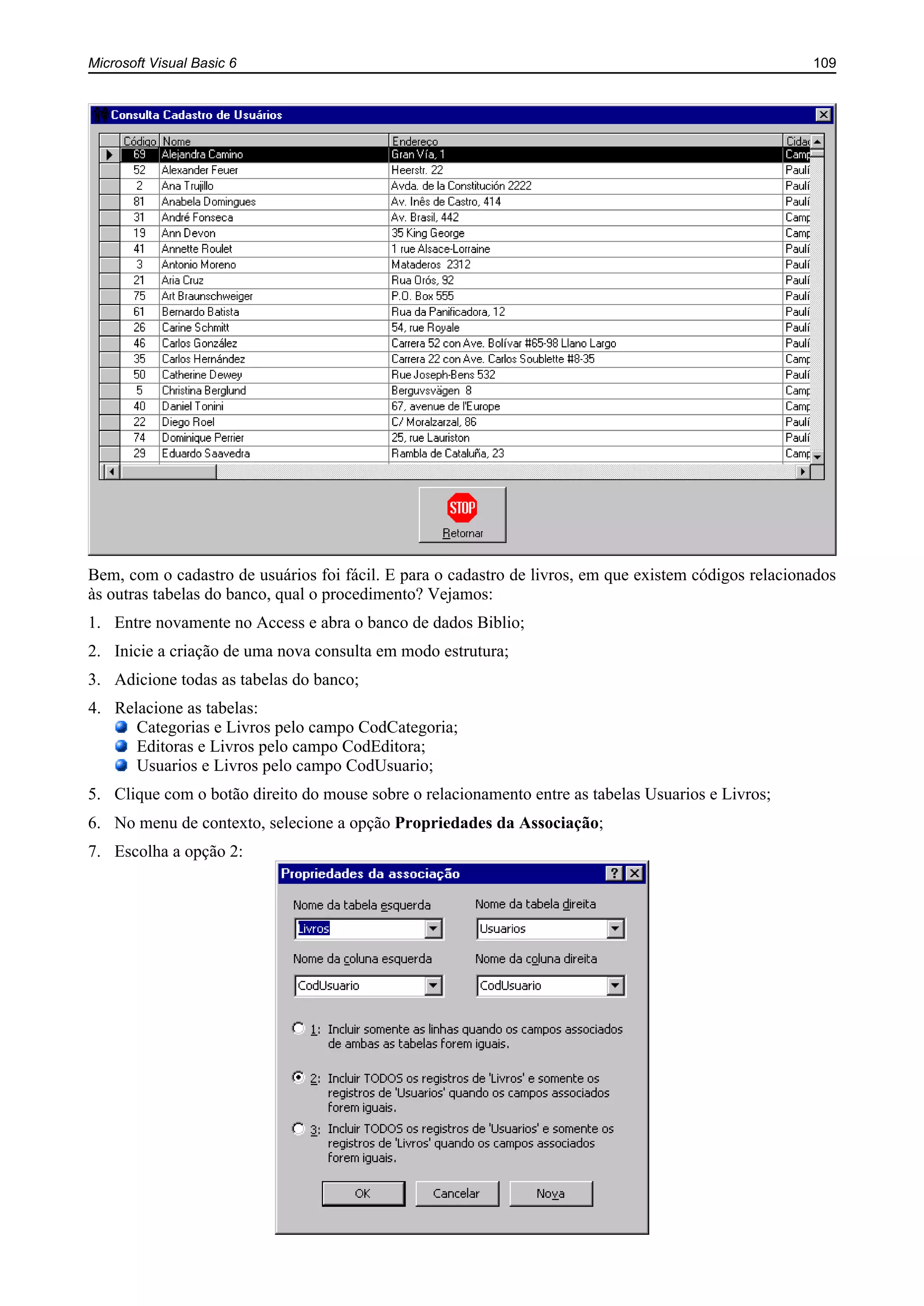 Microsoft Visual Basic 6 109
Bem, com o cadastro de usuários foi fácil. E para o cadastro de livros, em que existem códigos relacionados
às outras tabelas do banco, qual o procedimento? Vejamos:
1. Entre novamente no Access e abra o banco de dados Biblio;
2. Inicie a criação de uma nova consulta em modo estrutura;
3. Adicione todas as tabelas do banco;
4. Relacione as tabelas:
Categorias e Livros pelo campo CodCategoria;
Editoras e Livros pelo campo CodEditora;
Usuarios e Livros pelo campo CodUsuario;
5. Clique com o botão direito do mouse sobre o relacionamento entre as tabelas Usuarios e Livros;
6. No menu de contexto, selecione a opção Propriedades da Associação;
7. Escolha a opção 2:
 