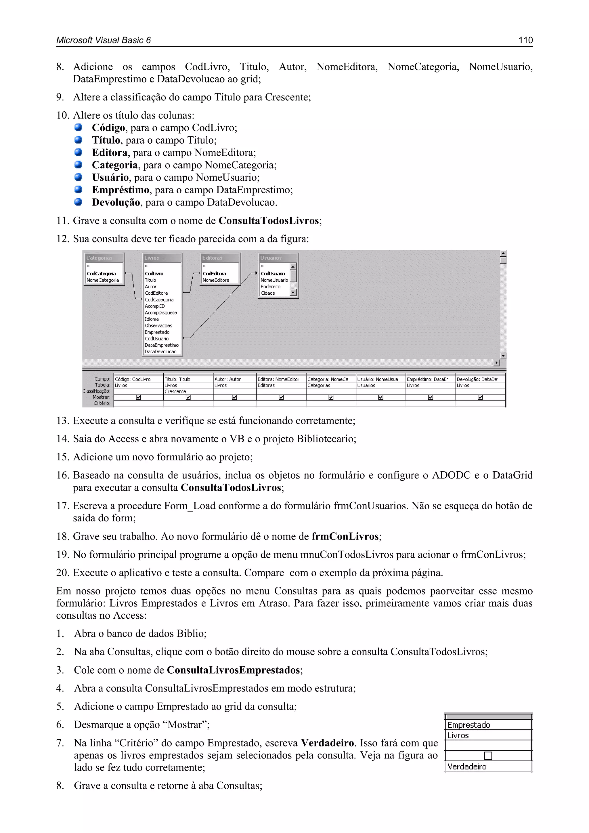 Microsoft Visual Basic 6 110
8. Adicione os campos CodLivro, Titulo, Autor, NomeEditora, NomeCategoria, NomeUsuario,
DataEmprestimo e DataDevolucao ao grid;
9. Altere a classificação do campo Título para Crescente;
10. Altere os título das colunas:
Código, para o campo CodLivro;
Título, para o campo Titulo;
Editora, para o campo NomeEditora;
Categoria, para o campo NomeCategoria;
Usuário, para o campo NomeUsuario;
Empréstimo, para o campo DataEmprestimo;
Devolução, para o campo DataDevolucao.
11. Grave a consulta com o nome de ConsultaTodosLivros;
12. Sua consulta deve ter ficado parecida com a da figura:
13. Execute a consulta e verifique se está funcionando corretamente;
14. Saia do Access e abra novamente o VB e o projeto Bibliotecario;
15. Adicione um novo formulário ao projeto;
16. Baseado na consulta de usuários, inclua os objetos no formulário e configure o ADODC e o DataGrid
para executar a consulta ConsultaTodosLivros;
17. Escreva a procedure Form_Load conforme a do formulário frmConUsuarios. Não se esqueça do botão de
saída do form;
18. Grave seu trabalho. Ao novo formulário dê o nome de frmConLivros;
19. No formulário principal programe a opção de menu mnuConTodosLivros para acionar o frmConLivros;
20. Execute o aplicativo e teste a consulta. Compare com o exemplo da próxima página.
Em nosso projeto temos duas opções no menu Consultas para as quais podemos paorveitar esse mesmo
formulário: Livros Emprestados e Livros em Atraso. Para fazer isso, primeiramente vamos criar mais duas
consultas no Access:
1. Abra o banco de dados Biblio;
2. Na aba Consultas, clique com o botão direito do mouse sobre a consulta ConsultaTodosLivros;
3. Cole com o nome de ConsultaLivrosEmprestados;
4. Abra a consulta ConsultaLivrosEmprestados em modo estrutura;
5. Adicione o campo Emprestado ao grid da consulta;
6. Desmarque a opção “Mostrar”;
7. Na linha “Critério” do campo Emprestado, escreva Verdadeiro. Isso fará com que
apenas os livros emprestados sejam selecionados pela consulta. Veja na figura ao
lado se fez tudo corretamente;
8. Grave a consulta e retorne à aba Consultas;
 