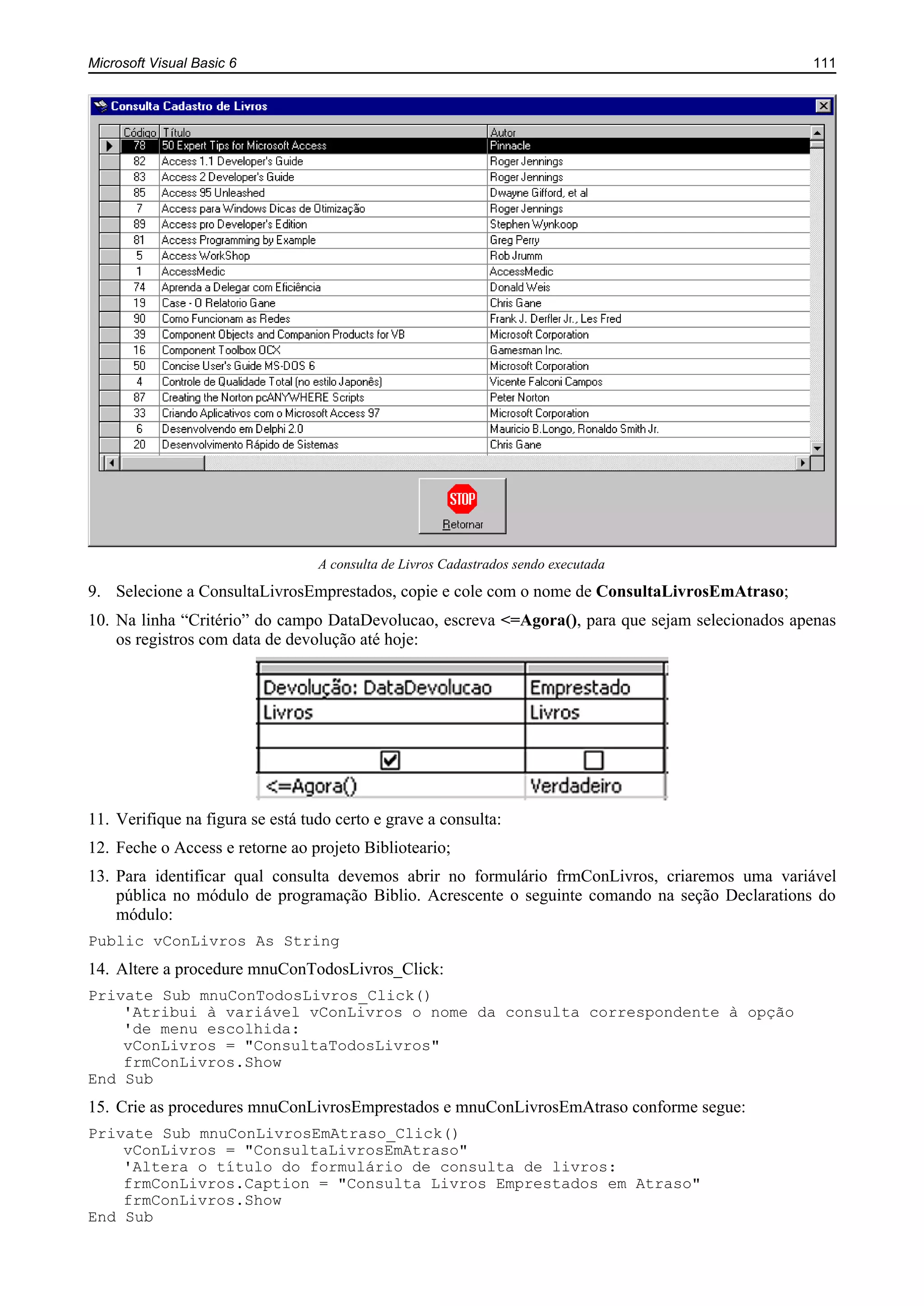 Microsoft Visual Basic 6 111
A consulta de Livros Cadastrados sendo executada
9. Selecione a ConsultaLivrosEmprestados, copie e cole com o nome de ConsultaLivrosEmAtraso;
10. Na linha “Critério” do campo DataDevolucao, escreva <=Agora(), para que sejam selecionados apenas
os registros com data de devolução até hoje:
11. Verifique na figura se está tudo certo e grave a consulta:
12. Feche o Access e retorne ao projeto Biblioteario;
13. Para identificar qual consulta devemos abrir no formulário frmConLivros, criaremos uma variável
pública no módulo de programação Biblio. Acrescente o seguinte comando na seção Declarations do
módulo:
Public vConLivros As String
14. Altere a procedure mnuConTodosLivros_Click:
Private Sub mnuConTodosLivros_Click()
'Atribui à variável vConLivros o nome da consulta correspondente à opção
'de menu escolhida:
vConLivros = "ConsultaTodosLivros"
frmConLivros.Show
End Sub
15. Crie as procedures mnuConLivrosEmprestados e mnuConLivrosEmAtraso conforme segue:
Private Sub mnuConLivrosEmAtraso_Click()
vConLivros = "ConsultaLivrosEmAtraso"
'Altera o título do formulário de consulta de livros:
frmConLivros.Caption = "Consulta Livros Emprestados em Atraso"
frmConLivros.Show
End Sub
 
