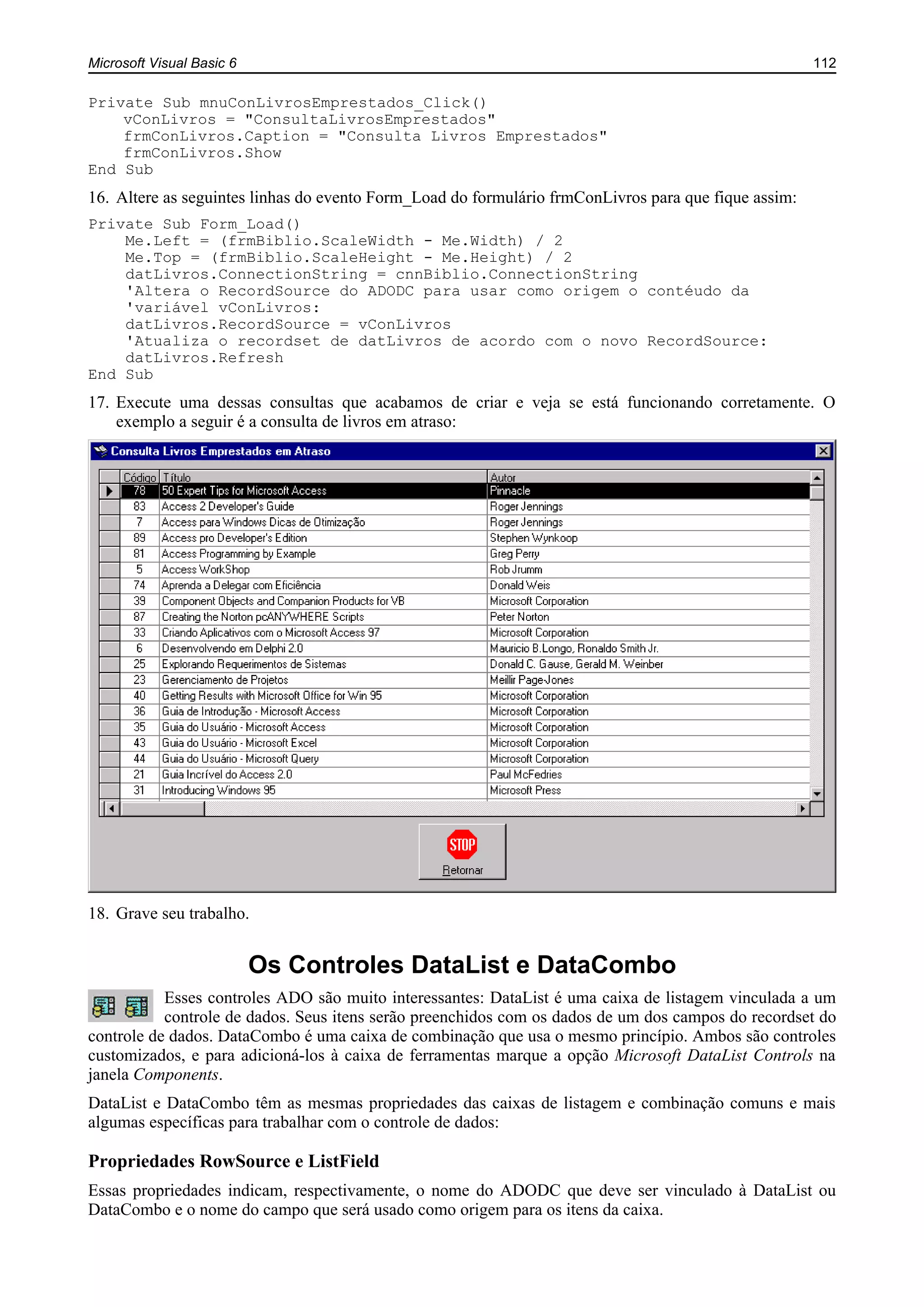 Microsoft Visual Basic 6 112
Private Sub mnuConLivrosEmprestados_Click()
vConLivros = "ConsultaLivrosEmprestados"
frmConLivros.Caption = "Consulta Livros Emprestados"
frmConLivros.Show
End Sub
16. Altere as seguintes linhas do evento Form_Load do formulário frmConLivros para que fique assim:
Private Sub Form_Load()
Me.Left = (frmBiblio.ScaleWidth - Me.Width) / 2
Me.Top = (frmBiblio.ScaleHeight - Me.Height) / 2
datLivros.ConnectionString = cnnBiblio.ConnectionString
'Altera o RecordSource do ADODC para usar como origem o contéudo da
'variável vConLivros:
datLivros.RecordSource = vConLivros
'Atualiza o recordset de datLivros de acordo com o novo RecordSource:
datLivros.Refresh
End Sub
17. Execute uma dessas consultas que acabamos de criar e veja se está funcionando corretamente. O
exemplo a seguir é a consulta de livros em atraso:
18. Grave seu trabalho.
Os Controles DataList e DataCombo
Esses controles ADO são muito interessantes: DataList é uma caixa de listagem vinculada a um
controle de dados. Seus itens serão preenchidos com os dados de um dos campos do recordset do
controle de dados. DataCombo é uma caixa de combinação que usa o mesmo princípio. Ambos são controles
customizados, e para adicioná-los à caixa de ferramentas marque a opção Microsoft DataList Controls na
janela Components.
DataList e DataCombo têm as mesmas propriedades das caixas de listagem e combinação comuns e mais
algumas específicas para trabalhar com o controle de dados:
Propriedades RowSource e ListField
Essas propriedades indicam, respectivamente, o nome do ADODC que deve ser vinculado à DataList ou
DataCombo e o nome do campo que será usado como origem para os itens da caixa.
 