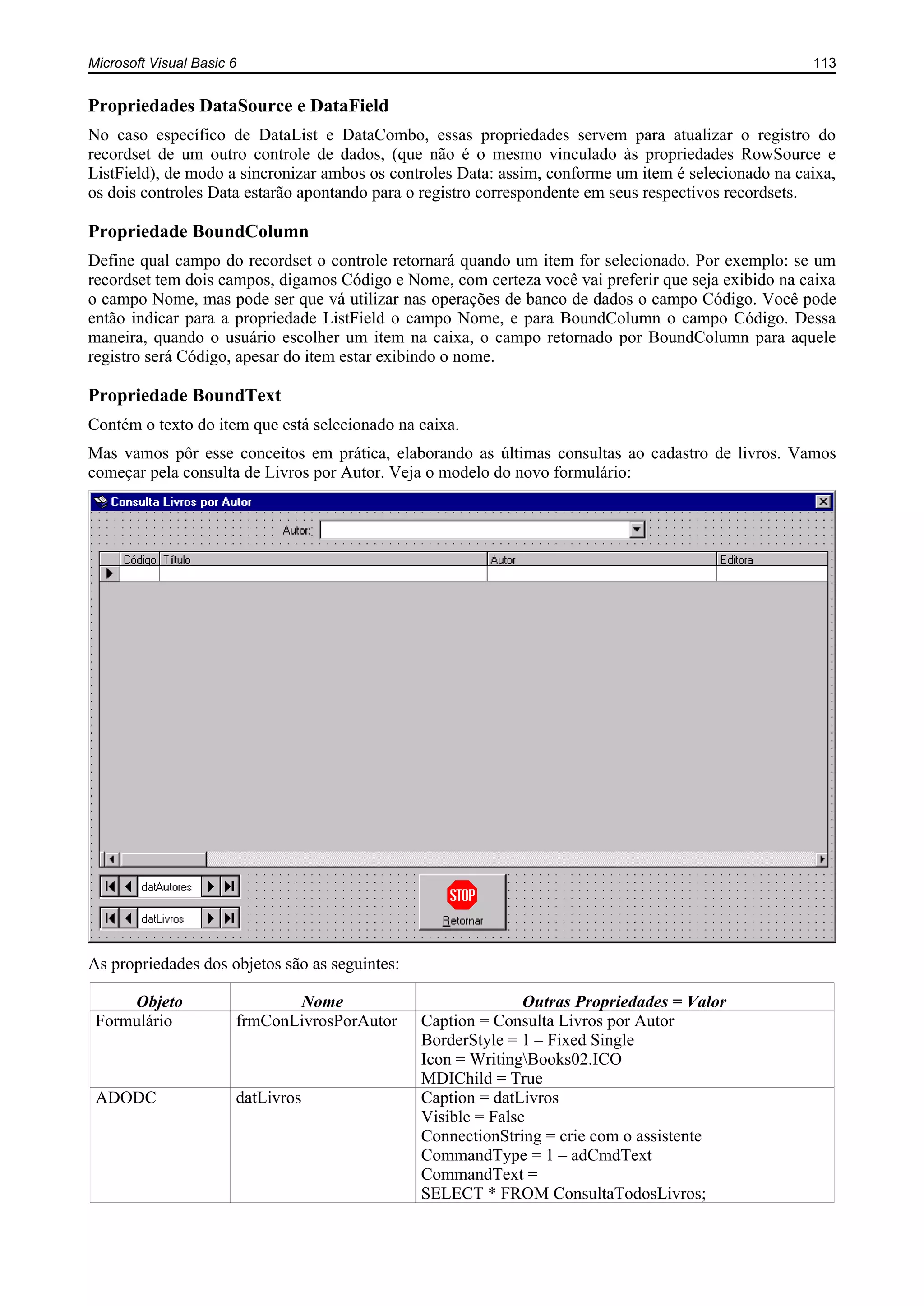 Microsoft Visual Basic 6 113
Propriedades DataSource e DataField
No caso específico de DataList e DataCombo, essas propriedades servem para atualizar o registro do
recordset de um outro controle de dados, (que não é o mesmo vinculado às propriedades RowSource e
ListField), de modo a sincronizar ambos os controles Data: assim, conforme um item é selecionado na caixa,
os dois controles Data estarão apontando para o registro correspondente em seus respectivos recordsets.
Propriedade BoundColumn
Define qual campo do recordset o controle retornará quando um item for selecionado. Por exemplo: se um
recordset tem dois campos, digamos Código e Nome, com certeza você vai preferir que seja exibido na caixa
o campo Nome, mas pode ser que vá utilizar nas operações de banco de dados o campo Código. Você pode
então indicar para a propriedade ListField o campo Nome, e para BoundColumn o campo Código. Dessa
maneira, quando o usuário escolher um item na caixa, o campo retornado por BoundColumn para aquele
registro será Código, apesar do item estar exibindo o nome.
Propriedade BoundText
Contém o texto do item que está selecionado na caixa.
Mas vamos pôr esse conceitos em prática, elaborando as últimas consultas ao cadastro de livros. Vamos
começar pela consulta de Livros por Autor. Veja o modelo do novo formulário:
As propriedades dos objetos são as seguintes:
Objeto Nome Outras Propriedades = Valor
Formulário frmConLivrosPorAutor Caption = Consulta Livros por Autor
BorderStyle = 1 – Fixed Single
Icon = WritingBooks02.ICO
MDIChild = True
ADODC datLivros Caption = datLivros
Visible = False
ConnectionString = crie com o assistente
CommandType = 1 – adCmdText
CommandText =
SELECT * FROM ConsultaTodosLivros;
 