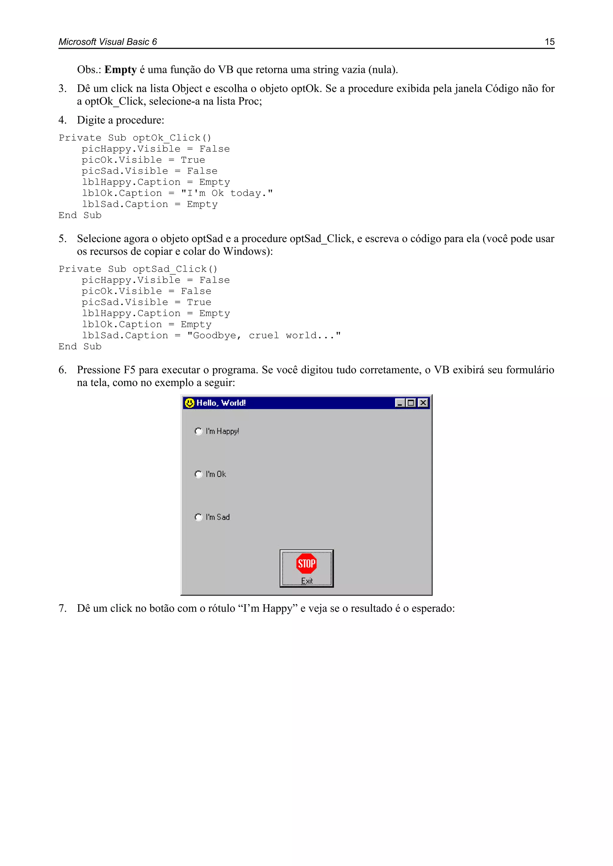 Microsoft Visual Basic 6 15
Obs.: Empty é uma função do VB que retorna uma string vazia (nula).
3. Dê um click na lista Object e escolha o objeto optOk. Se a procedure exibida pela janela Código não for
a optOk_Click, selecione-a na lista Proc;
4. Digite a procedure:
Private Sub optOk_Click()
picHappy.Visible = False
picOk.Visible = True
picSad.Visible = False
lblHappy.Caption = Empty
lblOk.Caption = "I'm Ok today."
lblSad.Caption = Empty
End Sub
5. Selecione agora o objeto optSad e a procedure optSad_Click, e escreva o código para ela (você pode usar
os recursos de copiar e colar do Windows):
Private Sub optSad_Click()
picHappy.Visible = False
picOk.Visible = False
picSad.Visible = True
lblHappy.Caption = Empty
lblOk.Caption = Empty
lblSad.Caption = "Goodbye, cruel world..."
End Sub
6. Pressione F5 para executar o programa. Se você digitou tudo corretamente, o VB exibirá seu formulário
na tela, como no exemplo a seguir:
7. Dê um click no botão com o rótulo “I’m Happy” e veja se o resultado é o esperado:
 