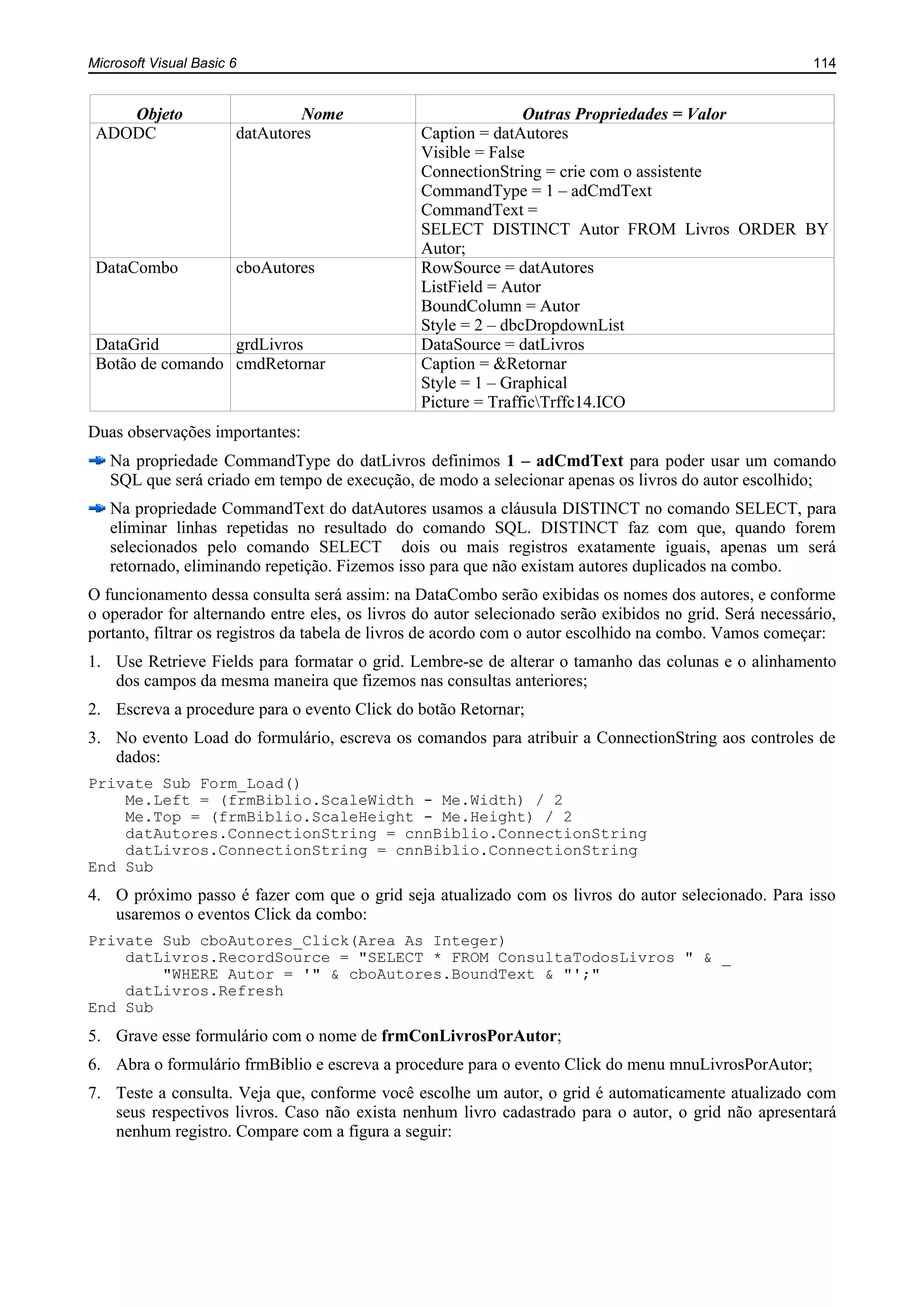 Microsoft Visual Basic 6 114
Objeto Nome Outras Propriedades = Valor
ADODC datAutores Caption = datAutores
Visible = False
ConnectionString = crie com o assistente
CommandType = 1 – adCmdText
CommandText =
SELECT DISTINCT Autor FROM Livros ORDER BY
Autor;
DataCombo cboAutores RowSource = datAutores
ListField = Autor
BoundColumn = Autor
Style = 2 – dbcDropdownList
DataGrid grdLivros DataSource = datLivros
Botão de comando cmdRetornar Caption = &Retornar
Style = 1 – Graphical
Picture = TrafficTrffc14.ICO
Duas observações importantes:
Na propriedade CommandType do datLivros definimos 1 – adCmdText para poder usar um comando
SQL que será criado em tempo de execução, de modo a selecionar apenas os livros do autor escolhido;
Na propriedade CommandText do datAutores usamos a cláusula DISTINCT no comando SELECT, para
eliminar linhas repetidas no resultado do comando SQL. DISTINCT faz com que, quando forem
selecionados pelo comando SELECT dois ou mais registros exatamente iguais, apenas um será
retornado, eliminando repetição. Fizemos isso para que não existam autores duplicados na combo.
O funcionamento dessa consulta será assim: na DataCombo serão exibidas os nomes dos autores, e conforme
o operador for alternando entre eles, os livros do autor selecionado serão exibidos no grid. Será necessário,
portanto, filtrar os registros da tabela de livros de acordo com o autor escolhido na combo. Vamos começar:
1. Use Retrieve Fields para formatar o grid. Lembre-se de alterar o tamanho das colunas e o alinhamento
dos campos da mesma maneira que fizemos nas consultas anteriores;
2. Escreva a procedure para o evento Click do botão Retornar;
3. No evento Load do formulário, escreva os comandos para atribuir a ConnectionString aos controles de
dados:
Private Sub Form_Load()
Me.Left = (frmBiblio.ScaleWidth - Me.Width) / 2
Me.Top = (frmBiblio.ScaleHeight - Me.Height) / 2
datAutores.ConnectionString = cnnBiblio.ConnectionString
datLivros.ConnectionString = cnnBiblio.ConnectionString
End Sub
4. O próximo passo é fazer com que o grid seja atualizado com os livros do autor selecionado. Para isso
usaremos o eventos Click da combo:
Private Sub cboAutores_Click(Area As Integer)
datLivros.RecordSource = "SELECT * FROM ConsultaTodosLivros " & _
"WHERE Autor = '" & cboAutores.BoundText & "';"
datLivros.Refresh
End Sub
5. Grave esse formulário com o nome de frmConLivrosPorAutor;
6. Abra o formulário frmBiblio e escreva a procedure para o evento Click do menu mnuLivrosPorAutor;
7. Teste a consulta. Veja que, conforme você escolhe um autor, o grid é automaticamente atualizado com
seus respectivos livros. Caso não exista nenhum livro cadastrado para o autor, o grid não apresentará
nenhum registro. Compare com a figura a seguir:
 