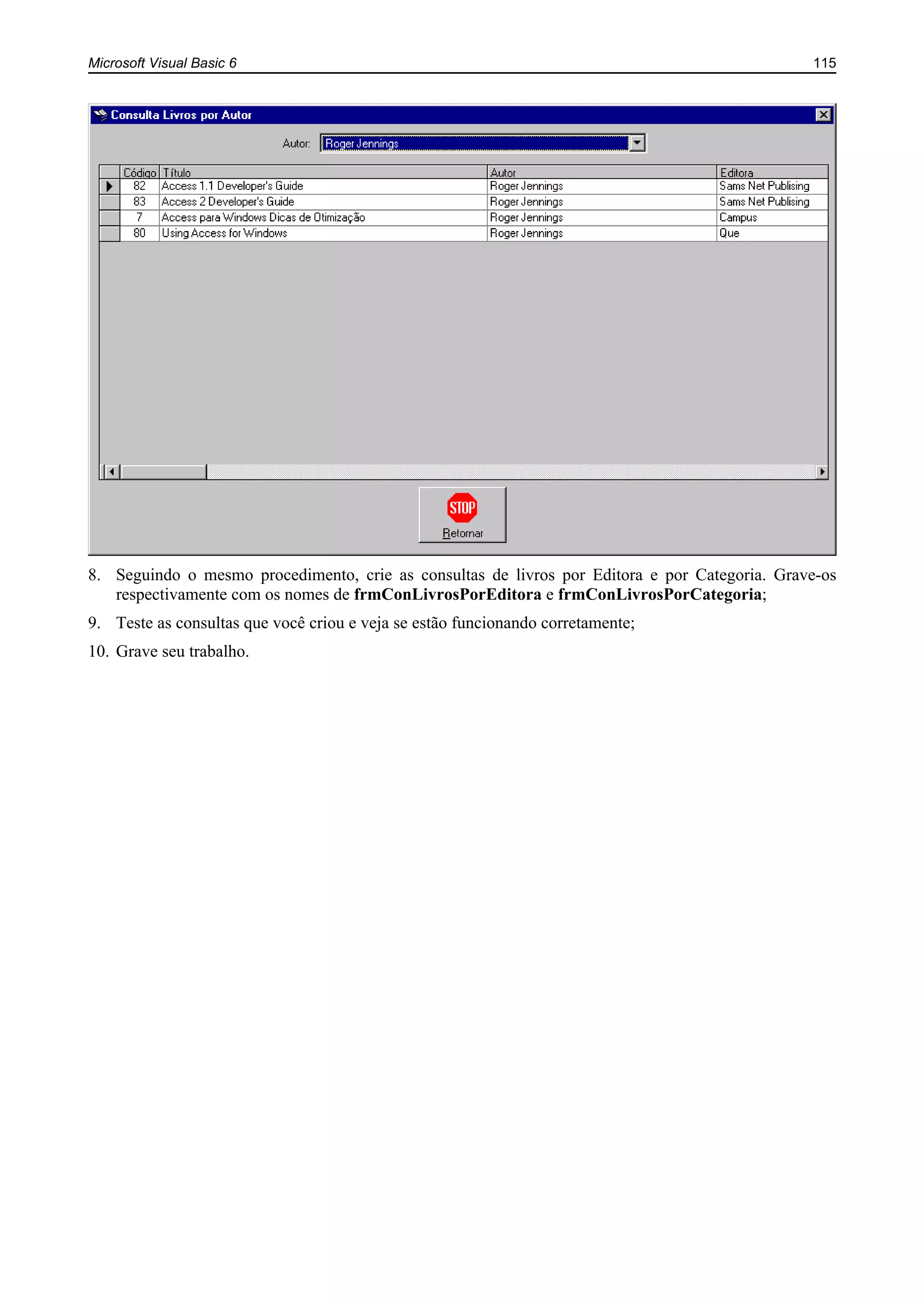 Microsoft Visual Basic 6 115
8. Seguindo o mesmo procedimento, crie as consultas de livros por Editora e por Categoria. Grave-os
respectivamente com os nomes de frmConLivrosPorEditora e frmConLivrosPorCategoria;
9. Teste as consultas que você criou e veja se estão funcionando corretamente;
10. Grave seu trabalho.
 