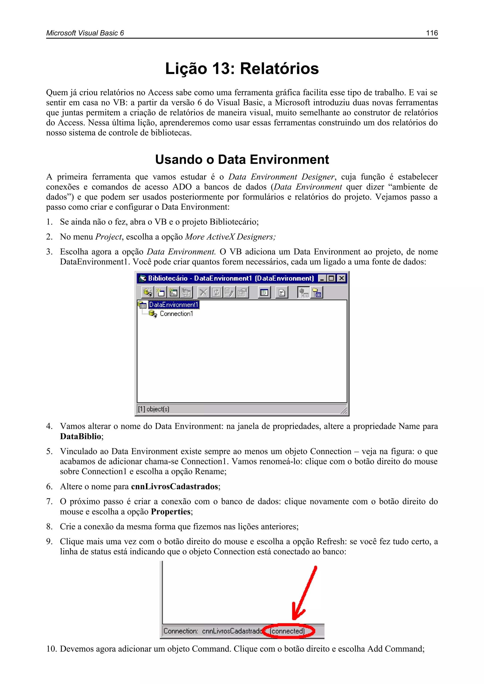 Microsoft Visual Basic 6 116
Lição 13: Relatórios
Quem já criou relatórios no Access sabe como uma ferramenta gráfica facilita esse tipo de trabalho. E vai se
sentir em casa no VB: a partir da versão 6 do Visual Basic, a Microsoft introduziu duas novas ferramentas
que juntas permitem a criação de relatórios de maneira visual, muito semelhante ao construtor de relatórios
do Access. Nessa última lição, aprenderemos como usar essas ferramentas construindo um dos relatórios do
nosso sistema de controle de bibliotecas.
Usando o Data Environment
A primeira ferramenta que vamos estudar é o Data Environment Designer, cuja função é estabelecer
conexões e comandos de acesso ADO a bancos de dados (Data Environment quer dizer “ambiente de
dados”) e que podem ser usados posteriormente por formulários e relatórios do projeto. Vejamos passo a
passo como criar e configurar o Data Environment:
1. Se ainda não o fez, abra o VB e o projeto Bibliotecário;
2. No menu Project, escolha a opção More ActiveX Designers;
3. Escolha agora a opção Data Environment. O VB adiciona um Data Environment ao projeto, de nome
DataEnvironment1. Você pode criar quantos forem necessários, cada um ligado a uma fonte de dados:
4. Vamos alterar o nome do Data Environment: na janela de propriedades, altere a propriedade Name para
DataBiblio;
5. Vinculado ao Data Environment existe sempre ao menos um objeto Connection – veja na figura: o que
acabamos de adicionar chama-se Connection1. Vamos renomeá-lo: clique com o botão direito do mouse
sobre Connection1 e escolha a opção Rename;
6. Altere o nome para cnnLivrosCadastrados;
7. O próximo passo é criar a conexão com o banco de dados: clique novamente com o botão direito do
mouse e escolha a opção Properties;
8. Crie a conexão da mesma forma que fizemos nas lições anteriores;
9. Clique mais uma vez com o botão direito do mouse e escolha a opção Refresh: se você fez tudo certo, a
linha de status está indicando que o objeto Connection está conectado ao banco:
10. Devemos agora adicionar um objeto Command. Clique com o botão direito e escolha Add Command;
 