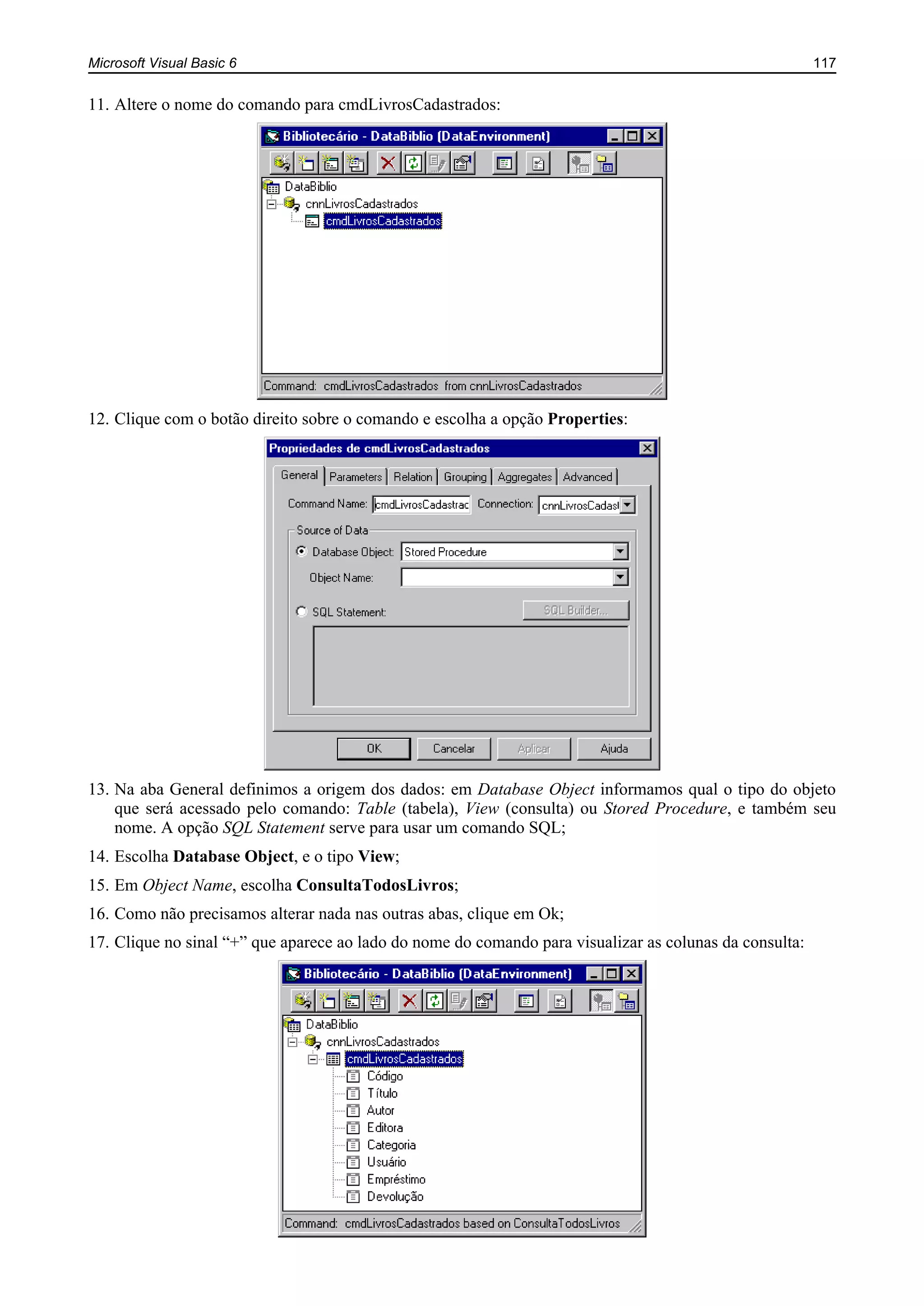 Microsoft Visual Basic 6 117
11. Altere o nome do comando para cmdLivrosCadastrados:
12. Clique com o botão direito sobre o comando e escolha a opção Properties:
13. Na aba General definimos a origem dos dados: em Database Object informamos qual o tipo do objeto
que será acessado pelo comando: Table (tabela), View (consulta) ou Stored Procedure, e também seu
nome. A opção SQL Statement serve para usar um comando SQL;
14. Escolha Database Object, e o tipo View;
15. Em Object Name, escolha ConsultaTodosLivros;
16. Como não precisamos alterar nada nas outras abas, clique em Ok;
17. Clique no sinal “+” que aparece ao lado do nome do comando para visualizar as colunas da consulta:
 