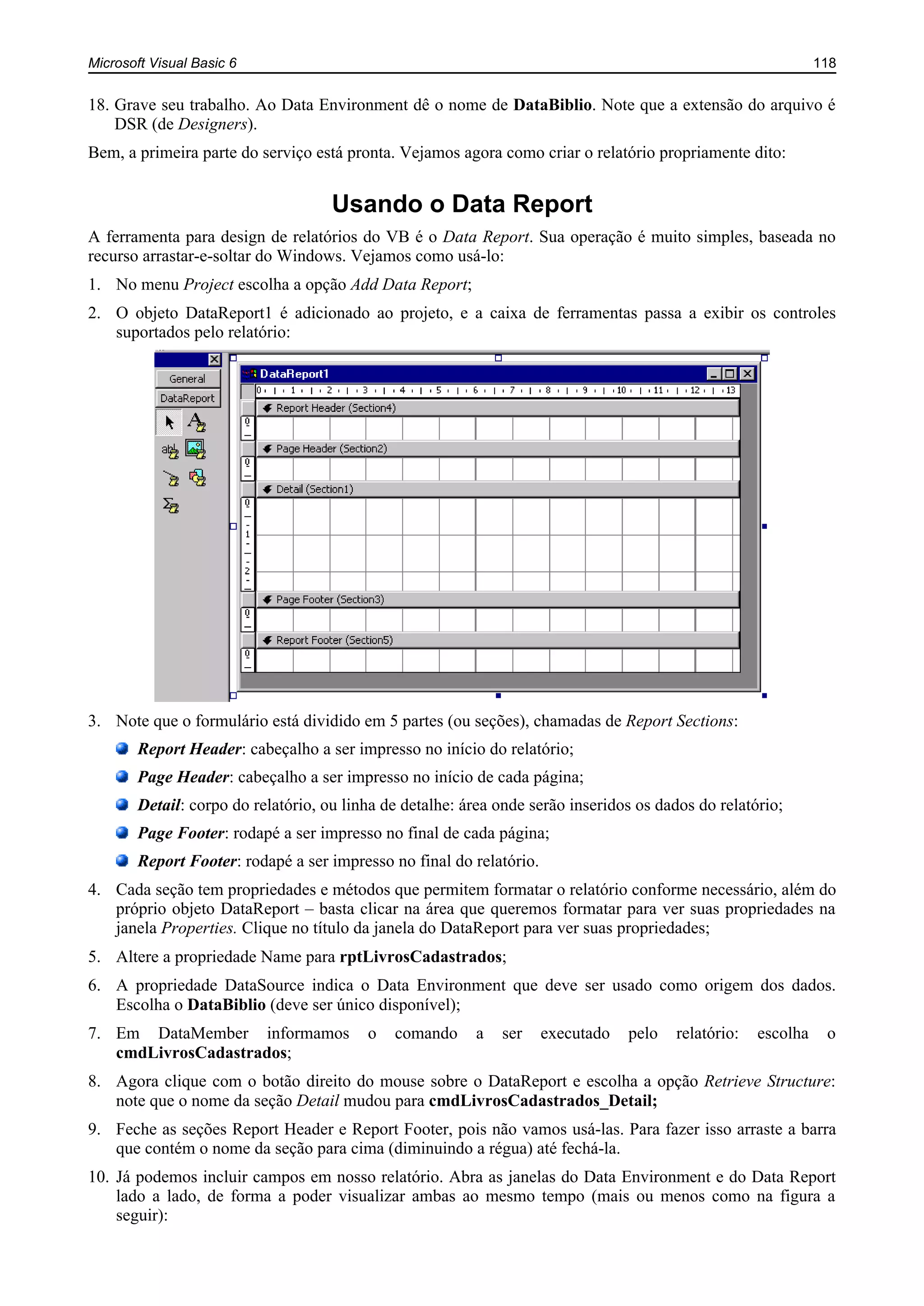 Microsoft Visual Basic 6 118
18. Grave seu trabalho. Ao Data Environment dê o nome de DataBiblio. Note que a extensão do arquivo é
DSR (de Designers).
Bem, a primeira parte do serviço está pronta. Vejamos agora como criar o relatório propriamente dito:
Usando o Data Report
A ferramenta para design de relatórios do VB é o Data Report. Sua operação é muito simples, baseada no
recurso arrastar-e-soltar do Windows. Vejamos como usá-lo:
1. No menu Project escolha a opção Add Data Report;
2. O objeto DataReport1 é adicionado ao projeto, e a caixa de ferramentas passa a exibir os controles
suportados pelo relatório:
3. Note que o formulário está dividido em 5 partes (ou seções), chamadas de Report Sections:
Report Header: cabeçalho a ser impresso no início do relatório;
Page Header: cabeçalho a ser impresso no início de cada página;
Detail: corpo do relatório, ou linha de detalhe: área onde serão inseridos os dados do relatório;
Page Footer: rodapé a ser impresso no final de cada página;
Report Footer: rodapé a ser impresso no final do relatório.
4. Cada seção tem propriedades e métodos que permitem formatar o relatório conforme necessário, além do
próprio objeto DataReport – basta clicar na área que queremos formatar para ver suas propriedades na
janela Properties. Clique no título da janela do DataReport para ver suas propriedades;
5. Altere a propriedade Name para rptLivrosCadastrados;
6. A propriedade DataSource indica o Data Environment que deve ser usado como origem dos dados.
Escolha o DataBiblio (deve ser único disponível);
7. Em DataMember informamos o comando a ser executado pelo relatório: escolha o
cmdLivrosCadastrados;
8. Agora clique com o botão direito do mouse sobre o DataReport e escolha a opção Retrieve Structure:
note que o nome da seção Detail mudou para cmdLivrosCadastrados_Detail;
9. Feche as seções Report Header e Report Footer, pois não vamos usá-las. Para fazer isso arraste a barra
que contém o nome da seção para cima (diminuindo a régua) até fechá-la.
10. Já podemos incluir campos em nosso relatório. Abra as janelas do Data Environment e do Data Report
lado a lado, de forma a poder visualizar ambas ao mesmo tempo (mais ou menos como na figura a
seguir):
 