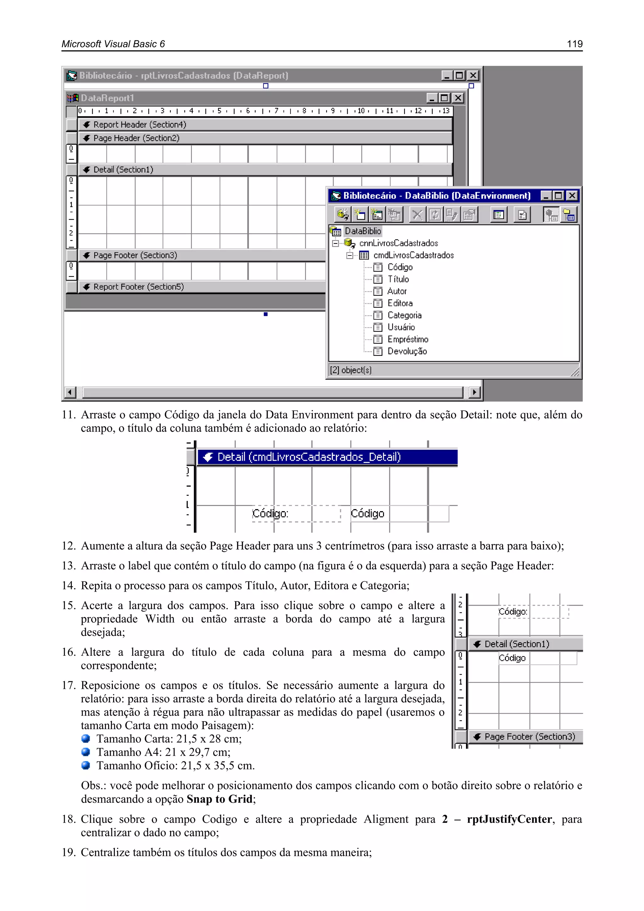 Microsoft Visual Basic 6 119
11. Arraste o campo Código da janela do Data Environment para dentro da seção Detail: note que, além do
campo, o título da coluna também é adicionado ao relatório:
12. Aumente a altura da seção Page Header para uns 3 centrímetros (para isso arraste a barra para baixo);
13. Arraste o label que contém o título do campo (na figura é o da esquerda) para a seção Page Header:
14. Repita o processo para os campos Título, Autor, Editora e Categoria;
15. Acerte a largura dos campos. Para isso clique sobre o campo e altere a
propriedade Width ou então arraste a borda do campo até a largura
desejada;
16. Altere a largura do título de cada coluna para a mesma do campo
correspondente;
17. Reposicione os campos e os títulos. Se necessário aumente a largura do
relatório: para isso arraste a borda direita do relatório até a largura desejada,
mas atenção à régua para não ultrapassar as medidas do papel (usaremos o
tamanho Carta em modo Paisagem):
Tamanho Carta: 21,5 x 28 cm;
Tamanho A4: 21 x 29,7 cm;
Tamanho Ofício: 21,5 x 35,5 cm.
Obs.: você pode melhorar o posicionamento dos campos clicando com o botão direito sobre o relatório e
desmarcando a opção Snap to Grid;
18. Clique sobre o campo Codigo e altere a propriedade Aligment para 2 – rptJustifyCenter, para
centralizar o dado no campo;
19. Centralize também os títulos dos campos da mesma maneira;
 