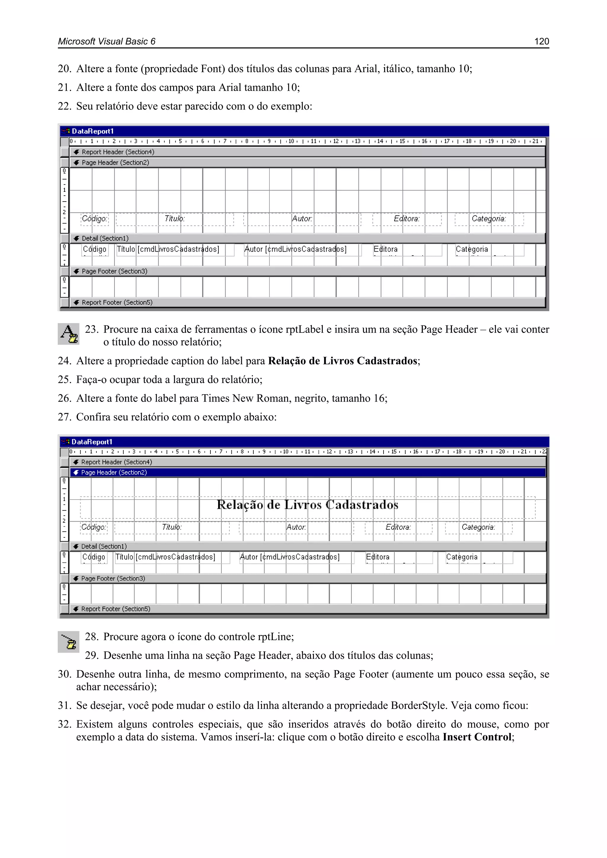 Microsoft Visual Basic 6 120
20. Altere a fonte (propriedade Font) dos títulos das colunas para Arial, itálico, tamanho 10;
21. Altere a fonte dos campos para Arial tamanho 10;
22. Seu relatório deve estar parecido com o do exemplo:
23. Procure na caixa de ferramentas o ícone rptLabel e insira um na seção Page Header – ele vai conter
o título do nosso relatório;
24. Altere a propriedade caption do label para Relação de Livros Cadastrados;
25. Faça-o ocupar toda a largura do relatório;
26. Altere a fonte do label para Times New Roman, negrito, tamanho 16;
27. Confira seu relatório com o exemplo abaixo:
28. Procure agora o ícone do controle rptLine;
29. Desenhe uma linha na seção Page Header, abaixo dos títulos das colunas;
30. Desenhe outra linha, de mesmo comprimento, na seção Page Footer (aumente um pouco essa seção, se
achar necessário);
31. Se desejar, você pode mudar o estilo da linha alterando a propriedade BorderStyle. Veja como ficou:
32. Existem alguns controles especiais, que são inseridos através do botão direito do mouse, como por
exemplo a data do sistema. Vamos inserí-la: clique com o botão direito e escolha Insert Control;
 