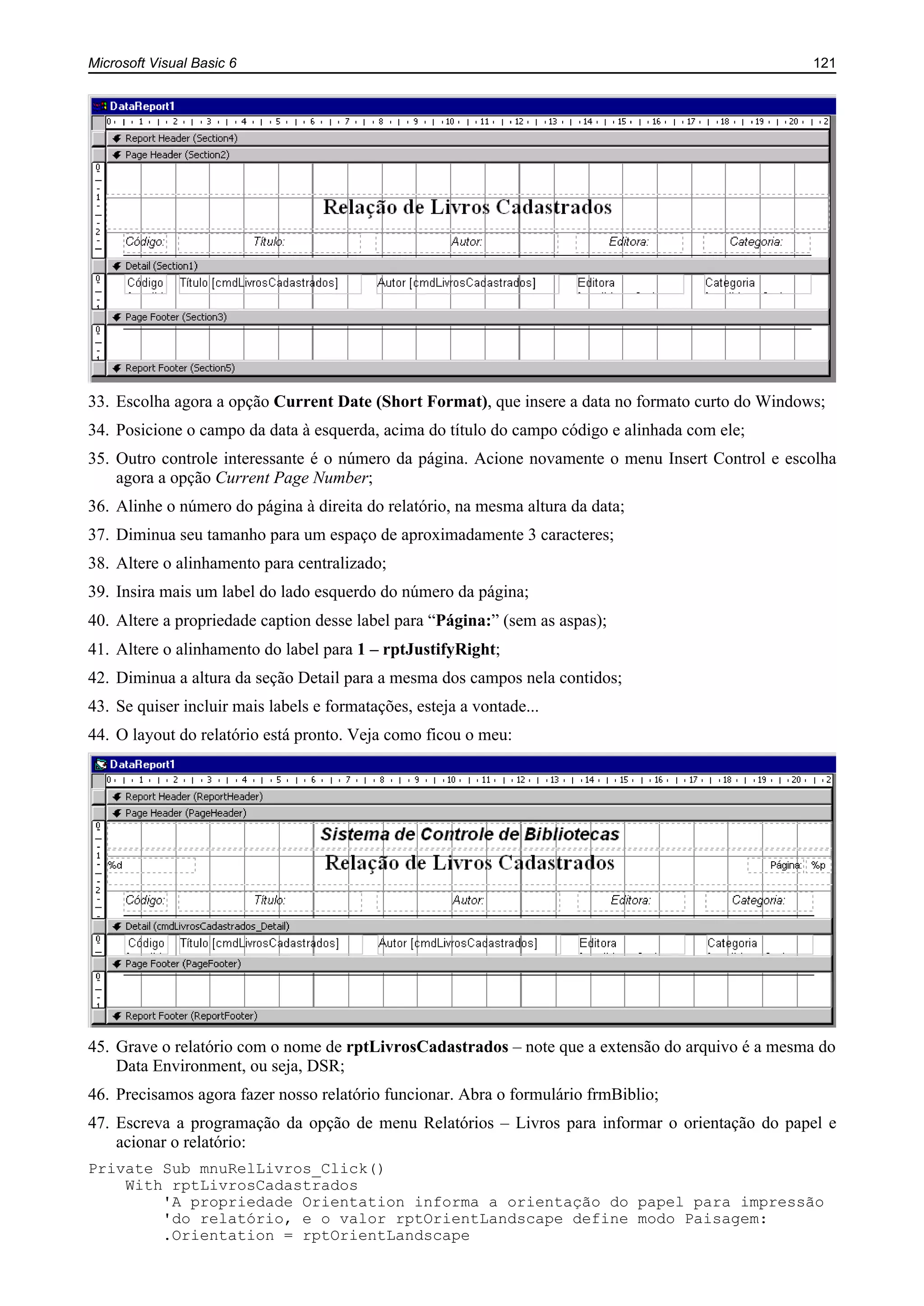 Microsoft Visual Basic 6 121
33. Escolha agora a opção Current Date (Short Format), que insere a data no formato curto do Windows;
34. Posicione o campo da data à esquerda, acima do título do campo código e alinhada com ele;
35. Outro controle interessante é o número da página. Acione novamente o menu Insert Control e escolha
agora a opção Current Page Number;
36. Alinhe o número do página à direita do relatório, na mesma altura da data;
37. Diminua seu tamanho para um espaço de aproximadamente 3 caracteres;
38. Altere o alinhamento para centralizado;
39. Insira mais um label do lado esquerdo do número da página;
40. Altere a propriedade caption desse label para “Página:” (sem as aspas);
41. Altere o alinhamento do label para 1 – rptJustifyRight;
42. Diminua a altura da seção Detail para a mesma dos campos nela contidos;
43. Se quiser incluir mais labels e formatações, esteja a vontade...
44. O layout do relatório está pronto. Veja como ficou o meu:
45. Grave o relatório com o nome de rptLivrosCadastrados – note que a extensão do arquivo é a mesma do
Data Environment, ou seja, DSR;
46. Precisamos agora fazer nosso relatório funcionar. Abra o formulário frmBiblio;
47. Escreva a programação da opção de menu Relatórios – Livros para informar o orientação do papel e
acionar o relatório:
Private Sub mnuRelLivros_Click()
With rptLivrosCadastrados
'A propriedade Orientation informa a orientação do papel para impressão
'do relatório, e o valor rptOrientLandscape define modo Paisagem:
.Orientation = rptOrientLandscape
 
