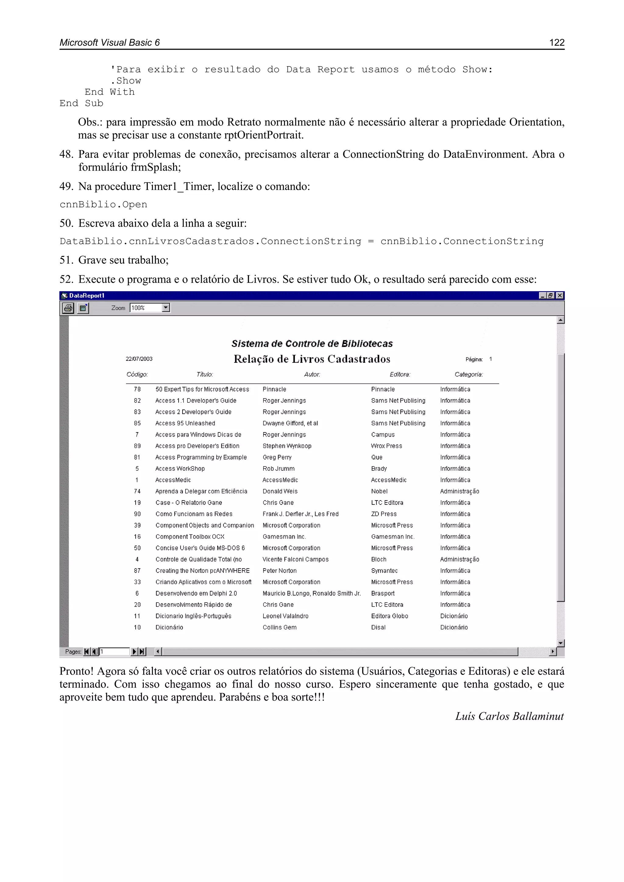 Microsoft Visual Basic 6 122
'Para exibir o resultado do Data Report usamos o método Show:
.Show
End With
End Sub
Obs.: para impressão em modo Retrato normalmente não é necessário alterar a propriedade Orientation,
mas se precisar use a constante rptOrientPortrait.
48. Para evitar problemas de conexão, precisamos alterar a ConnectionString do DataEnvironment. Abra o
formulário frmSplash;
49. Na procedure Timer1_Timer, localize o comando:
cnnBiblio.Open
50. Escreva abaixo dela a linha a seguir:
DataBiblio.cnnLivrosCadastrados.ConnectionString = cnnBiblio.ConnectionString
51. Grave seu trabalho;
52. Execute o programa e o relatório de Livros. Se estiver tudo Ok, o resultado será parecido com esse:
Pronto! Agora só falta você criar os outros relatórios do sistema (Usuários, Categorias e Editoras) e ele estará
terminado. Com isso chegamos ao final do nosso curso. Espero sinceramente que tenha gostado, e que
aproveite bem tudo que aprendeu. Parabéns e boa sorte!!!
Luís Carlos Ballaminut
 
