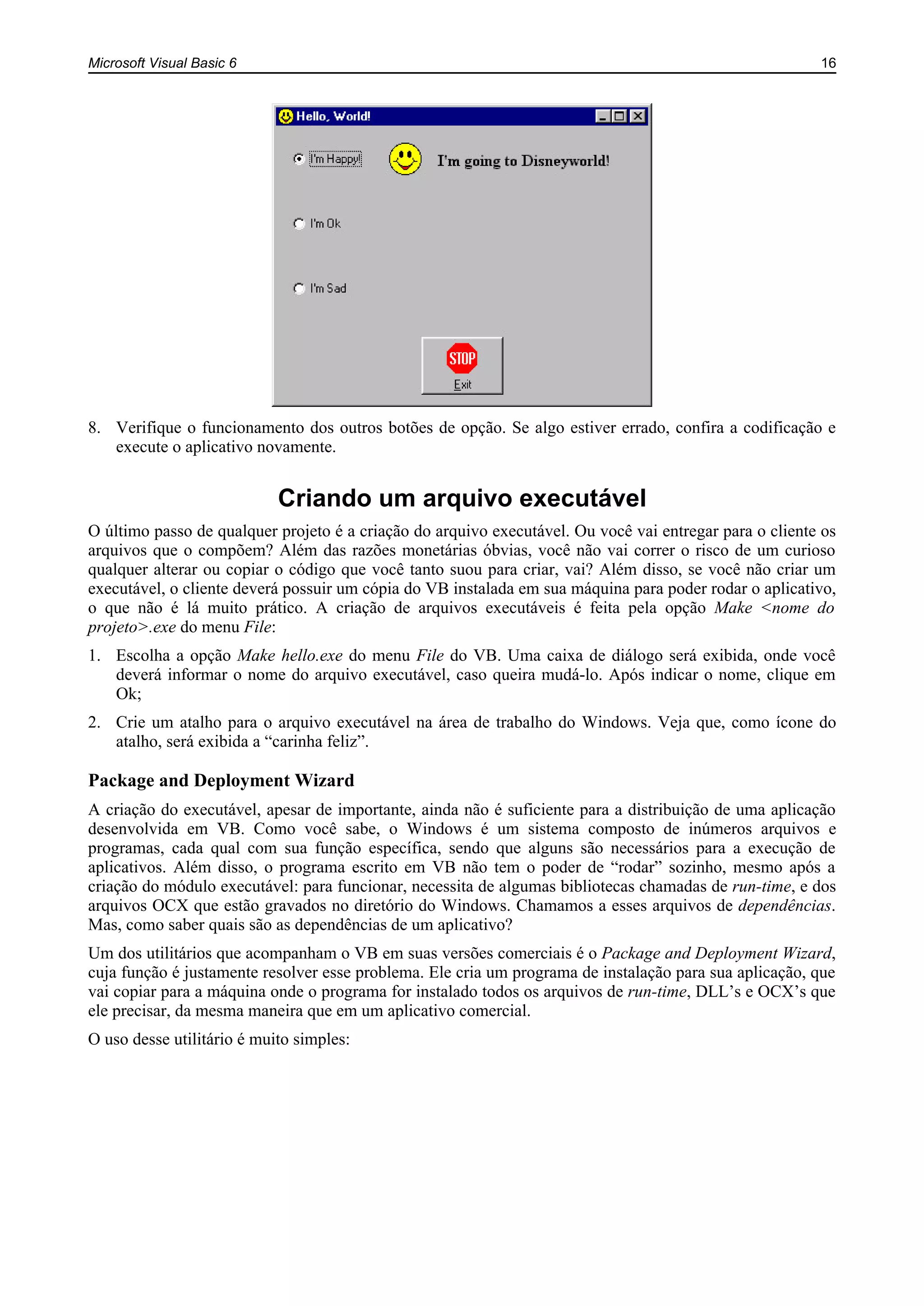 Microsoft Visual Basic 6 16
8. Verifique o funcionamento dos outros botões de opção. Se algo estiver errado, confira a codificação e
execute o aplicativo novamente.
Criando um arquivo executável
O último passo de qualquer projeto é a criação do arquivo executável. Ou você vai entregar para o cliente os
arquivos que o compõem? Além das razões monetárias óbvias, você não vai correr o risco de um curioso
qualquer alterar ou copiar o código que você tanto suou para criar, vai? Além disso, se você não criar um
executável, o cliente deverá possuir um cópia do VB instalada em sua máquina para poder rodar o aplicativo,
o que não é lá muito prático. A criação de arquivos executáveis é feita pela opção Make <nome do
projeto>.exe do menu File:
1. Escolha a opção Make hello.exe do menu File do VB. Uma caixa de diálogo será exibida, onde você
deverá informar o nome do arquivo executável, caso queira mudá-lo. Após indicar o nome, clique em
Ok;
2. Crie um atalho para o arquivo executável na área de trabalho do Windows. Veja que, como ícone do
atalho, será exibida a “carinha feliz”.
Package and Deployment Wizard
A criação do executável, apesar de importante, ainda não é suficiente para a distribuição de uma aplicação
desenvolvida em VB. Como você sabe, o Windows é um sistema composto de inúmeros arquivos e
programas, cada qual com sua função específica, sendo que alguns são necessários para a execução de
aplicativos. Além disso, o programa escrito em VB não tem o poder de “rodar” sozinho, mesmo após a
criação do módulo executável: para funcionar, necessita de algumas bibliotecas chamadas de run-time, e dos
arquivos OCX que estão gravados no diretório do Windows. Chamamos a esses arquivos de dependências.
Mas, como saber quais são as dependências de um aplicativo?
Um dos utilitários que acompanham o VB em suas versões comerciais é o Package and Deployment Wizard,
cuja função é justamente resolver esse problema. Ele cria um programa de instalação para sua aplicação, que
vai copiar para a máquina onde o programa for instalado todos os arquivos de run-time, DLL’s e OCX’s que
ele precisar, da mesma maneira que em um aplicativo comercial.
O uso desse utilitário é muito simples:
 