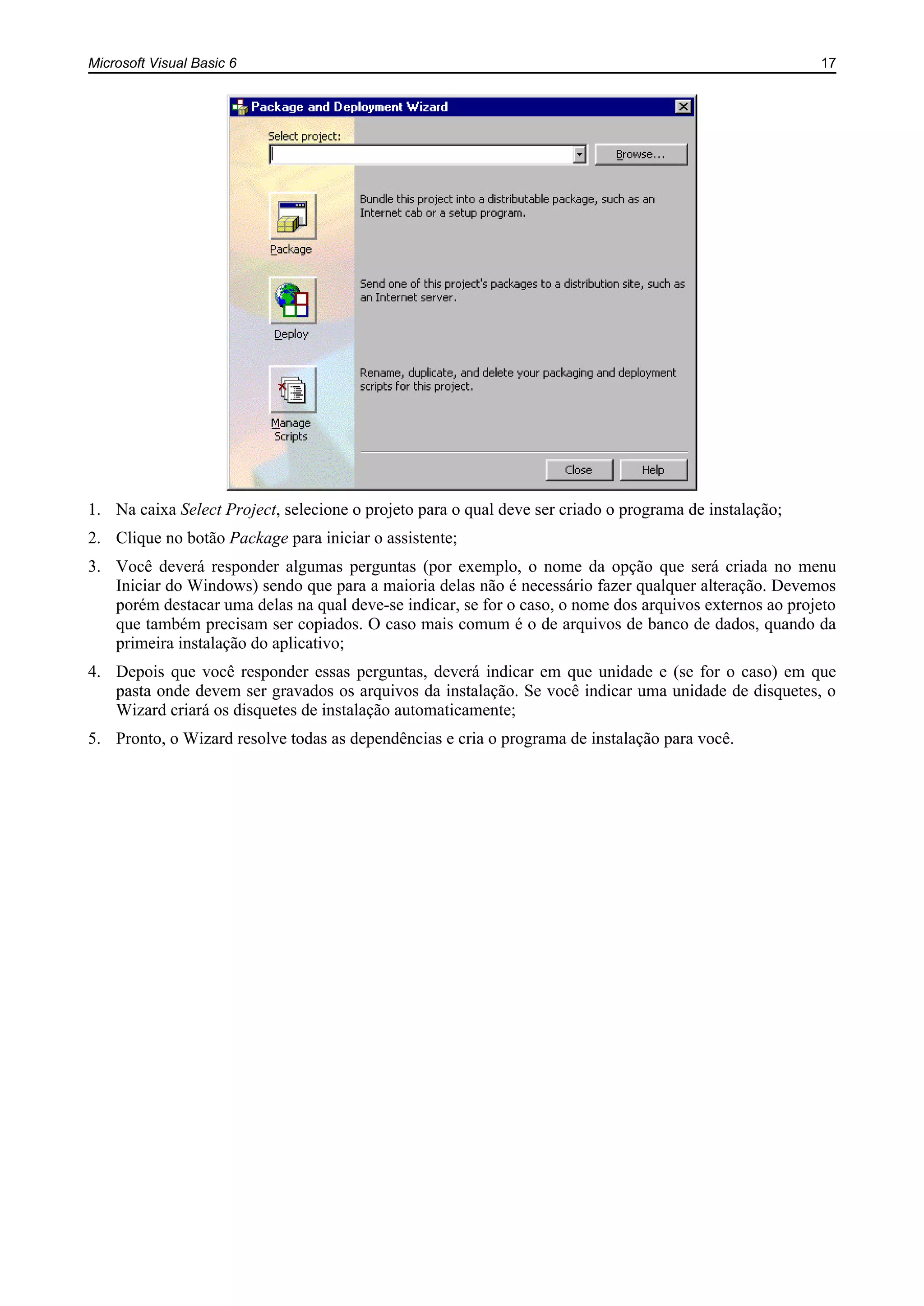 Microsoft Visual Basic 6 17
1. Na caixa Select Project, selecione o projeto para o qual deve ser criado o programa de instalação;
2. Clique no botão Package para iniciar o assistente;
3. Você deverá responder algumas perguntas (por exemplo, o nome da opção que será criada no menu
Iniciar do Windows) sendo que para a maioria delas não é necessário fazer qualquer alteração. Devemos
porém destacar uma delas na qual deve-se indicar, se for o caso, o nome dos arquivos externos ao projeto
que também precisam ser copiados. O caso mais comum é o de arquivos de banco de dados, quando da
primeira instalação do aplicativo;
4. Depois que você responder essas perguntas, deverá indicar em que unidade e (se for o caso) em que
pasta onde devem ser gravados os arquivos da instalação. Se você indicar uma unidade de disquetes, o
Wizard criará os disquetes de instalação automaticamente;
5. Pronto, o Wizard resolve todas as dependências e cria o programa de instalação para você.
 