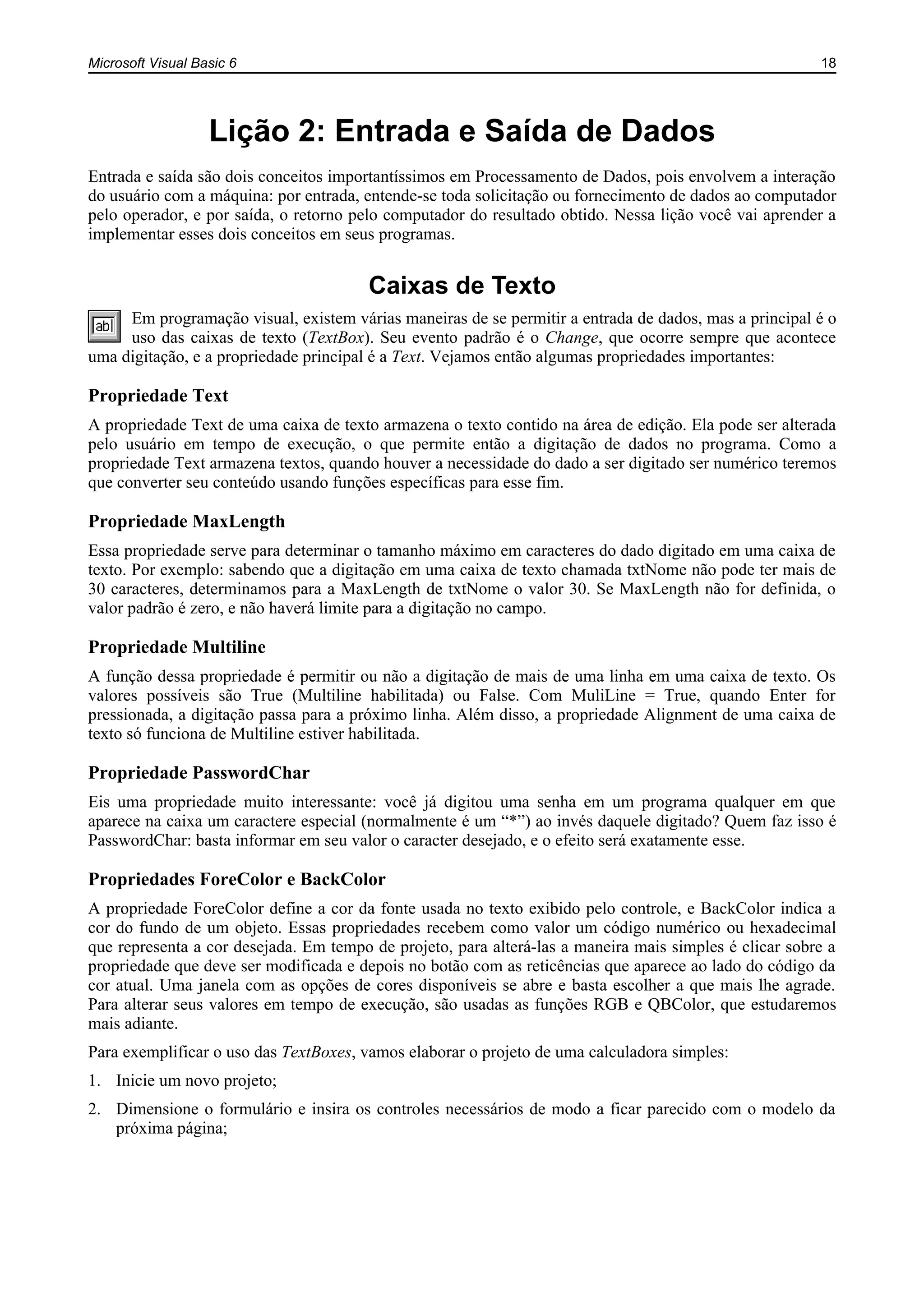 Microsoft Visual Basic 6 18
Lição 2: Entrada e Saída de Dados
Entrada e saída são dois conceitos importantíssimos em Processamento de Dados, pois envolvem a interação
do usuário com a máquina: por entrada, entende-se toda solicitação ou fornecimento de dados ao computador
pelo operador, e por saída, o retorno pelo computador do resultado obtido. Nessa lição você vai aprender a
implementar esses dois conceitos em seus programas.
Caixas de Texto
Em programação visual, existem várias maneiras de se permitir a entrada de dados, mas a principal é o
uso das caixas de texto (TextBox). Seu evento padrão é o Change, que ocorre sempre que acontece
uma digitação, e a propriedade principal é a Text. Vejamos então algumas propriedades importantes:
Propriedade Text
A propriedade Text de uma caixa de texto armazena o texto contido na área de edição. Ela pode ser alterada
pelo usuário em tempo de execução, o que permite então a digitação de dados no programa. Como a
propriedade Text armazena textos, quando houver a necessidade do dado a ser digitado ser numérico teremos
que converter seu conteúdo usando funções específicas para esse fim.
Propriedade MaxLength
Essa propriedade serve para determinar o tamanho máximo em caracteres do dado digitado em uma caixa de
texto. Por exemplo: sabendo que a digitação em uma caixa de texto chamada txtNome não pode ter mais de
30 caracteres, determinamos para a MaxLength de txtNome o valor 30. Se MaxLength não for definida, o
valor padrão é zero, e não haverá limite para a digitação no campo.
Propriedade Multiline
A função dessa propriedade é permitir ou não a digitação de mais de uma linha em uma caixa de texto. Os
valores possíveis são True (Multiline habilitada) ou False. Com MuliLine = True, quando Enter for
pressionada, a digitação passa para a próximo linha. Além disso, a propriedade Alignment de uma caixa de
texto só funciona de Multiline estiver habilitada.
Propriedade PasswordChar
Eis uma propriedade muito interessante: você já digitou uma senha em um programa qualquer em que
aparece na caixa um caractere especial (normalmente é um “*”) ao invés daquele digitado? Quem faz isso é
PasswordChar: basta informar em seu valor o caracter desejado, e o efeito será exatamente esse.
Propriedades ForeColor e BackColor
A propriedade ForeColor define a cor da fonte usada no texto exibido pelo controle, e BackColor indica a
cor do fundo de um objeto. Essas propriedades recebem como valor um código numérico ou hexadecimal
que representa a cor desejada. Em tempo de projeto, para alterá-las a maneira mais simples é clicar sobre a
propriedade que deve ser modificada e depois no botão com as reticências que aparece ao lado do código da
cor atual. Uma janela com as opções de cores disponíveis se abre e basta escolher a que mais lhe agrade.
Para alterar seus valores em tempo de execução, são usadas as funções RGB e QBColor, que estudaremos
mais adiante.
Para exemplificar o uso das TextBoxes, vamos elaborar o projeto de uma calculadora simples:
1. Inicie um novo projeto;
2. Dimensione o formulário e insira os controles necessários de modo a ficar parecido com o modelo da
próxima página;
 