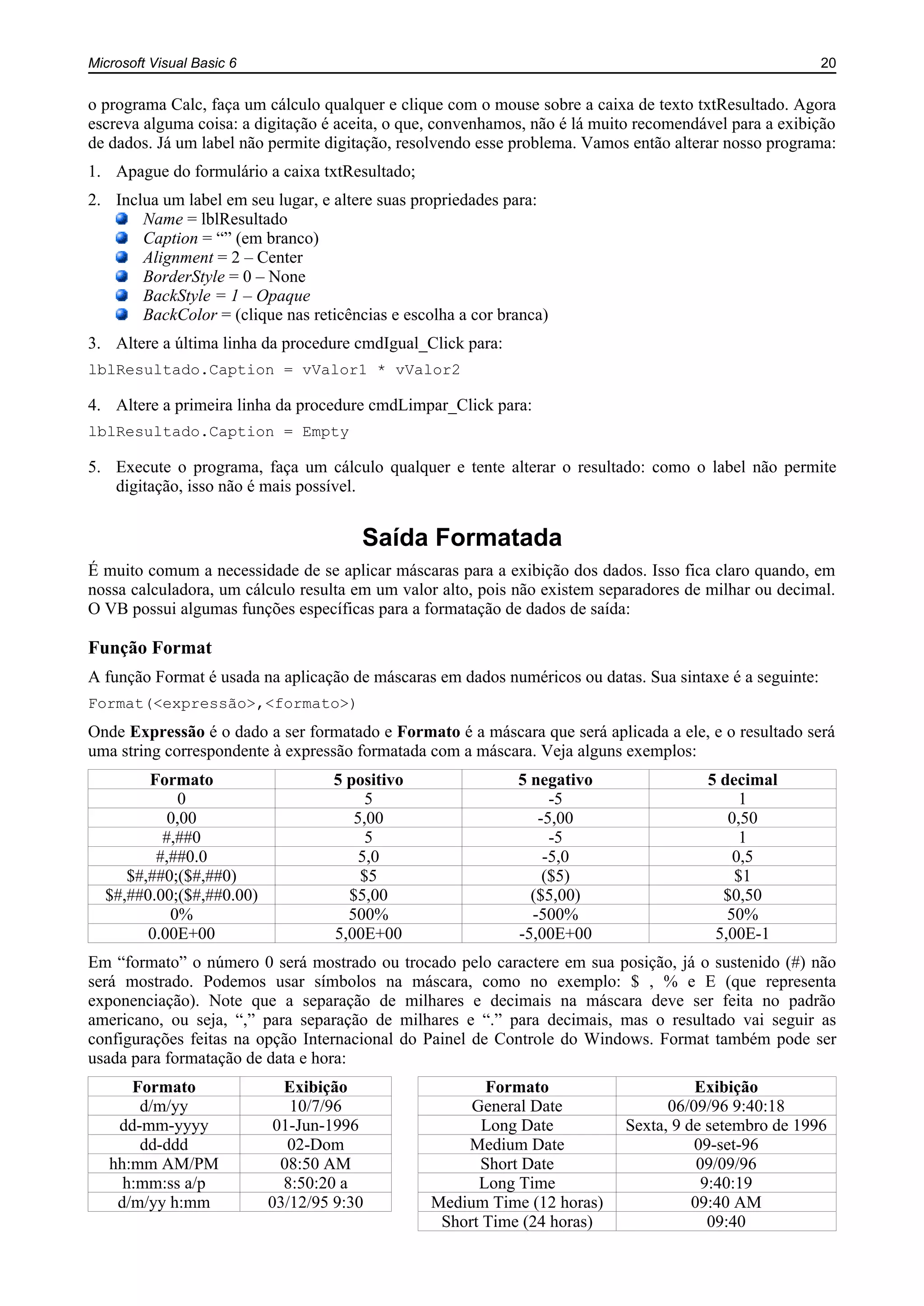Microsoft Visual Basic 6 20
o programa Calc, faça um cálculo qualquer e clique com o mouse sobre a caixa de texto txtResultado. Agora
escreva alguma coisa: a digitação é aceita, o que, convenhamos, não é lá muito recomendável para a exibição
de dados. Já um label não permite digitação, resolvendo esse problema. Vamos então alterar nosso programa:
1. Apague do formulário a caixa txtResultado;
2. Inclua um label em seu lugar, e altere suas propriedades para:
Name = lblResultado
Caption = “” (em branco)
Alignment = 2 – Center
BorderStyle = 0 – None
BackStyle = 1 – Opaque
BackColor = (clique nas reticências e escolha a cor branca)
3. Altere a última linha da procedure cmdIgual_Click para:
lblResultado.Caption = vValor1 * vValor2
4. Altere a primeira linha da procedure cmdLimpar_Click para:
lblResultado.Caption = Empty
5. Execute o programa, faça um cálculo qualquer e tente alterar o resultado: como o label não permite
digitação, isso não é mais possível.
Saída Formatada
É muito comum a necessidade de se aplicar máscaras para a exibição dos dados. Isso fica claro quando, em
nossa calculadora, um cálculo resulta em um valor alto, pois não existem separadores de milhar ou decimal.
O VB possui algumas funções específicas para a formatação de dados de saída:
Função Format
A função Format é usada na aplicação de máscaras em dados numéricos ou datas. Sua sintaxe é a seguinte:
Format(<expressão>,<formato>)
Onde Expressão é o dado a ser formatado e Formato é a máscara que será aplicada a ele, e o resultado será
uma string correspondente à expressão formatada com a máscara. Veja alguns exemplos:
Formato 5 positivo 5 negativo 5 decimal
0 5 -5 1
0,00 5,00 -5,00 0,50
#,##0 5 -5 1
#,##0.0 5,0 -5,0 0,5
$#,##0;($#,##0) $5 ($5) $1
$#,##0.00;($#,##0.00) $5,00 ($5,00) $0,50
0% 500% -500% 50%
0.00E+00 5,00E+00 -5,00E+00 5,00E-1
Em “formato” o número 0 será mostrado ou trocado pelo caractere em sua posição, já o sustenido (#) não
será mostrado. Podemos usar símbolos na máscara, como no exemplo: $ , % e E (que representa
exponenciação). Note que a separação de milhares e decimais na máscara deve ser feita no padrão
americano, ou seja, “,” para separação de milhares e “.” para decimais, mas o resultado vai seguir as
configurações feitas na opção Internacional do Painel de Controle do Windows. Format também pode ser
usada para formatação de data e hora:
Formato Exibição Formato Exibição
d/m/yy 10/7/96 General Date 06/09/96 9:40:18
dd-mm-yyyy 01-Jun-1996 Long Date Sexta, 9 de setembro de 1996
dd-ddd 02-Dom Medium Date 09-set-96
hh:mm AM/PM 08:50 AM Short Date 09/09/96
h:mm:ss a/p 8:50:20 a Long Time 9:40:19
d/m/yy h:mm 03/12/95 9:30 Medium Time (12 horas) 09:40 AM
Short Time (24 horas) 09:40
 