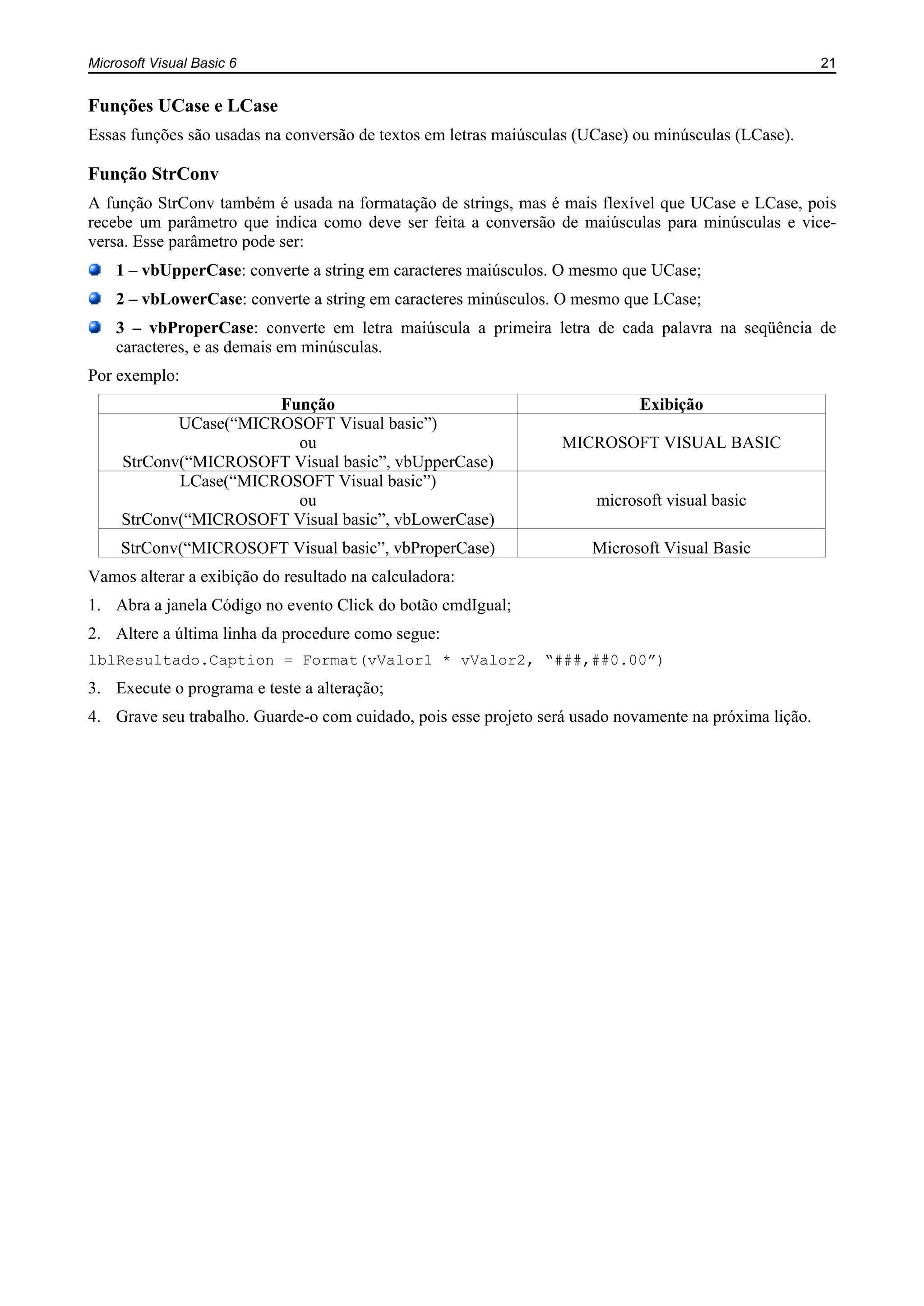 Microsoft Visual Basic 6 21
Funções UCase e LCase
Essas funções são usadas na conversão de textos em letras maiúsculas (UCase) ou minúsculas (LCase).
Função StrConv
A função StrConv também é usada na formatação de strings, mas é mais flexível que UCase e LCase, pois
recebe um parâmetro que indica como deve ser feita a conversão de maiúsculas para minúsculas e vice-
versa. Esse parâmetro pode ser:
1 – vbUpperCase: converte a string em caracteres maiúsculos. O mesmo que UCase;
2 – vbLowerCase: converte a string em caracteres minúsculos. O mesmo que LCase;
3 – vbProperCase: converte em letra maiúscula a primeira letra de cada palavra na seqüência de
caracteres, e as demais em minúsculas.
Por exemplo:
Função Exibição
UCase(“MICROSOFT Visual basic”)
ou
StrConv(“MICROSOFT Visual basic”, vbUpperCase)
MICROSOFT VISUAL BASIC
LCase(“MICROSOFT Visual basic”)
ou
StrConv(“MICROSOFT Visual basic”, vbLowerCase)
microsoft visual basic
StrConv(“MICROSOFT Visual basic”, vbProperCase) Microsoft Visual Basic
Vamos alterar a exibição do resultado na calculadora:
1. Abra a janela Código no evento Click do botão cmdIgual;
2. Altere a última linha da procedure como segue:
lblResultado.Caption = Format(vValor1 * vValor2, “###,##0.00”)
3. Execute o programa e teste a alteração;
4. Grave seu trabalho. Guarde-o com cuidado, pois esse projeto será usado novamente na próxima lição.
 