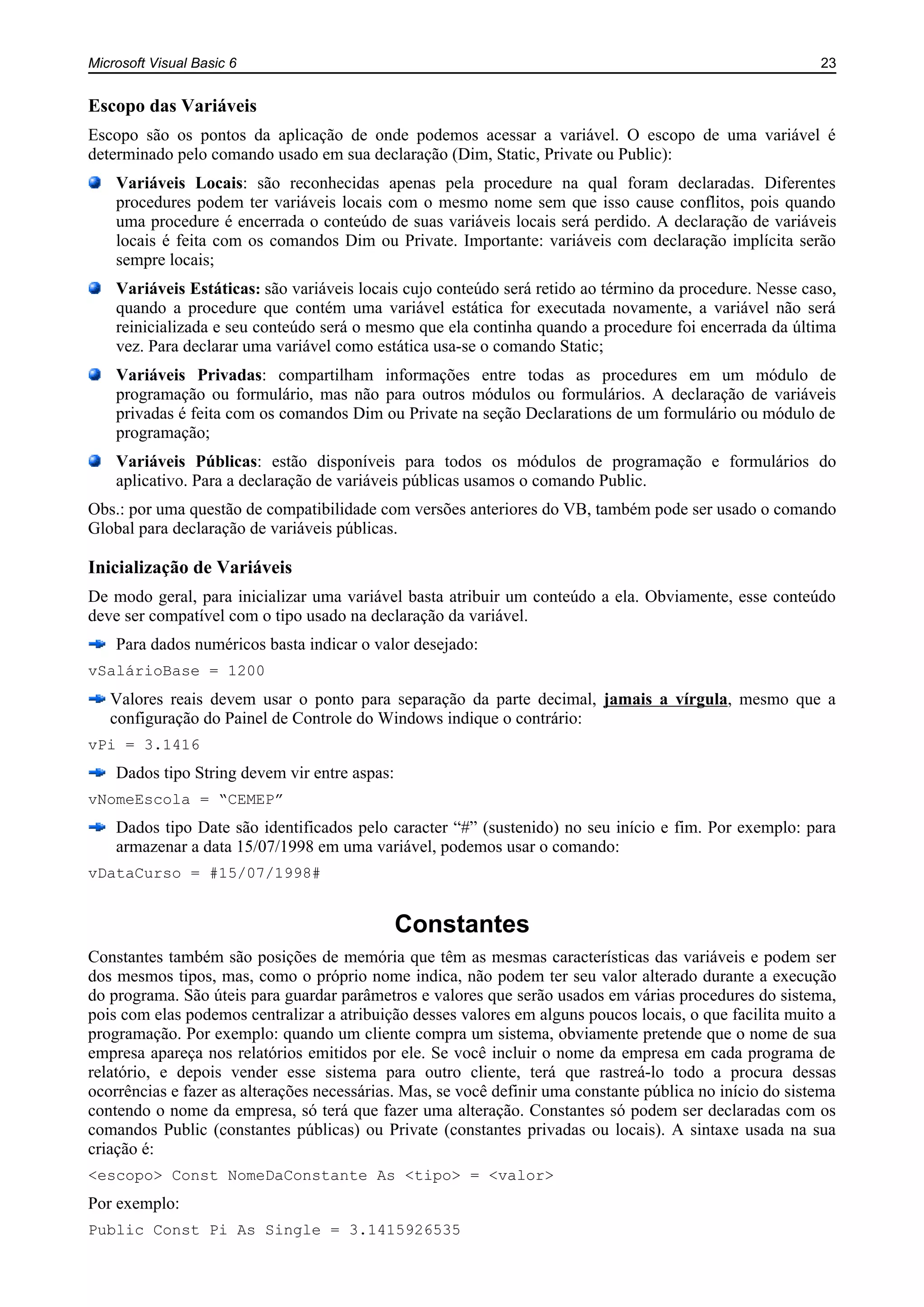 Microsoft Visual Basic 6 23
Escopo das Variáveis
Escopo são os pontos da aplicação de onde podemos acessar a variável. O escopo de uma variável é
determinado pelo comando usado em sua declaração (Dim, Static, Private ou Public):
Variáveis Locais: são reconhecidas apenas pela procedure na qual foram declaradas. Diferentes
procedures podem ter variáveis locais com o mesmo nome sem que isso cause conflitos, pois quando
uma procedure é encerrada o conteúdo de suas variáveis locais será perdido. A declaração de variáveis
locais é feita com os comandos Dim ou Private. Importante: variáveis com declaração implícita serão
sempre locais;
Variáveis Estáticas: são variáveis locais cujo conteúdo será retido ao término da procedure. Nesse caso,
quando a procedure que contém uma variável estática for executada novamente, a variável não será
reinicializada e seu conteúdo será o mesmo que ela continha quando a procedure foi encerrada da última
vez. Para declarar uma variável como estática usa-se o comando Static;
Variáveis Privadas: compartilham informações entre todas as procedures em um módulo de
programação ou formulário, mas não para outros módulos ou formulários. A declaração de variáveis
privadas é feita com os comandos Dim ou Private na seção Declarations de um formulário ou módulo de
programação;
Variáveis Públicas: estão disponíveis para todos os módulos de programação e formulários do
aplicativo. Para a declaração de variáveis públicas usamos o comando Public.
Obs.: por uma questão de compatibilidade com versões anteriores do VB, também pode ser usado o comando
Global para declaração de variáveis públicas.
Inicialização de Variáveis
De modo geral, para inicializar uma variável basta atribuir um conteúdo a ela. Obviamente, esse conteúdo
deve ser compatível com o tipo usado na declaração da variável.
Para dados numéricos basta indicar o valor desejado:
vSalárioBase = 1200
Valores reais devem usar o ponto para separação da parte decimal, jamais a vírgula, mesmo que a
configuração do Painel de Controle do Windows indique o contrário:
vPi = 3.1416
Dados tipo String devem vir entre aspas:
vNomeEscola = “CEMEP”
Dados tipo Date são identificados pelo caracter “#” (sustenido) no seu início e fim. Por exemplo: para
armazenar a data 15/07/1998 em uma variável, podemos usar o comando:
vDataCurso = #15/07/1998#
Constantes
Constantes também são posições de memória que têm as mesmas características das variáveis e podem ser
dos mesmos tipos, mas, como o próprio nome indica, não podem ter seu valor alterado durante a execução
do programa. São úteis para guardar parâmetros e valores que serão usados em várias procedures do sistema,
pois com elas podemos centralizar a atribuição desses valores em alguns poucos locais, o que facilita muito a
programação. Por exemplo: quando um cliente compra um sistema, obviamente pretende que o nome de sua
empresa apareça nos relatórios emitidos por ele. Se você incluir o nome da empresa em cada programa de
relatório, e depois vender esse sistema para outro cliente, terá que rastreá-lo todo a procura dessas
ocorrências e fazer as alterações necessárias. Mas, se você definir uma constante pública no início do sistema
contendo o nome da empresa, só terá que fazer uma alteração. Constantes só podem ser declaradas com os
comandos Public (constantes públicas) ou Private (constantes privadas ou locais). A sintaxe usada na sua
criação é:
<escopo> Const NomeDaConstante As <tipo> = <valor>
Por exemplo:
Public Const Pi As Single = 3.1415926535
 
