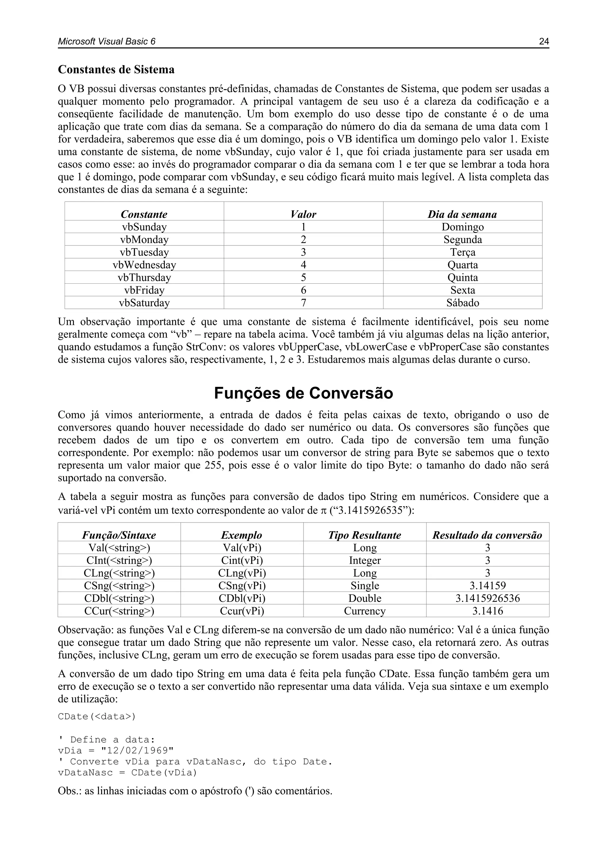 Microsoft Visual Basic 6 24
Constantes de Sistema
O VB possui diversas constantes pré-definidas, chamadas de Constantes de Sistema, que podem ser usadas a
qualquer momento pelo programador. A principal vantagem de seu uso é a clareza da codificação e a
conseqüente facilidade de manutenção. Um bom exemplo do uso desse tipo de constante é o de uma
aplicação que trate com dias da semana. Se a comparação do número do dia da semana de uma data com 1
for verdadeira, saberemos que esse dia é um domingo, pois o VB identifica um domingo pelo valor 1. Existe
uma constante de sistema, de nome vbSunday, cujo valor é 1, que foi criada justamente para ser usada em
casos como esse: ao invés do programador comparar o dia da semana com 1 e ter que se lembrar a toda hora
que 1 é domingo, pode comparar com vbSunday, e seu código ficará muito mais legível. A lista completa das
constantes de dias da semana é a seguinte:
Constante Valor Dia da semana
vbSunday 1 Domingo
vbMonday 2 Segunda
vbTuesday 3 Terça
vbWednesday 4 Quarta
vbThursday 5 Quinta
vbFriday 6 Sexta
vbSaturday 7 Sábado
Um observação importante é que uma constante de sistema é facilmente identificável, pois seu nome
geralmente começa com “vb” – repare na tabela acima. Você também já viu algumas delas na lição anterior,
quando estudamos a função StrConv: os valores vbUpperCase, vbLowerCase e vbProperCase são constantes
de sistema cujos valores são, respectivamente, 1, 2 e 3. Estudaremos mais algumas delas durante o curso.
Funções de Conversão
Como já vimos anteriormente, a entrada de dados é feita pelas caixas de texto, obrigando o uso de
conversores quando houver necessidade do dado ser numérico ou data. Os conversores são funções que
recebem dados de um tipo e os convertem em outro. Cada tipo de conversão tem uma função
correspondente. Por exemplo: não podemos usar um conversor de string para Byte se sabemos que o texto
representa um valor maior que 255, pois esse é o valor limite do tipo Byte: o tamanho do dado não será
suportado na conversão.
A tabela a seguir mostra as funções para conversão de dados tipo String em numéricos. Considere que a
variá-vel vPi contém um texto correspondente ao valor de (“3.1415926535”):
Função/Sintaxe Exemplo Tipo Resultante Resultado da conversão
Val(<string>) Val(vPi) Long 3
CInt(<string>) Cint(vPi) Integer 3
CLng(<string>) CLng(vPi) Long 3
CSng(<string>) CSng(vPi) Single 3.14159
CDbl(<string>) CDbl(vPi) Double 3.1415926536
CCur(<string>) Ccur(vPi) Currency 3.1416
Observação: as funções Val e CLng diferem-se na conversão de um dado não numérico: Val é a única função
que consegue tratar um dado String que não represente um valor. Nesse caso, ela retornará zero. As outras
funções, inclusive CLng, geram um erro de execução se forem usadas para esse tipo de conversão.
A conversão de um dado tipo String em uma data é feita pela função CDate. Essa função também gera um
erro de execução se o texto a ser convertido não representar uma data válida. Veja sua sintaxe e um exemplo
de utilização:
CDate(<data>)
' Define a data:
vDia = "12/02/1969"
' Converte vDia para vDataNasc, do tipo Date.
vDataNasc = CDate(vDia)
Obs.: as linhas iniciadas com o apóstrofo (') são comentários.
 