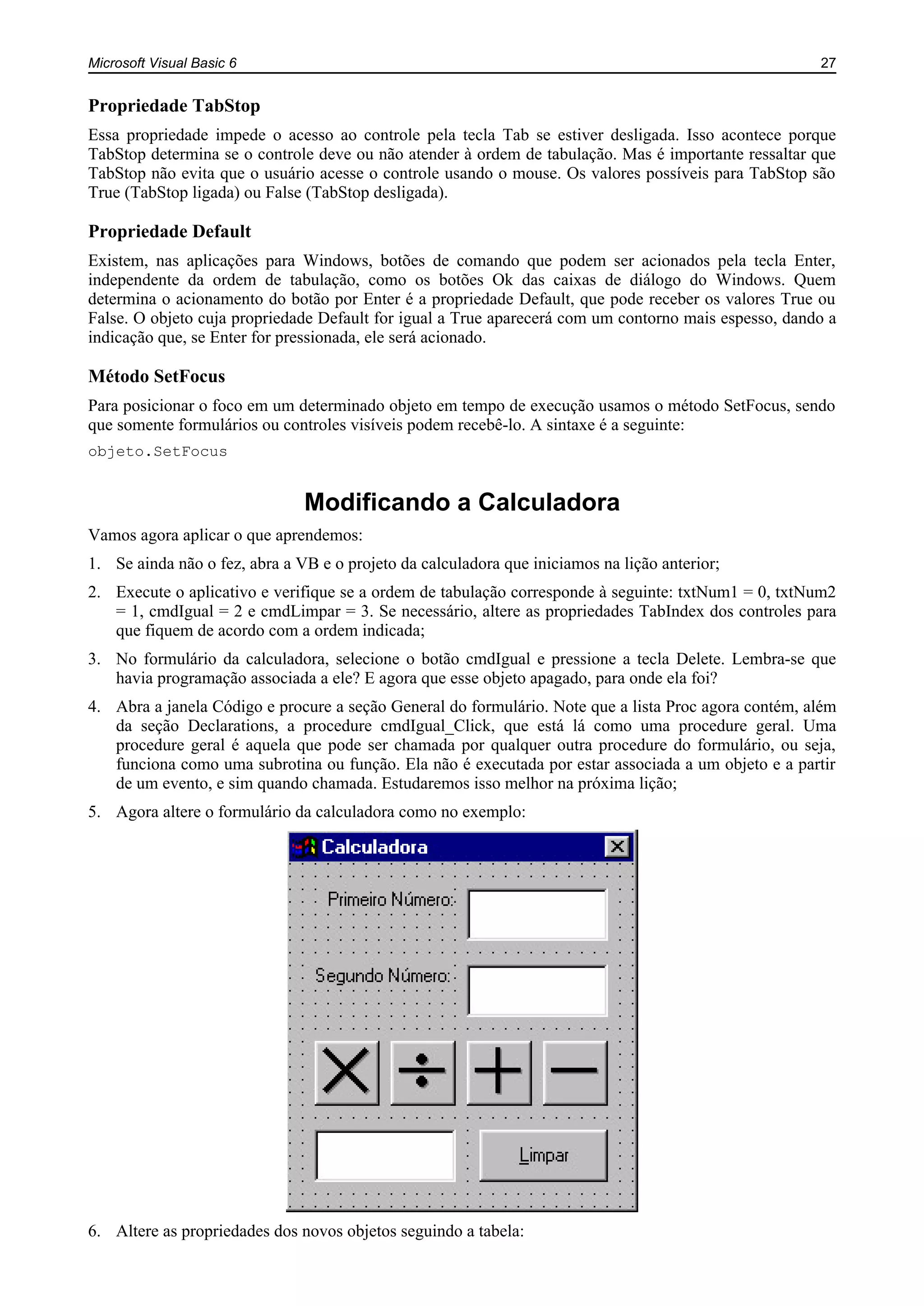 Microsoft Visual Basic 6 27
Propriedade TabStop
Essa propriedade impede o acesso ao controle pela tecla Tab se estiver desligada. Isso acontece porque
TabStop determina se o controle deve ou não atender à ordem de tabulação. Mas é importante ressaltar que
TabStop não evita que o usuário acesse o controle usando o mouse. Os valores possíveis para TabStop são
True (TabStop ligada) ou False (TabStop desligada).
Propriedade Default
Existem, nas aplicações para Windows, botões de comando que podem ser acionados pela tecla Enter,
independente da ordem de tabulação, como os botões Ok das caixas de diálogo do Windows. Quem
determina o acionamento do botão por Enter é a propriedade Default, que pode receber os valores True ou
False. O objeto cuja propriedade Default for igual a True aparecerá com um contorno mais espesso, dando a
indicação que, se Enter for pressionada, ele será acionado.
Método SetFocus
Para posicionar o foco em um determinado objeto em tempo de execução usamos o método SetFocus, sendo
que somente formulários ou controles visíveis podem recebê-lo. A sintaxe é a seguinte:
objeto.SetFocus
Modificando a Calculadora
Vamos agora aplicar o que aprendemos:
1. Se ainda não o fez, abra a VB e o projeto da calculadora que iniciamos na lição anterior;
2. Execute o aplicativo e verifique se a ordem de tabulação corresponde à seguinte: txtNum1 = 0, txtNum2
= 1, cmdIgual = 2 e cmdLimpar = 3. Se necessário, altere as propriedades TabIndex dos controles para
que fiquem de acordo com a ordem indicada;
3. No formulário da calculadora, selecione o botão cmdIgual e pressione a tecla Delete. Lembra-se que
havia programação associada a ele? E agora que esse objeto apagado, para onde ela foi?
4. Abra a janela Código e procure a seção General do formulário. Note que a lista Proc agora contém, além
da seção Declarations, a procedure cmdIgual_Click, que está lá como uma procedure geral. Uma
procedure geral é aquela que pode ser chamada por qualquer outra procedure do formulário, ou seja,
funciona como uma subrotina ou função. Ela não é executada por estar associada a um objeto e a partir
de um evento, e sim quando chamada. Estudaremos isso melhor na próxima lição;
5. Agora altere o formulário da calculadora como no exemplo:
6. Altere as propriedades dos novos objetos seguindo a tabela:
 