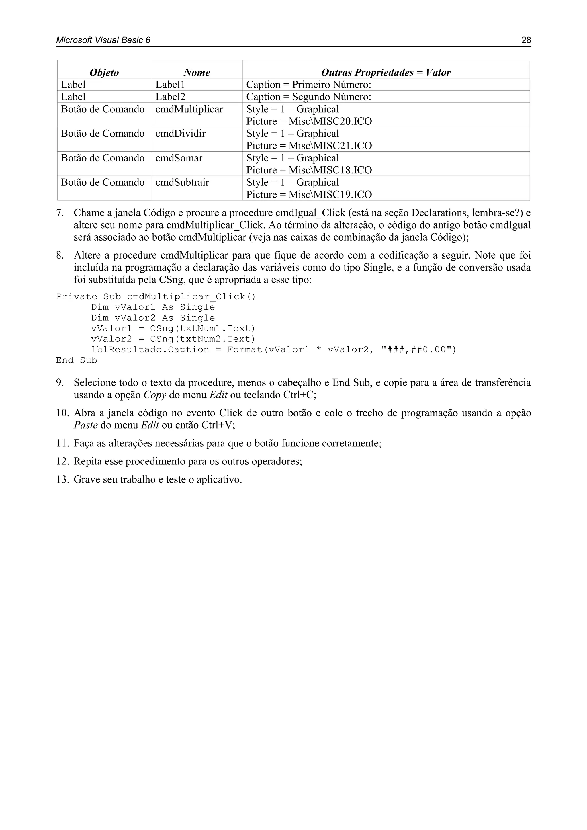 Microsoft Visual Basic 6 28
Objeto Nome Outras Propriedades = Valor
Label Label1 Caption = Primeiro Número:
Label Label2 Caption = Segundo Número:
Botão de Comando cmdMultiplicar Style = 1 – Graphical
Picture = MiscMISC20.ICO
Botão de Comando cmdDividir Style = 1 – Graphical
Picture = MiscMISC21.ICO
Botão de Comando cmdSomar Style = 1 – Graphical
Picture = MiscMISC18.ICO
Botão de Comando cmdSubtrair Style = 1 – Graphical
Picture = MiscMISC19.ICO
7. Chame a janela Código e procure a procedure cmdIgual_Click (está na seção Declarations, lembra-se?) e
altere seu nome para cmdMultiplicar_Click. Ao término da alteração, o código do antigo botão cmdIgual
será associado ao botão cmdMultiplicar (veja nas caixas de combinação da janela Código);
8. Altere a procedure cmdMultiplicar para que fique de acordo com a codificação a seguir. Note que foi
incluída na programação a declaração das variáveis como do tipo Single, e a função de conversão usada
foi substituída pela CSng, que é apropriada a esse tipo:
Private Sub cmdMultiplicar_Click()
Dim vValor1 As Single
Dim vValor2 As Single
vValor1 = CSng(txtNum1.Text)
vValor2 = CSng(txtNum2.Text)
lblResultado.Caption = Format(vValor1 * vValor2, "###,##0.00")
End Sub
9. Selecione todo o texto da procedure, menos o cabeçalho e End Sub, e copie para a área de transferência
usando a opção Copy do menu Edit ou teclando Ctrl+C;
10. Abra a janela código no evento Click de outro botão e cole o trecho de programação usando a opção
Paste do menu Edit ou então Ctrl+V;
11. Faça as alterações necessárias para que o botão funcione corretamente;
12. Repita esse procedimento para os outros operadores;
13. Grave seu trabalho e teste o aplicativo.
 