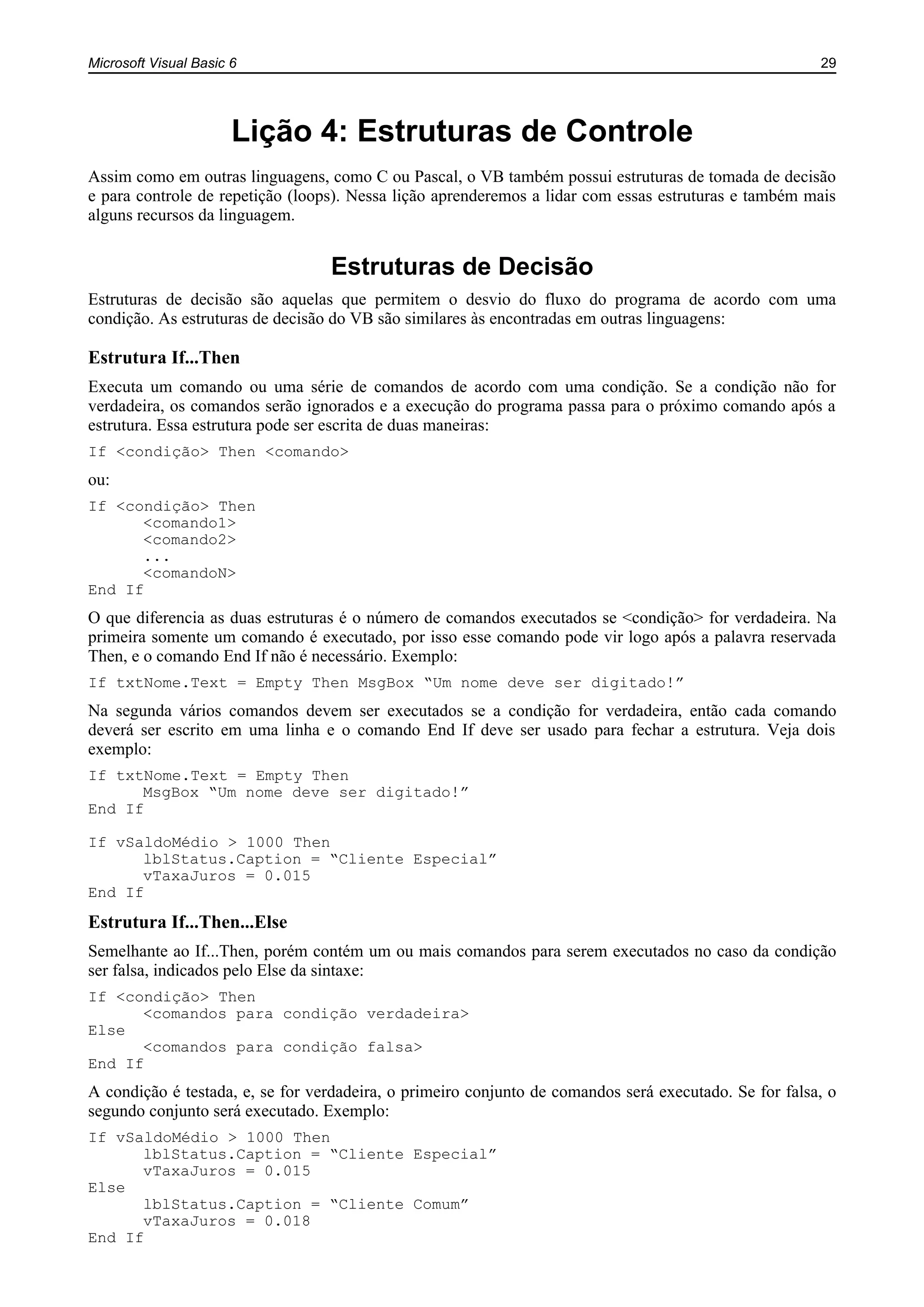Microsoft Visual Basic 6 29
Lição 4: Estruturas de Controle
Assim como em outras linguagens, como C ou Pascal, o VB também possui estruturas de tomada de decisão
e para controle de repetição (loops). Nessa lição aprenderemos a lidar com essas estruturas e também mais
alguns recursos da linguagem.
Estruturas de Decisão
Estruturas de decisão são aquelas que permitem o desvio do fluxo do programa de acordo com uma
condição. As estruturas de decisão do VB são similares às encontradas em outras linguagens:
Estrutura If...Then
Executa um comando ou uma série de comandos de acordo com uma condição. Se a condição não for
verdadeira, os comandos serão ignorados e a execução do programa passa para o próximo comando após a
estrutura. Essa estrutura pode ser escrita de duas maneiras:
If <condição> Then <comando>
ou:
If <condição> Then
<comando1>
<comando2>
...
<comandoN>
End If
O que diferencia as duas estruturas é o número de comandos executados se <condição> for verdadeira. Na
primeira somente um comando é executado, por isso esse comando pode vir logo após a palavra reservada
Then, e o comando End If não é necessário. Exemplo:
If txtNome.Text = Empty Then MsgBox “Um nome deve ser digitado!”
Na segunda vários comandos devem ser executados se a condição for verdadeira, então cada comando
deverá ser escrito em uma linha e o comando End If deve ser usado para fechar a estrutura. Veja dois
exemplo:
If txtNome.Text = Empty Then
MsgBox “Um nome deve ser digitado!”
End If
If vSaldoMédio > 1000 Then
lblStatus.Caption = “Cliente Especial”
vTaxaJuros = 0.015
End If
Estrutura If...Then...Else
Semelhante ao If...Then, porém contém um ou mais comandos para serem executados no caso da condição
ser falsa, indicados pelo Else da sintaxe:
If <condição> Then
<comandos para condição verdadeira>
Else
<comandos para condição falsa>
End If
A condição é testada, e, se for verdadeira, o primeiro conjunto de comandos será executado. Se for falsa, o
segundo conjunto será executado. Exemplo:
If vSaldoMédio > 1000 Then
lblStatus.Caption = “Cliente Especial”
vTaxaJuros = 0.015
Else
lblStatus.Caption = “Cliente Comum”
vTaxaJuros = 0.018
End If
 