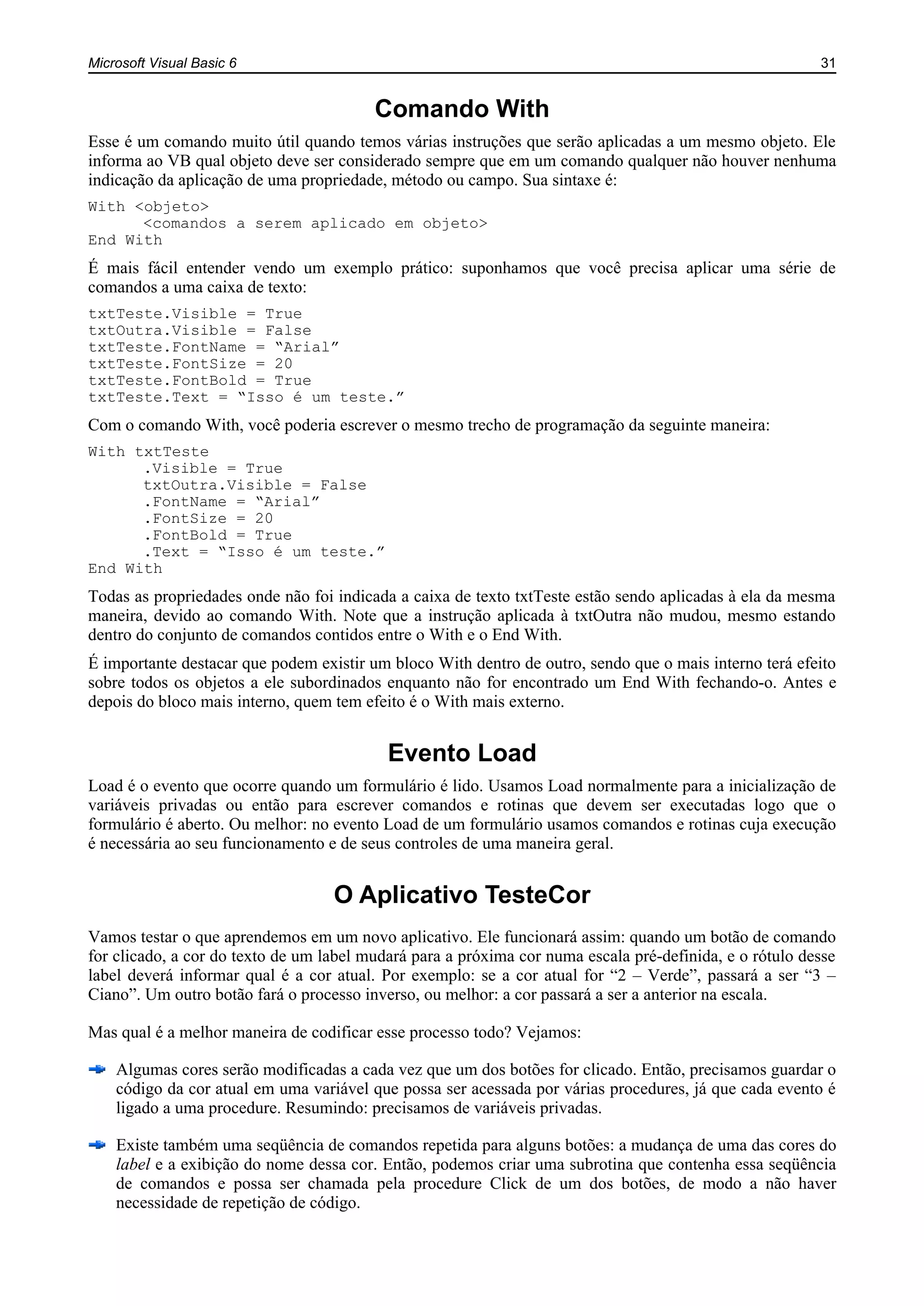 Microsoft Visual Basic 6 31
Comando With
Esse é um comando muito útil quando temos várias instruções que serão aplicadas a um mesmo objeto. Ele
informa ao VB qual objeto deve ser considerado sempre que em um comando qualquer não houver nenhuma
indicação da aplicação de uma propriedade, método ou campo. Sua sintaxe é:
With <objeto>
<comandos a serem aplicado em objeto>
End With
É mais fácil entender vendo um exemplo prático: suponhamos que você precisa aplicar uma série de
comandos a uma caixa de texto:
txtTeste.Visible = True
txtOutra.Visible = False
txtTeste.FontName = “Arial”
txtTeste.FontSize = 20
txtTeste.FontBold = True
txtTeste.Text = “Isso é um teste.”
Com o comando With, você poderia escrever o mesmo trecho de programação da seguinte maneira:
With txtTeste
.Visible = True
txtOutra.Visible = False
.FontName = “Arial”
.FontSize = 20
.FontBold = True
.Text = “Isso é um teste.”
End With
Todas as propriedades onde não foi indicada a caixa de texto txtTeste estão sendo aplicadas à ela da mesma
maneira, devido ao comando With. Note que a instrução aplicada à txtOutra não mudou, mesmo estando
dentro do conjunto de comandos contidos entre o With e o End With.
É importante destacar que podem existir um bloco With dentro de outro, sendo que o mais interno terá efeito
sobre todos os objetos a ele subordinados enquanto não for encontrado um End With fechando-o. Antes e
depois do bloco mais interno, quem tem efeito é o With mais externo.
Evento Load
Load é o evento que ocorre quando um formulário é lido. Usamos Load normalmente para a inicialização de
variáveis privadas ou então para escrever comandos e rotinas que devem ser executadas logo que o
formulário é aberto. Ou melhor: no evento Load de um formulário usamos comandos e rotinas cuja execução
é necessária ao seu funcionamento e de seus controles de uma maneira geral.
O Aplicativo TesteCor
Vamos testar o que aprendemos em um novo aplicativo. Ele funcionará assim: quando um botão de comando
for clicado, a cor do texto de um label mudará para a próxima cor numa escala pré-definida, e o rótulo desse
label deverá informar qual é a cor atual. Por exemplo: se a cor atual for “2 – Verde”, passará a ser “3 –
Ciano”. Um outro botão fará o processo inverso, ou melhor: a cor passará a ser a anterior na escala.
Mas qual é a melhor maneira de codificar esse processo todo? Vejamos:
Algumas cores serão modificadas a cada vez que um dos botões for clicado. Então, precisamos guardar o
código da cor atual em uma variável que possa ser acessada por várias procedures, já que cada evento é
ligado a uma procedure. Resumindo: precisamos de variáveis privadas.
Existe também uma seqüência de comandos repetida para alguns botões: a mudança de uma das cores do
label e a exibição do nome dessa cor. Então, podemos criar uma subrotina que contenha essa seqüência
de comandos e possa ser chamada pela procedure Click de um dos botões, de modo a não haver
necessidade de repetição de código.
 