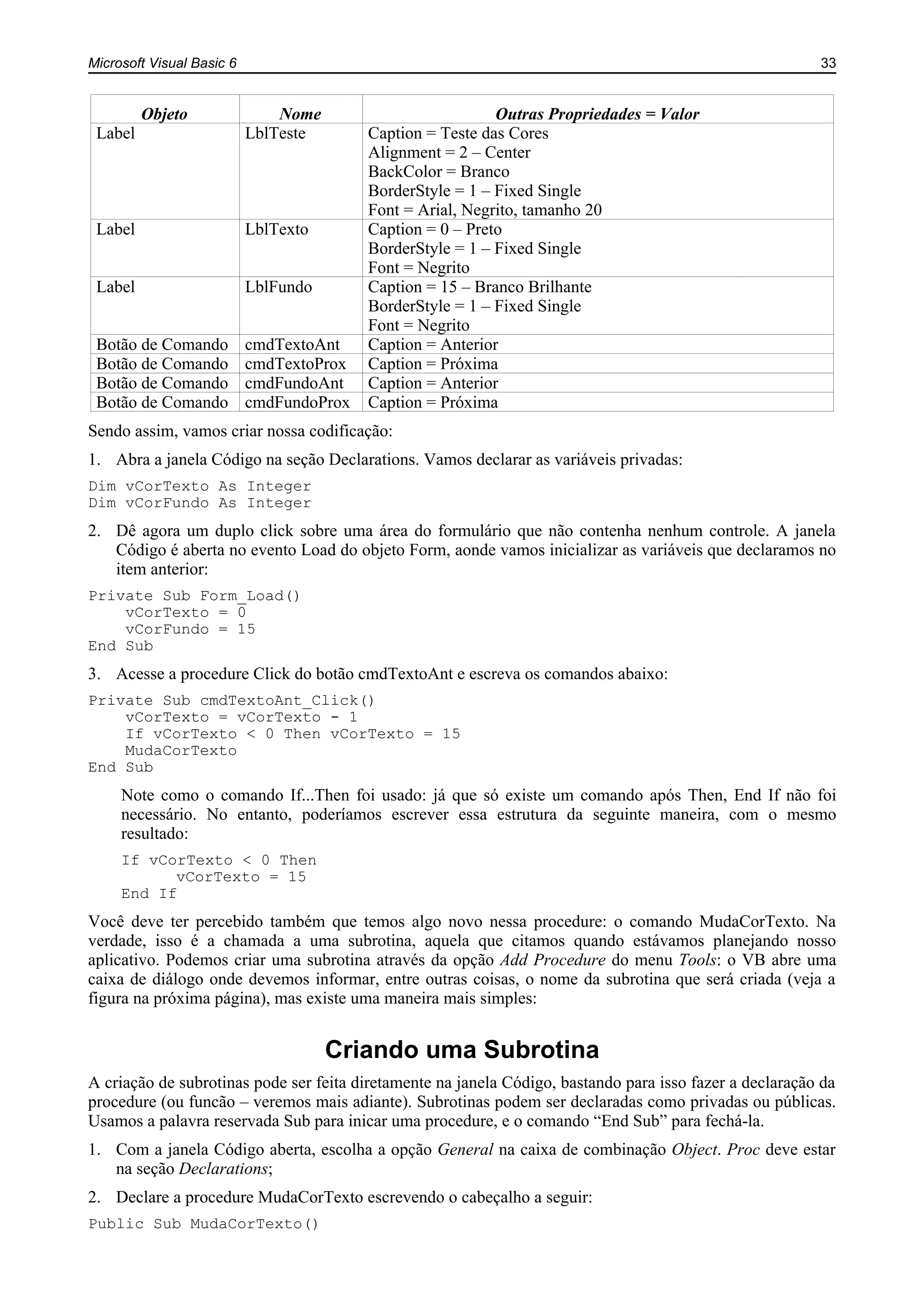 Microsoft Visual Basic 6 33
Objeto Nome Outras Propriedades = Valor
Label LblTeste Caption = Teste das Cores
Alignment = 2 – Center
BackColor = Branco
BorderStyle = 1 – Fixed Single
Font = Arial, Negrito, tamanho 20
Label LblTexto Caption = 0 – Preto
BorderStyle = 1 – Fixed Single
Font = Negrito
Label LblFundo Caption = 15 – Branco Brilhante
BorderStyle = 1 – Fixed Single
Font = Negrito
Botão de Comando cmdTextoAnt Caption = Anterior
Botão de Comando cmdTextoProx Caption = Próxima
Botão de Comando cmdFundoAnt Caption = Anterior
Botão de Comando cmdFundoProx Caption = Próxima
Sendo assim, vamos criar nossa codificação:
1. Abra a janela Código na seção Declarations. Vamos declarar as variáveis privadas:
Dim vCorTexto As Integer
Dim vCorFundo As Integer
2. Dê agora um duplo click sobre uma área do formulário que não contenha nenhum controle. A janela
Código é aberta no evento Load do objeto Form, aonde vamos inicializar as variáveis que declaramos no
item anterior:
Private Sub Form_Load()
vCorTexto = 0
vCorFundo = 15
End Sub
3. Acesse a procedure Click do botão cmdTextoAnt e escreva os comandos abaixo:
Private Sub cmdTextoAnt_Click()
vCorTexto = vCorTexto - 1
If vCorTexto < 0 Then vCorTexto = 15
MudaCorTexto
End Sub
Note como o comando If...Then foi usado: já que só existe um comando após Then, End If não foi
necessário. No entanto, poderíamos escrever essa estrutura da seguinte maneira, com o mesmo
resultado:
If vCorTexto < 0 Then
vCorTexto = 15
End If
Você deve ter percebido também que temos algo novo nessa procedure: o comando MudaCorTexto. Na
verdade, isso é a chamada a uma subrotina, aquela que citamos quando estávamos planejando nosso
aplicativo. Podemos criar uma subrotina através da opção Add Procedure do menu Tools: o VB abre uma
caixa de diálogo onde devemos informar, entre outras coisas, o nome da subrotina que será criada (veja a
figura na próxima página), mas existe uma maneira mais simples:
Criando uma Subrotina
A criação de subrotinas pode ser feita diretamente na janela Código, bastando para isso fazer a declaração da
procedure (ou funcão – veremos mais adiante). Subrotinas podem ser declaradas como privadas ou públicas.
Usamos a palavra reservada Sub para inicar uma procedure, e o comando “End Sub” para fechá-la.
1. Com a janela Código aberta, escolha a opção General na caixa de combinação Object. Proc deve estar
na seção Declarations;
2. Declare a procedure MudaCorTexto escrevendo o cabeçalho a seguir:
Public Sub MudaCorTexto()
 