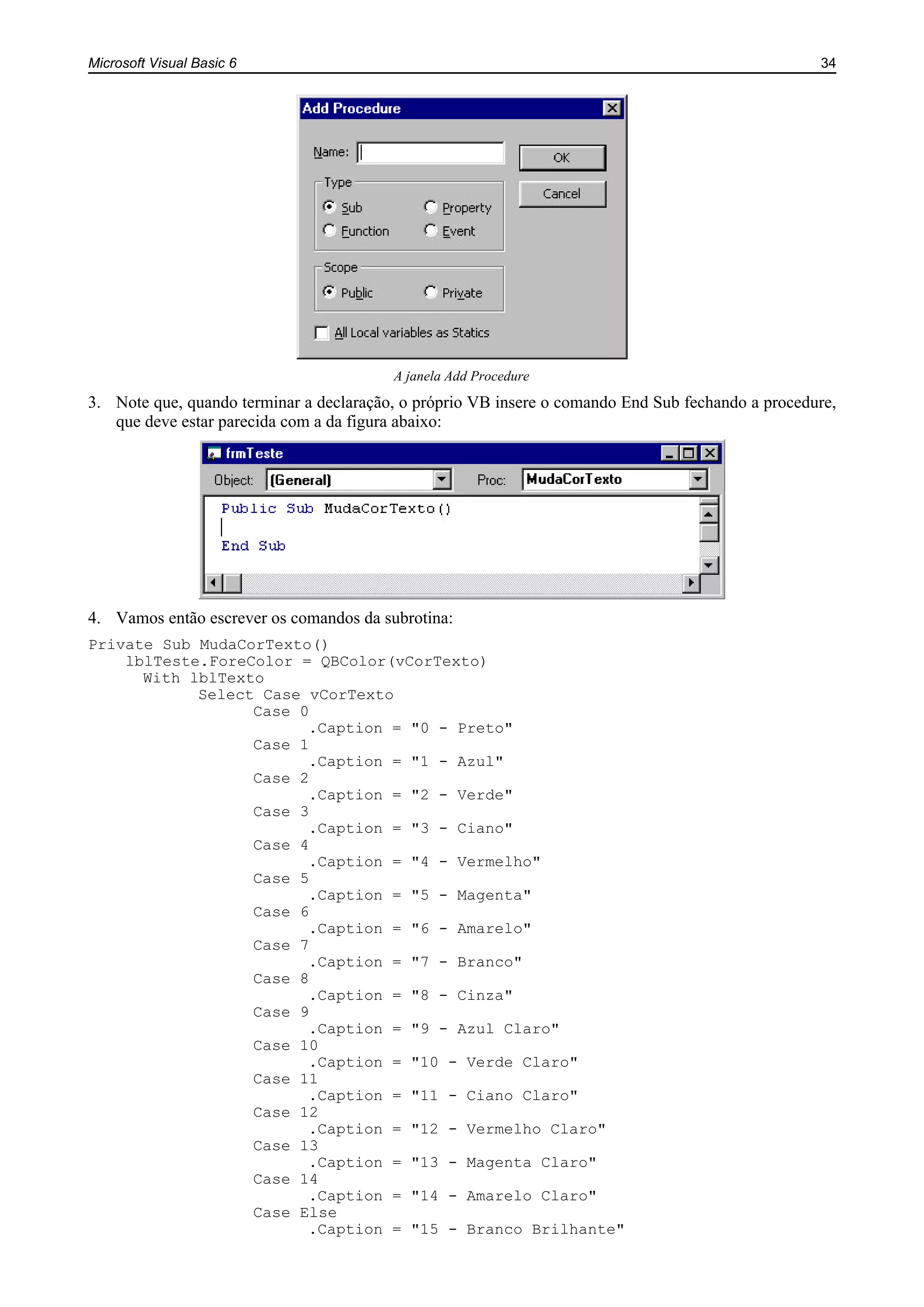 Microsoft Visual Basic 6 34
A janela Add Procedure
3. Note que, quando terminar a declaração, o próprio VB insere o comando End Sub fechando a procedure,
que deve estar parecida com a da figura abaixo:
4. Vamos então escrever os comandos da subrotina:
Private Sub MudaCorTexto()
lblTeste.ForeColor = QBColor(vCorTexto)
With lblTexto
Select Case vCorTexto
Case 0
.Caption = "0 - Preto"
Case 1
.Caption = "1 - Azul"
Case 2
.Caption = "2 - Verde"
Case 3
.Caption = "3 - Ciano"
Case 4
.Caption = "4 - Vermelho"
Case 5
.Caption = "5 - Magenta"
Case 6
.Caption = "6 - Amarelo"
Case 7
.Caption = "7 - Branco"
Case 8
.Caption = "8 - Cinza"
Case 9
.Caption = "9 - Azul Claro"
Case 10
.Caption = "10 - Verde Claro"
Case 11
.Caption = "11 - Ciano Claro"
Case 12
.Caption = "12 - Vermelho Claro"
Case 13
.Caption = "13 - Magenta Claro"
Case 14
.Caption = "14 - Amarelo Claro"
Case Else
.Caption = "15 - Branco Brilhante"
 