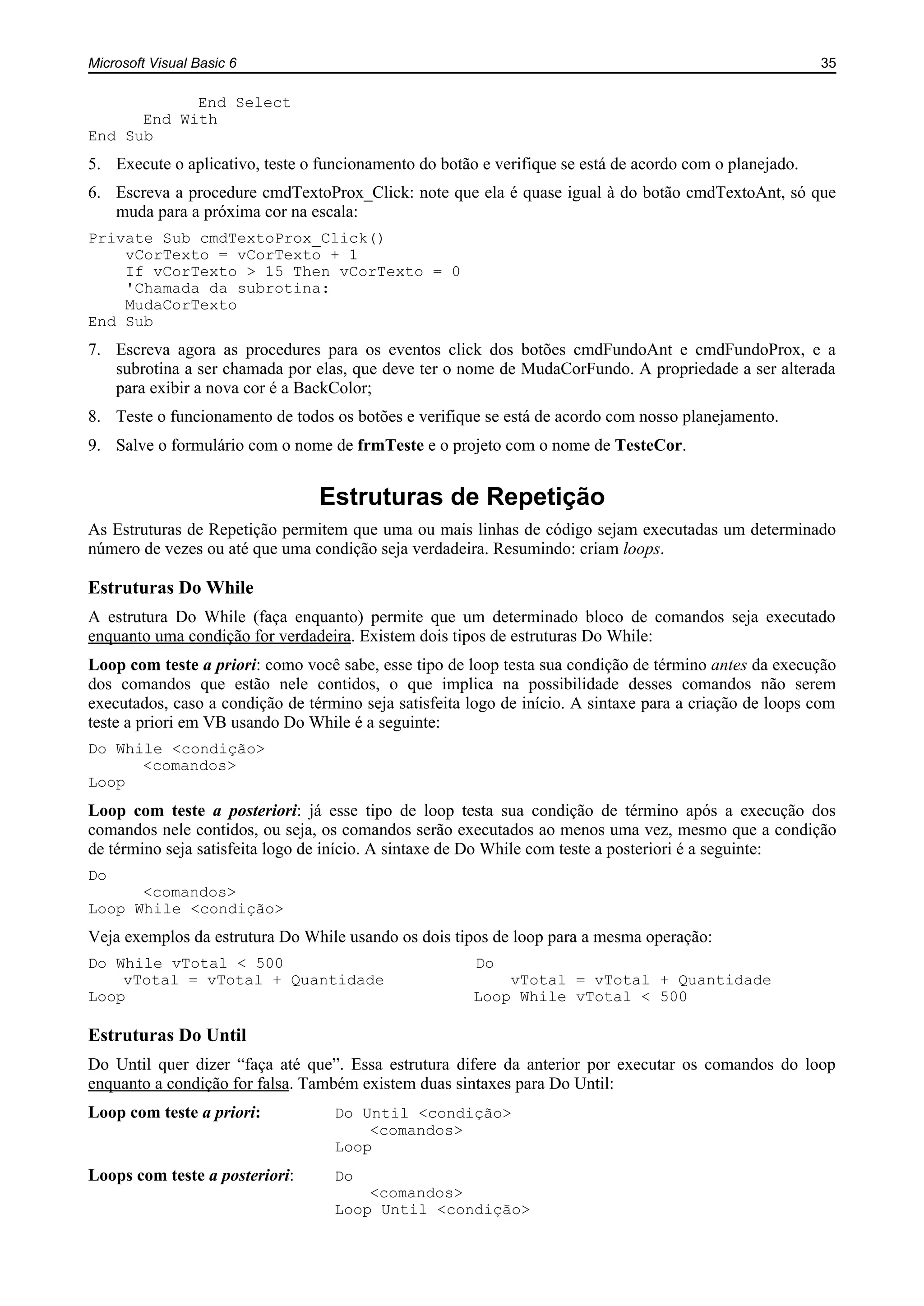 Microsoft Visual Basic 6 35
End Select
End With
End Sub
5. Execute o aplicativo, teste o funcionamento do botão e verifique se está de acordo com o planejado.
6. Escreva a procedure cmdTextoProx_Click: note que ela é quase igual à do botão cmdTextoAnt, só que
muda para a próxima cor na escala:
Private Sub cmdTextoProx_Click()
vCorTexto = vCorTexto + 1
If vCorTexto > 15 Then vCorTexto = 0
'Chamada da subrotina:
MudaCorTexto
End Sub
7. Escreva agora as procedures para os eventos click dos botões cmdFundoAnt e cmdFundoProx, e a
subrotina a ser chamada por elas, que deve ter o nome de MudaCorFundo. A propriedade a ser alterada
para exibir a nova cor é a BackColor;
8. Teste o funcionamento de todos os botões e verifique se está de acordo com nosso planejamento.
9. Salve o formulário com o nome de frmTeste e o projeto com o nome de TesteCor.
Estruturas de Repetição
As Estruturas de Repetição permitem que uma ou mais linhas de código sejam executadas um determinado
número de vezes ou até que uma condição seja verdadeira. Resumindo: criam loops.
Estruturas Do While
A estrutura Do While (faça enquanto) permite que um determinado bloco de comandos seja executado
enquanto uma condição for verdadeira. Existem dois tipos de estruturas Do While:
Loop com teste a priori: como você sabe, esse tipo de loop testa sua condição de término antes da execução
dos comandos que estão nele contidos, o que implica na possibilidade desses comandos não serem
executados, caso a condição de término seja satisfeita logo de início. A sintaxe para a criação de loops com
teste a priori em VB usando Do While é a seguinte:
Do While <condição>
<comandos>
Loop
Loop com teste a posteriori: já esse tipo de loop testa sua condição de término após a execução dos
comandos nele contidos, ou seja, os comandos serão executados ao menos uma vez, mesmo que a condição
de término seja satisfeita logo de início. A sintaxe de Do While com teste a posteriori é a seguinte:
Do
<comandos>
Loop While <condição>
Veja exemplos da estrutura Do While usando os dois tipos de loop para a mesma operação:
Do While vTotal < 500 Do
vTotal = vTotal + Quantidade vTotal = vTotal + Quantidade
Loop Loop While vTotal < 500
Estruturas Do Until
Do Until quer dizer “faça até que”. Essa estrutura difere da anterior por executar os comandos do loop
enquanto a condição for falsa. Também existem duas sintaxes para Do Until:
Loop com teste a priori: Do Until <condição>
<comandos>
Loop
Loops com teste a posteriori: Do
<comandos>
Loop Until <condição>
 