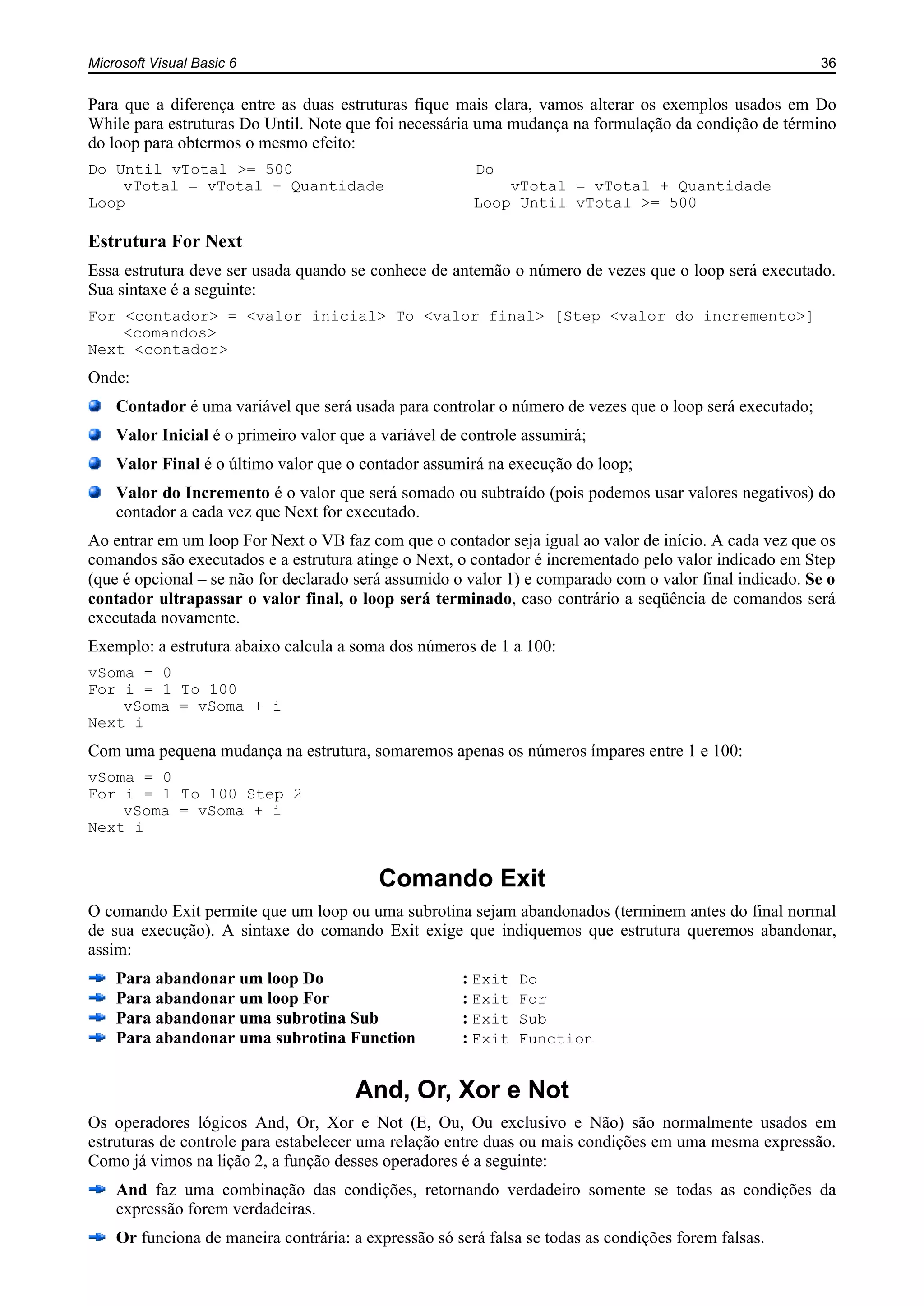 Microsoft Visual Basic 6 36
Para que a diferença entre as duas estruturas fique mais clara, vamos alterar os exemplos usados em Do
While para estruturas Do Until. Note que foi necessária uma mudança na formulação da condição de término
do loop para obtermos o mesmo efeito:
Do Until vTotal >= 500 Do
vTotal = vTotal + Quantidade vTotal = vTotal + Quantidade
Loop Loop Until vTotal >= 500
Estrutura For Next
Essa estrutura deve ser usada quando se conhece de antemão o número de vezes que o loop será executado.
Sua sintaxe é a seguinte:
For <contador> = <valor inicial> To <valor final> [Step <valor do incremento>]
<comandos>
Next <contador>
Onde:
Contador é uma variável que será usada para controlar o número de vezes que o loop será executado;
Valor Inicial é o primeiro valor que a variável de controle assumirá;
Valor Final é o último valor que o contador assumirá na execução do loop;
Valor do Incremento é o valor que será somado ou subtraído (pois podemos usar valores negativos) do
contador a cada vez que Next for executado.
Ao entrar em um loop For Next o VB faz com que o contador seja igual ao valor de início. A cada vez que os
comandos são executados e a estrutura atinge o Next, o contador é incrementado pelo valor indicado em Step
(que é opcional – se não for declarado será assumido o valor 1) e comparado com o valor final indicado. Se o
contador ultrapassar o valor final, o loop será terminado, caso contrário a seqüência de comandos será
executada novamente.
Exemplo: a estrutura abaixo calcula a soma dos números de 1 a 100:
vSoma = 0
For i = 1 To 100
vSoma = vSoma + i
Next i
Com uma pequena mudança na estrutura, somaremos apenas os números ímpares entre 1 e 100:
vSoma = 0
For i = 1 To 100 Step 2
vSoma = vSoma + i
Next i
Comando Exit
O comando Exit permite que um loop ou uma subrotina sejam abandonados (terminem antes do final normal
de sua execução). A sintaxe do comando Exit exige que indiquemos que estrutura queremos abandonar,
assim:
Para abandonar um loop Do................................: Exit Do
Para abandonar um loop For...............................: Exit For
Para abandonar uma subrotina Sub...................: Exit Sub
Para abandonar uma subrotina Function..........: Exit Function
And, Or, Xor e Not
Os operadores lógicos And, Or, Xor e Not (E, Ou, Ou exclusivo e Não) são normalmente usados em
estruturas de controle para estabelecer uma relação entre duas ou mais condições em uma mesma expressão.
Como já vimos na lição 2, a função desses operadores é a seguinte:
And faz uma combinação das condições, retornando verdadeiro somente se todas as condições da
expressão forem verdadeiras.
Or funciona de maneira contrária: a expressão só será falsa se todas as condições forem falsas.
 