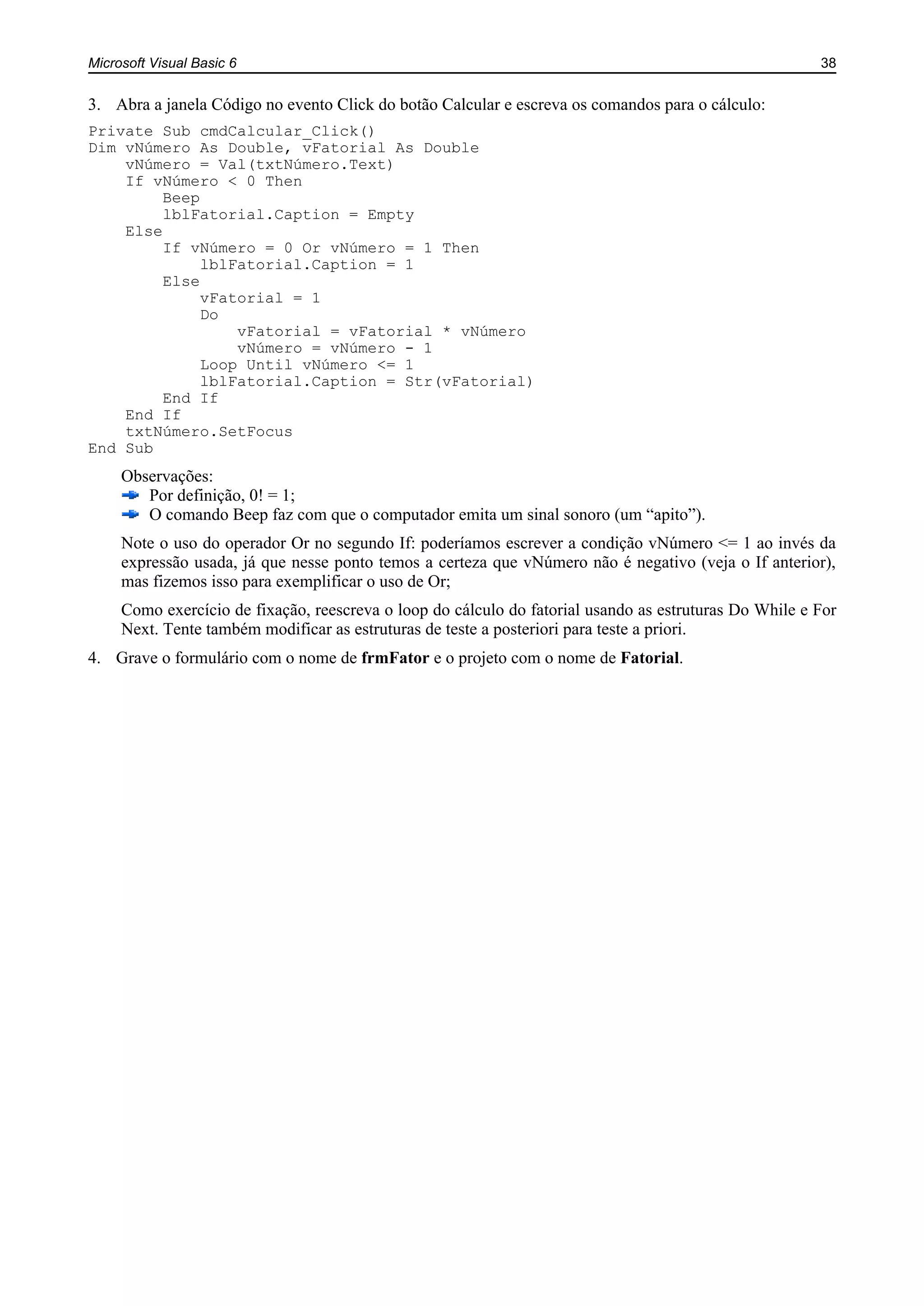 Microsoft Visual Basic 6 38
3. Abra a janela Código no evento Click do botão Calcular e escreva os comandos para o cálculo:
Private Sub cmdCalcular_Click()
Dim vNúmero As Double, vFatorial As Double
vNúmero = Val(txtNúmero.Text)
If vNúmero < 0 Then
Beep
lblFatorial.Caption = Empty
Else
If vNúmero = 0 Or vNúmero = 1 Then
lblFatorial.Caption = 1
Else
vFatorial = 1
Do
vFatorial = vFatorial * vNúmero
vNúmero = vNúmero - 1
Loop Until vNúmero <= 1
lblFatorial.Caption = Str(vFatorial)
End If
End If
txtNúmero.SetFocus
End Sub
Observações:
Por definição, 0! = 1;
O comando Beep faz com que o computador emita um sinal sonoro (um “apito”).
Note o uso do operador Or no segundo If: poderíamos escrever a condição vNúmero <= 1 ao invés da
expressão usada, já que nesse ponto temos a certeza que vNúmero não é negativo (veja o If anterior),
mas fizemos isso para exemplificar o uso de Or;
Como exercício de fixação, reescreva o loop do cálculo do fatorial usando as estruturas Do While e For
Next. Tente também modificar as estruturas de teste a posteriori para teste a priori.
4. Grave o formulário com o nome de frmFator e o projeto com o nome de Fatorial.
 