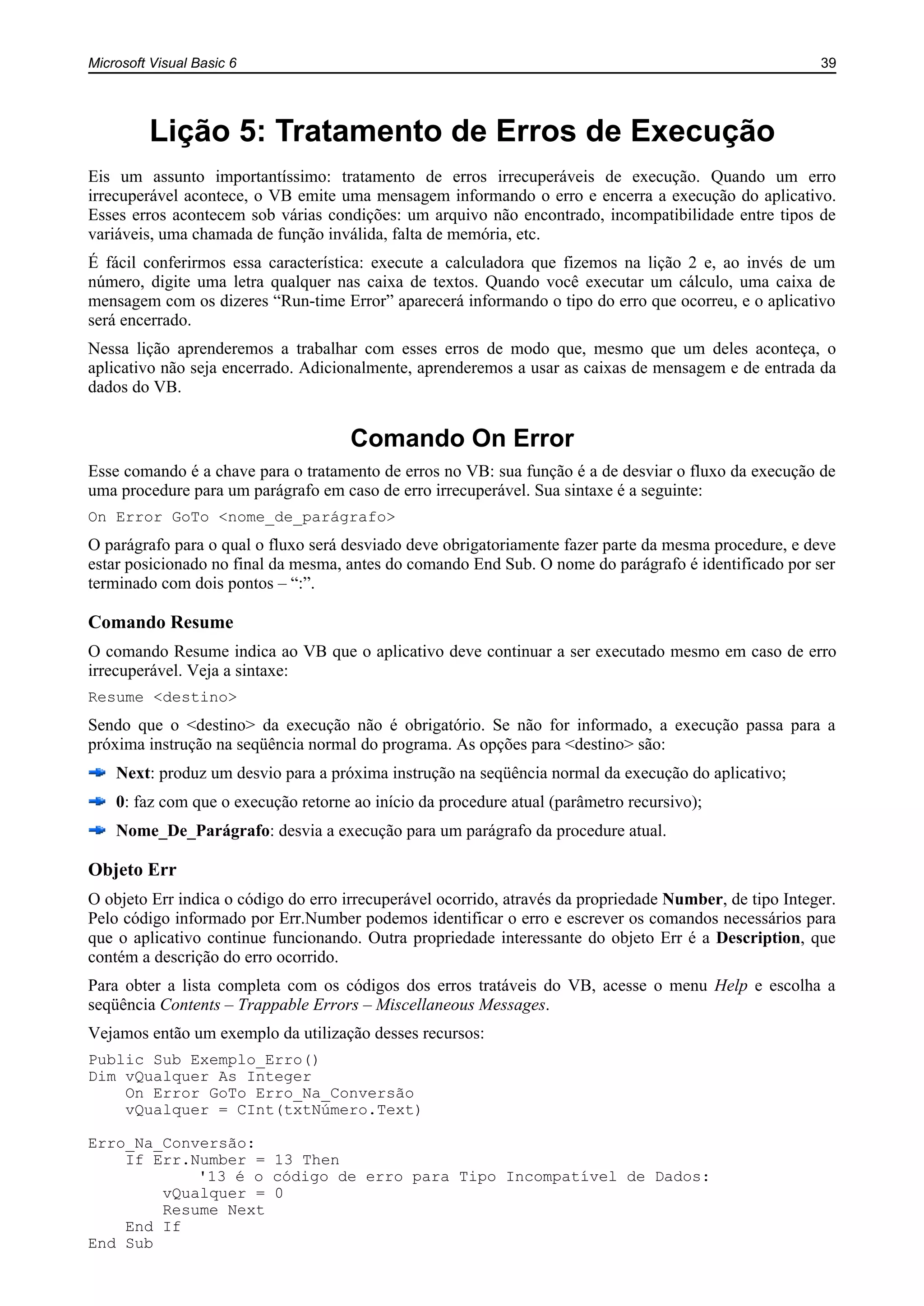 Microsoft Visual Basic 6 39
Lição 5: Tratamento de Erros de Execução
Eis um assunto importantíssimo: tratamento de erros irrecuperáveis de execução. Quando um erro
irrecuperável acontece, o VB emite uma mensagem informando o erro e encerra a execução do aplicativo.
Esses erros acontecem sob várias condições: um arquivo não encontrado, incompatibilidade entre tipos de
variáveis, uma chamada de função inválida, falta de memória, etc.
É fácil conferirmos essa característica: execute a calculadora que fizemos na lição 2 e, ao invés de um
número, digite uma letra qualquer nas caixa de textos. Quando você executar um cálculo, uma caixa de
mensagem com os dizeres “Run-time Error” aparecerá informando o tipo do erro que ocorreu, e o aplicativo
será encerrado.
Nessa lição aprenderemos a trabalhar com esses erros de modo que, mesmo que um deles aconteça, o
aplicativo não seja encerrado. Adicionalmente, aprenderemos a usar as caixas de mensagem e de entrada da
dados do VB.
Comando On Error
Esse comando é a chave para o tratamento de erros no VB: sua função é a de desviar o fluxo da execução de
uma procedure para um parágrafo em caso de erro irrecuperável. Sua sintaxe é a seguinte:
On Error GoTo <nome_de_parágrafo>
O parágrafo para o qual o fluxo será desviado deve obrigatoriamente fazer parte da mesma procedure, e deve
estar posicionado no final da mesma, antes do comando End Sub. O nome do parágrafo é identificado por ser
terminado com dois pontos – “:”.
Comando Resume
O comando Resume indica ao VB que o aplicativo deve continuar a ser executado mesmo em caso de erro
irrecuperável. Veja a sintaxe:
Resume <destino>
Sendo que o <destino> da execução não é obrigatório. Se não for informado, a execução passa para a
próxima instrução na seqüência normal do programa. As opções para <destino> são:
Next: produz um desvio para a próxima instrução na seqüência normal da execução do aplicativo;
0: faz com que o execução retorne ao início da procedure atual (parâmetro recursivo);
Nome_De_Parágrafo: desvia a execução para um parágrafo da procedure atual.
Objeto Err
O objeto Err indica o código do erro irrecuperável ocorrido, através da propriedade Number, de tipo Integer.
Pelo código informado por Err.Number podemos identificar o erro e escrever os comandos necessários para
que o aplicativo continue funcionando. Outra propriedade interessante do objeto Err é a Description, que
contém a descrição do erro ocorrido.
Para obter a lista completa com os códigos dos erros tratáveis do VB, acesse o menu Help e escolha a
seqüência Contents – Trappable Errors – Miscellaneous Messages.
Vejamos então um exemplo da utilização desses recursos:
Public Sub Exemplo_Erro()
Dim vQualquer As Integer
On Error GoTo Erro_Na_Conversão
vQualquer = CInt(txtNúmero.Text)
Erro_Na_Conversão:
If Err.Number = 13 Then
'13 é o código de erro para Tipo Incompatível de Dados:
vQualquer = 0
Resume Next
End If
End Sub
 