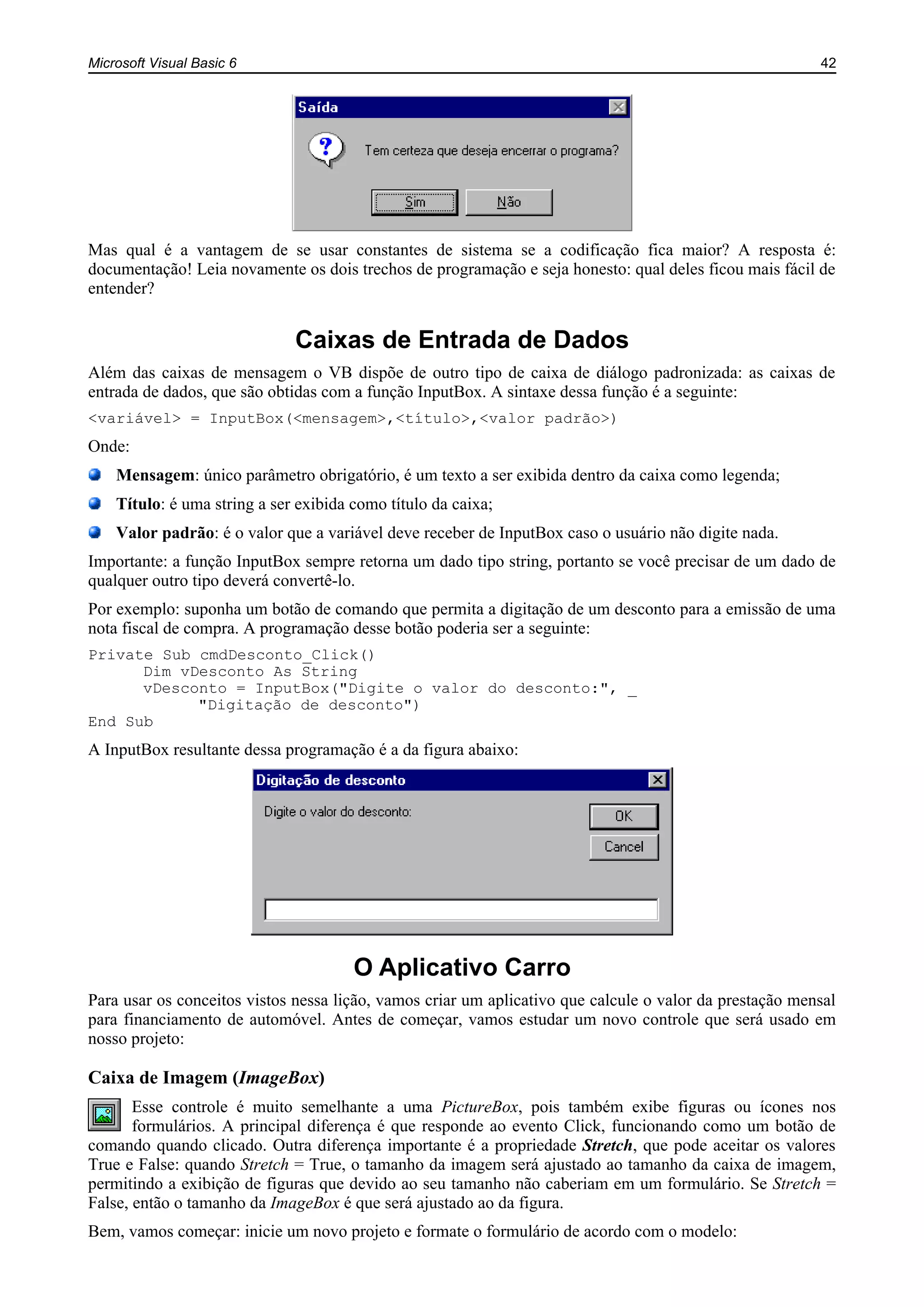 Microsoft Visual Basic 6 42
Mas qual é a vantagem de se usar constantes de sistema se a codificação fica maior? A resposta é:
documentação! Leia novamente os dois trechos de programação e seja honesto: qual deles ficou mais fácil de
entender?
Caixas de Entrada de Dados
Além das caixas de mensagem o VB dispõe de outro tipo de caixa de diálogo padronizada: as caixas de
entrada de dados, que são obtidas com a função InputBox. A sintaxe dessa função é a seguinte:
<variável> = InputBox(<mensagem>,<título>,<valor padrão>)
Onde:
Mensagem: único parâmetro obrigatório, é um texto a ser exibida dentro da caixa como legenda;
Título: é uma string a ser exibida como título da caixa;
Valor padrão: é o valor que a variável deve receber de InputBox caso o usuário não digite nada.
Importante: a função InputBox sempre retorna um dado tipo string, portanto se você precisar de um dado de
qualquer outro tipo deverá convertê-lo.
Por exemplo: suponha um botão de comando que permita a digitação de um desconto para a emissão de uma
nota fiscal de compra. A programação desse botão poderia ser a seguinte:
Private Sub cmdDesconto_Click()
Dim vDesconto As String
vDesconto = InputBox("Digite o valor do desconto:", _
"Digitação de desconto")
End Sub
A InputBox resultante dessa programação é a da figura abaixo:
O Aplicativo Carro
Para usar os conceitos vistos nessa lição, vamos criar um aplicativo que calcule o valor da prestação mensal
para financiamento de automóvel. Antes de começar, vamos estudar um novo controle que será usado em
nosso projeto:
Caixa de Imagem (ImageBox)
Esse controle é muito semelhante a uma PictureBox, pois também exibe figuras ou ícones nos
formulários. A principal diferença é que responde ao evento Click, funcionando como um botão de
comando quando clicado. Outra diferença importante é a propriedade Stretch, que pode aceitar os valores
True e False: quando Stretch = True, o tamanho da imagem será ajustado ao tamanho da caixa de imagem,
permitindo a exibição de figuras que devido ao seu tamanho não caberiam em um formulário. Se Stretch =
False, então o tamanho da ImageBox é que será ajustado ao da figura.
Bem, vamos começar: inicie um novo projeto e formate o formulário de acordo com o modelo:
 