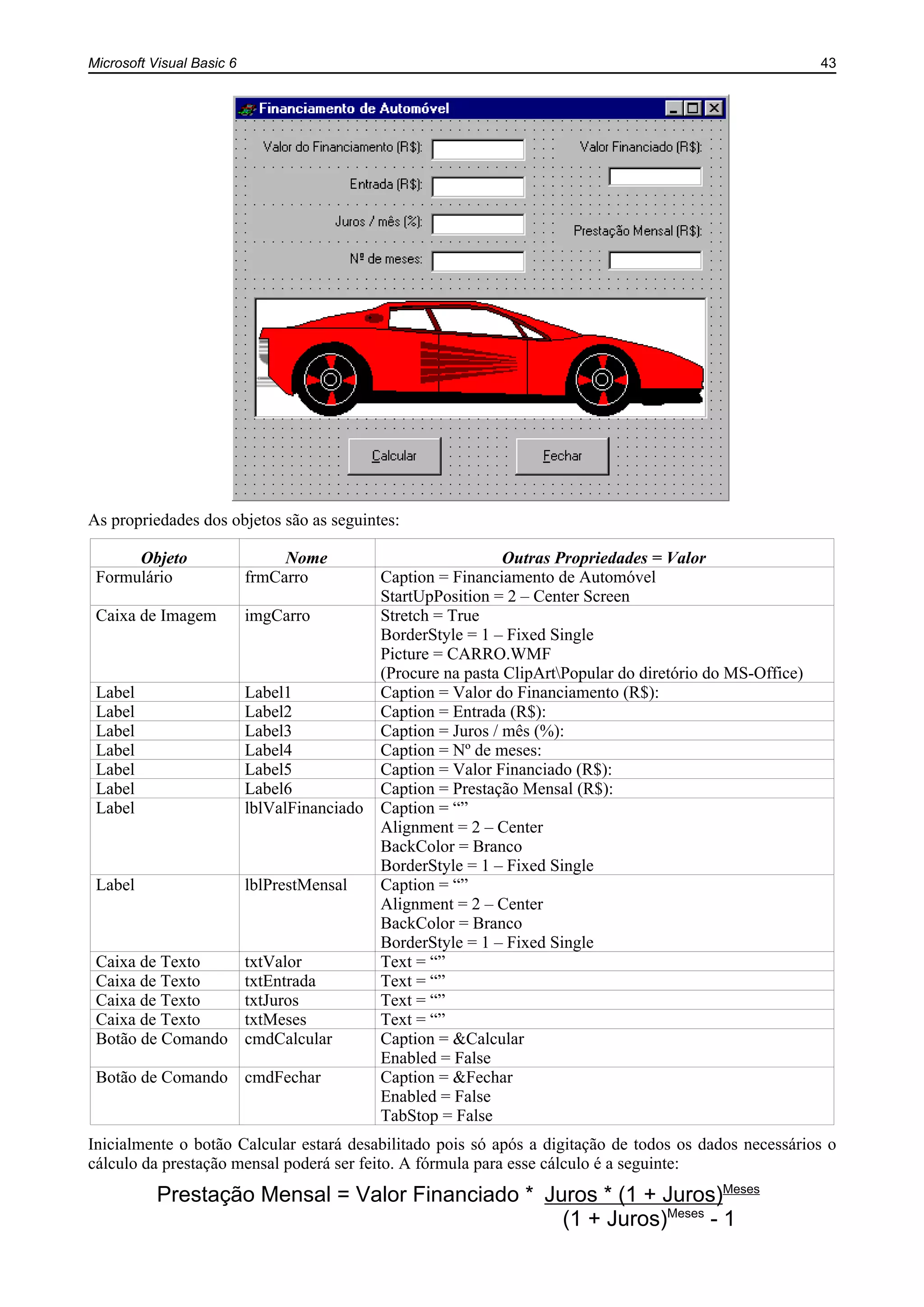Microsoft Visual Basic 6 43
As propriedades dos objetos são as seguintes:
Objeto Nome Outras Propriedades = Valor
Formulário frmCarro Caption = Financiamento de Automóvel
StartUpPosition = 2 – Center Screen
Caixa de Imagem imgCarro Stretch = True
BorderStyle = 1 – Fixed Single
Picture = CARRO.WMF
(Procure na pasta ClipArtPopular do diretório do MS-Office)
Label Label1 Caption = Valor do Financiamento (R$):
Label Label2 Caption = Entrada (R$):
Label Label3 Caption = Juros / mês (%):
Label Label4 Caption = Nº de meses:
Label Label5 Caption = Valor Financiado (R$):
Label Label6 Caption = Prestação Mensal (R$):
Label lblValFinanciado Caption = “”
Alignment = 2 – Center
BackColor = Branco
BorderStyle = 1 – Fixed Single
Label lblPrestMensal Caption = “”
Alignment = 2 – Center
BackColor = Branco
BorderStyle = 1 – Fixed Single
Caixa de Texto txtValor Text = “”
Caixa de Texto txtEntrada Text = “”
Caixa de Texto txtJuros Text = “”
Caixa de Texto txtMeses Text = “”
Botão de Comando cmdCalcular Caption = &Calcular
Enabled = False
Botão de Comando cmdFechar Caption = &Fechar
Enabled = False
TabStop = False
Inicialmente o botão Calcular estará desabilitado pois só após a digitação de todos os dados necessários o
cálculo da prestação mensal poderá ser feito. A fórmula para esse cálculo é a seguinte:
Prestação Mensal = Valor Financiado * Juros * (1 + Juros)Meses
(1 + Juros)Meses
- 1
 