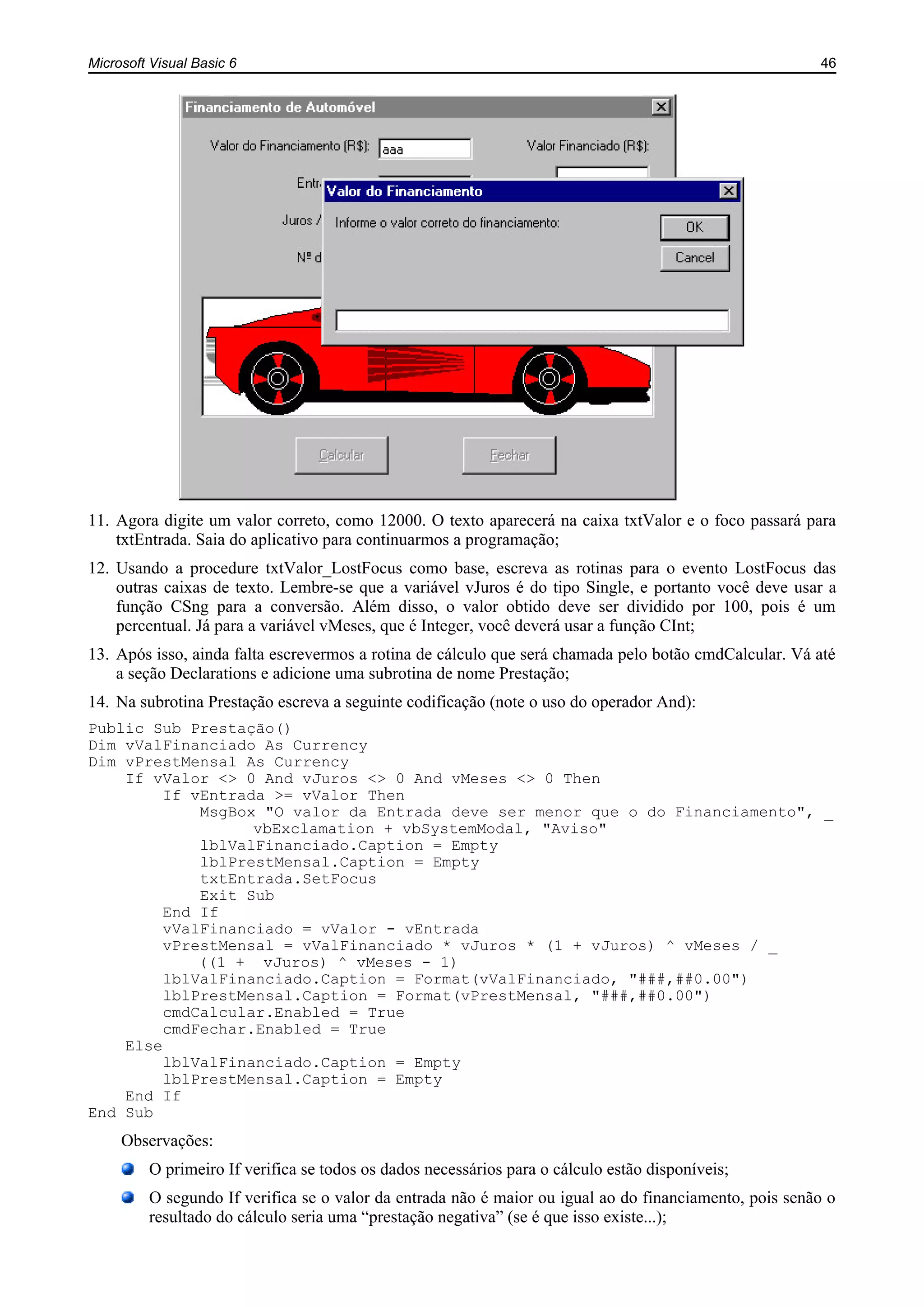 Microsoft Visual Basic 6 46
11. Agora digite um valor correto, como 12000. O texto aparecerá na caixa txtValor e o foco passará para
txtEntrada. Saia do aplicativo para continuarmos a programação;
12. Usando a procedure txtValor_LostFocus como base, escreva as rotinas para o evento LostFocus das
outras caixas de texto. Lembre-se que a variável vJuros é do tipo Single, e portanto você deve usar a
função CSng para a conversão. Além disso, o valor obtido deve ser dividido por 100, pois é um
percentual. Já para a variável vMeses, que é Integer, você deverá usar a função CInt;
13. Após isso, ainda falta escrevermos a rotina de cálculo que será chamada pelo botão cmdCalcular. Vá até
a seção Declarations e adicione uma subrotina de nome Prestação;
14. Na subrotina Prestação escreva a seguinte codificação (note o uso do operador And):
Public Sub Prestação()
Dim vValFinanciado As Currency
Dim vPrestMensal As Currency
If vValor <> 0 And vJuros <> 0 And vMeses <> 0 Then
If vEntrada >= vValor Then
MsgBox "O valor da Entrada deve ser menor que o do Financiamento", _
vbExclamation + vbSystemModal, "Aviso"
lblValFinanciado.Caption = Empty
lblPrestMensal.Caption = Empty
txtEntrada.SetFocus
Exit Sub
End If
vValFinanciado = vValor - vEntrada
vPrestMensal = vValFinanciado * vJuros * (1 + vJuros) ^ vMeses / _
((1 + vJuros) ^ vMeses - 1)
lblValFinanciado.Caption = Format(vValFinanciado, "###,##0.00")
lblPrestMensal.Caption = Format(vPrestMensal, "###,##0.00")
cmdCalcular.Enabled = True
cmdFechar.Enabled = True
Else
lblValFinanciado.Caption = Empty
lblPrestMensal.Caption = Empty
End If
End Sub
Observações:
O primeiro If verifica se todos os dados necessários para o cálculo estão disponíveis;
O segundo If verifica se o valor da entrada não é maior ou igual ao do financiamento, pois senão o
resultado do cálculo seria uma “prestação negativa” (se é que isso existe...);
 