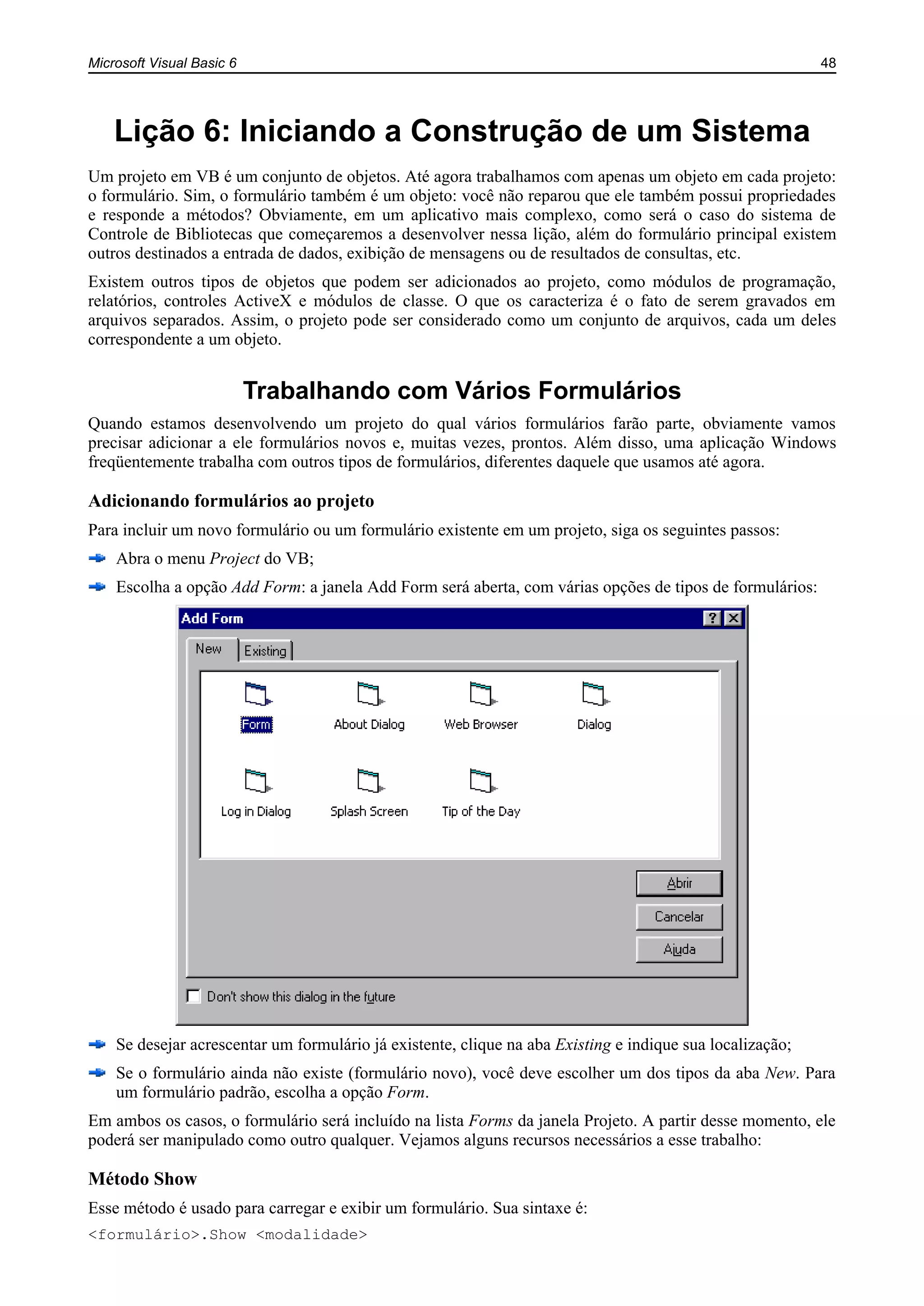 Microsoft Visual Basic 6 48
Lição 6: Iniciando a Construção de um Sistema
Um projeto em VB é um conjunto de objetos. Até agora trabalhamos com apenas um objeto em cada projeto:
o formulário. Sim, o formulário também é um objeto: você não reparou que ele também possui propriedades
e responde a métodos? Obviamente, em um aplicativo mais complexo, como será o caso do sistema de
Controle de Bibliotecas que começaremos a desenvolver nessa lição, além do formulário principal existem
outros destinados a entrada de dados, exibição de mensagens ou de resultados de consultas, etc.
Existem outros tipos de objetos que podem ser adicionados ao projeto, como módulos de programação,
relatórios, controles ActiveX e módulos de classe. O que os caracteriza é o fato de serem gravados em
arquivos separados. Assim, o projeto pode ser considerado como um conjunto de arquivos, cada um deles
correspondente a um objeto.
Trabalhando com Vários Formulários
Quando estamos desenvolvendo um projeto do qual vários formulários farão parte, obviamente vamos
precisar adicionar a ele formulários novos e, muitas vezes, prontos. Além disso, uma aplicação Windows
freqüentemente trabalha com outros tipos de formulários, diferentes daquele que usamos até agora.
Adicionando formulários ao projeto
Para incluir um novo formulário ou um formulário existente em um projeto, siga os seguintes passos:
Abra o menu Project do VB;
Escolha a opção Add Form: a janela Add Form será aberta, com várias opções de tipos de formulários:
Se desejar acrescentar um formulário já existente, clique na aba Existing e indique sua localização;
Se o formulário ainda não existe (formulário novo), você deve escolher um dos tipos da aba New. Para
um formulário padrão, escolha a opção Form.
Em ambos os casos, o formulário será incluído na lista Forms da janela Projeto. A partir desse momento, ele
poderá ser manipulado como outro qualquer. Vejamos alguns recursos necessários a esse trabalho:
Método Show
Esse método é usado para carregar e exibir um formulário. Sua sintaxe é:
<formulário>.Show <modalidade>
 