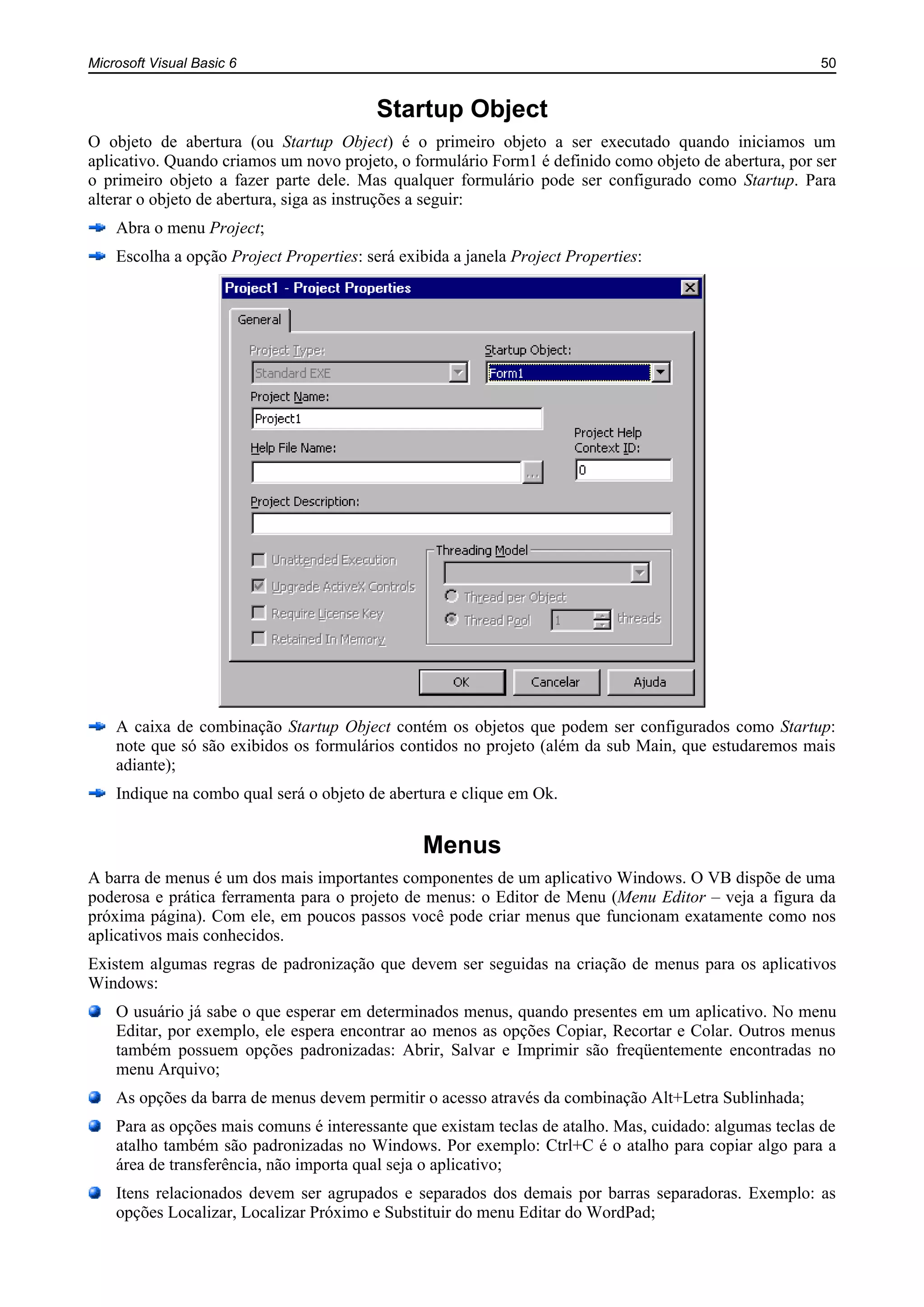 Microsoft Visual Basic 6 50
Startup Object
O objeto de abertura (ou Startup Object) é o primeiro objeto a ser executado quando iniciamos um
aplicativo. Quando criamos um novo projeto, o formulário Form1 é definido como objeto de abertura, por ser
o primeiro objeto a fazer parte dele. Mas qualquer formulário pode ser configurado como Startup. Para
alterar o objeto de abertura, siga as instruções a seguir:
Abra o menu Project;
Escolha a opção Project Properties: será exibida a janela Project Properties:
A caixa de combinação Startup Object contém os objetos que podem ser configurados como Startup:
note que só são exibidos os formulários contidos no projeto (além da sub Main, que estudaremos mais
adiante);
Indique na combo qual será o objeto de abertura e clique em Ok.
Menus
A barra de menus é um dos mais importantes componentes de um aplicativo Windows. O VB dispõe de uma
poderosa e prática ferramenta para o projeto de menus: o Editor de Menu (Menu Editor – veja a figura da
próxima página). Com ele, em poucos passos você pode criar menus que funcionam exatamente como nos
aplicativos mais conhecidos.
Existem algumas regras de padronização que devem ser seguidas na criação de menus para os aplicativos
Windows:
O usuário já sabe o que esperar em determinados menus, quando presentes em um aplicativo. No menu
Editar, por exemplo, ele espera encontrar ao menos as opções Copiar, Recortar e Colar. Outros menus
também possuem opções padronizadas: Abrir, Salvar e Imprimir são freqüentemente encontradas no
menu Arquivo;
As opções da barra de menus devem permitir o acesso através da combinação Alt+Letra Sublinhada;
Para as opções mais comuns é interessante que existam teclas de atalho. Mas, cuidado: algumas teclas de
atalho também são padronizadas no Windows. Por exemplo: Ctrl+C é o atalho para copiar algo para a
área de transferência, não importa qual seja o aplicativo;
Itens relacionados devem ser agrupados e separados dos demais por barras separadoras. Exemplo: as
opções Localizar, Localizar Próximo e Substituir do menu Editar do WordPad;
 