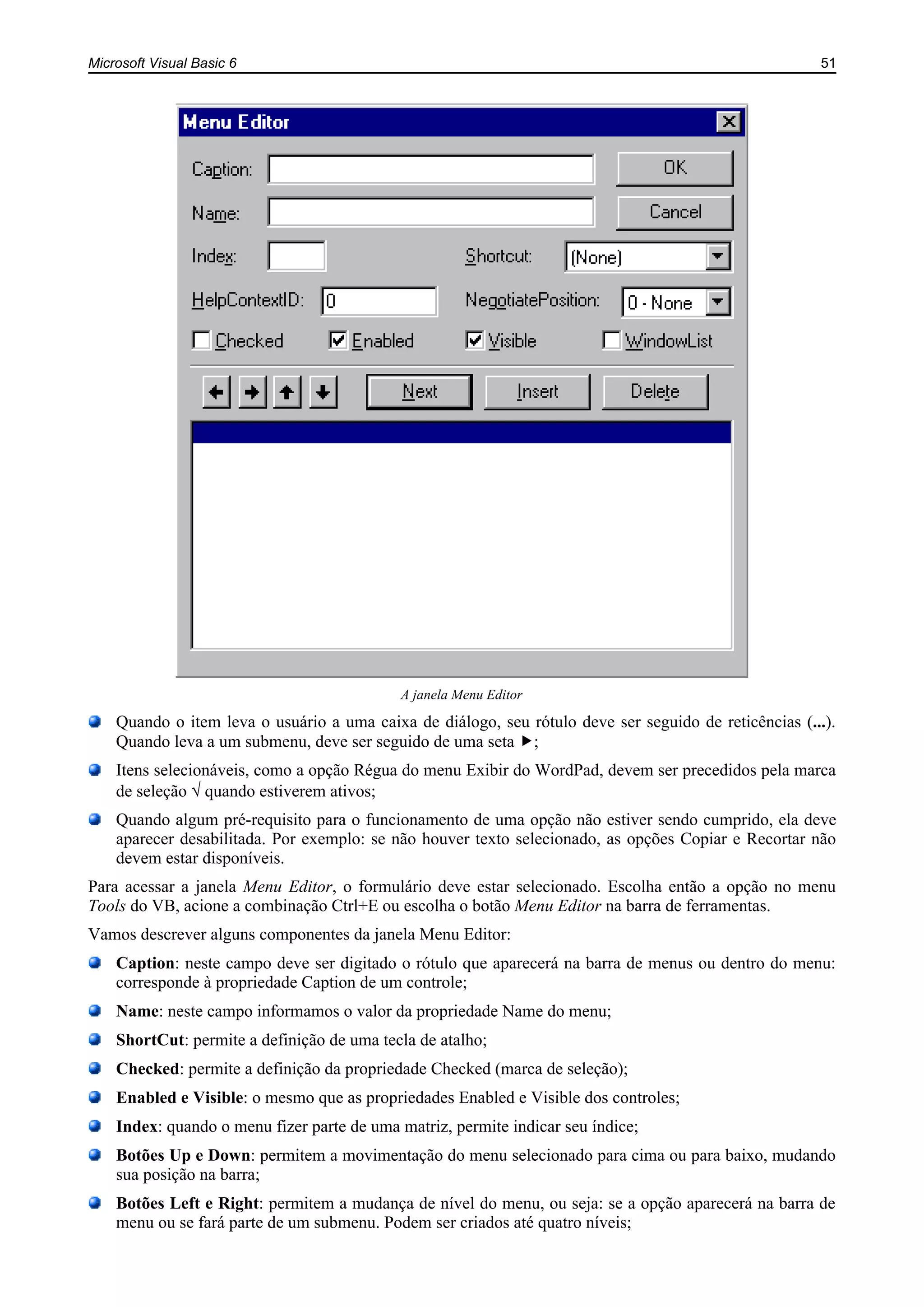 Microsoft Visual Basic 6 51
A janela Menu Editor
Quando o item leva o usuário a uma caixa de diálogo, seu rótulo deve ser seguido de reticências (...).
Quando leva a um submenu, deve ser seguido de uma seta ;
Itens selecionáveis, como a opção Régua do menu Exibir do WordPad, devem ser precedidos pela marca
de seleção quando estiverem ativos;
Quando algum pré-requisito para o funcionamento de uma opção não estiver sendo cumprido, ela deve
aparecer desabilitada. Por exemplo: se não houver texto selecionado, as opções Copiar e Recortar não
devem estar disponíveis.
Para acessar a janela Menu Editor, o formulário deve estar selecionado. Escolha então a opção no menu
Tools do VB, acione a combinação Ctrl+E ou escolha o botão Menu Editor na barra de ferramentas.
Vamos descrever alguns componentes da janela Menu Editor:
Caption: neste campo deve ser digitado o rótulo que aparecerá na barra de menus ou dentro do menu:
corresponde à propriedade Caption de um controle;
Name: neste campo informamos o valor da propriedade Name do menu;
ShortCut: permite a definição de uma tecla de atalho;
Checked: permite a definição da propriedade Checked (marca de seleção);
Enabled e Visible: o mesmo que as propriedades Enabled e Visible dos controles;
Index: quando o menu fizer parte de uma matriz, permite indicar seu índice;
Botões Up e Down: permitem a movimentação do menu selecionado para cima ou para baixo, mudando
sua posição na barra;
Botões Left e Right: permitem a mudança de nível do menu, ou seja: se a opção aparecerá na barra de
menu ou se fará parte de um submenu. Podem ser criados até quatro níveis;
 