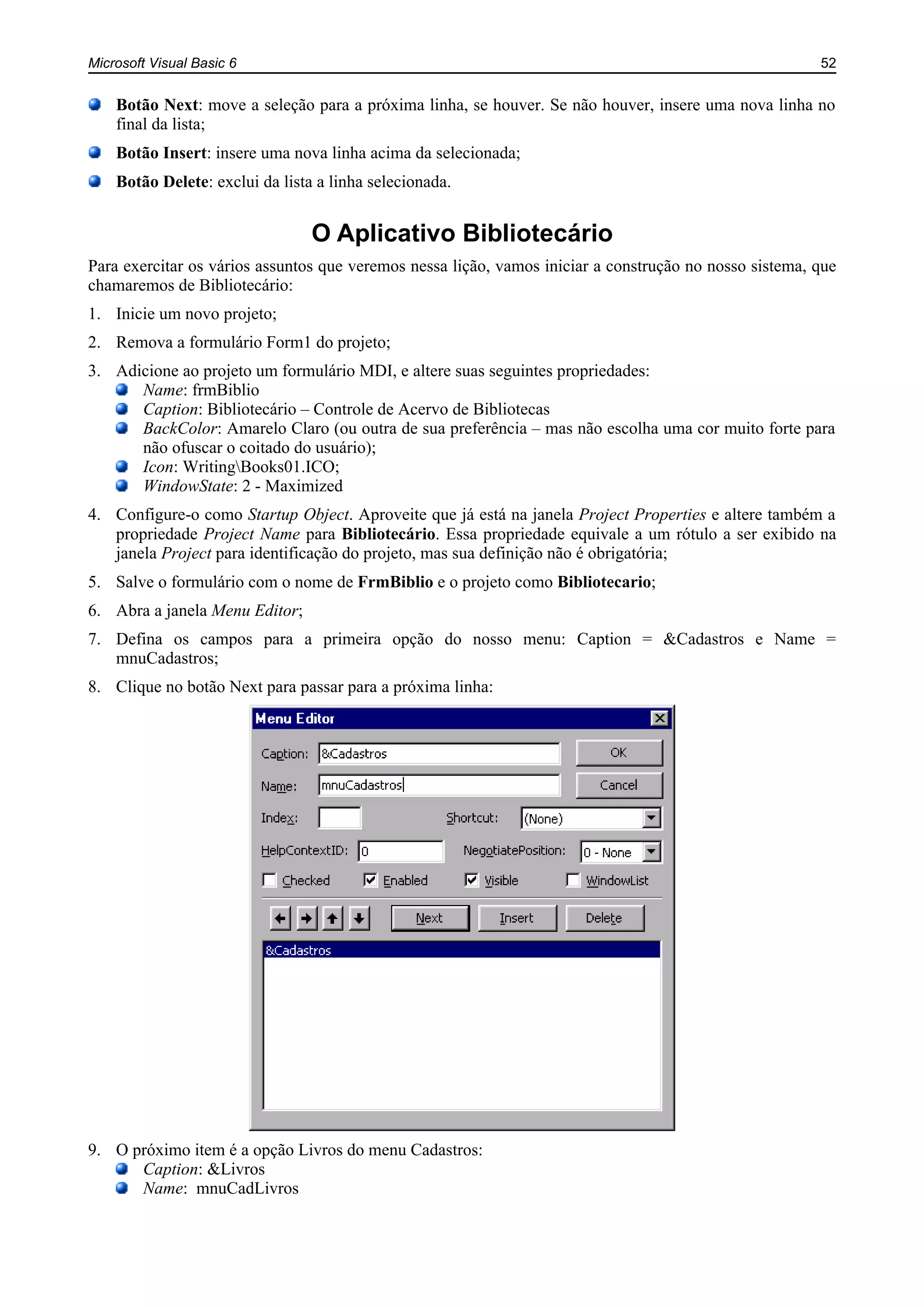 Microsoft Visual Basic 6 52
Botão Next: move a seleção para a próxima linha, se houver. Se não houver, insere uma nova linha no
final da lista;
Botão Insert: insere uma nova linha acima da selecionada;
Botão Delete: exclui da lista a linha selecionada.
O Aplicativo Bibliotecário
Para exercitar os vários assuntos que veremos nessa lição, vamos iniciar a construção no nosso sistema, que
chamaremos de Bibliotecário:
1. Inicie um novo projeto;
2. Remova a formulário Form1 do projeto;
3. Adicione ao projeto um formulário MDI, e altere suas seguintes propriedades:
Name: frmBiblio
Caption: Bibliotecário – Controle de Acervo de Bibliotecas
BackColor: Amarelo Claro (ou outra de sua preferência – mas não escolha uma cor muito forte para
não ofuscar o coitado do usuário);
Icon: WritingBooks01.ICO;
WindowState: 2 - Maximized
4. Configure-o como Startup Object. Aproveite que já está na janela Project Properties e altere também a
propriedade Project Name para Bibliotecário. Essa propriedade equivale a um rótulo a ser exibido na
janela Project para identificação do projeto, mas sua definição não é obrigatória;
5. Salve o formulário com o nome de FrmBiblio e o projeto como Bibliotecario;
6. Abra a janela Menu Editor;
7. Defina os campos para a primeira opção do nosso menu: Caption = &Cadastros e Name =
mnuCadastros;
8. Clique no botão Next para passar para a próxima linha:
9. O próximo item é a opção Livros do menu Cadastros:
Caption: &Livros
Name: mnuCadLivros
 