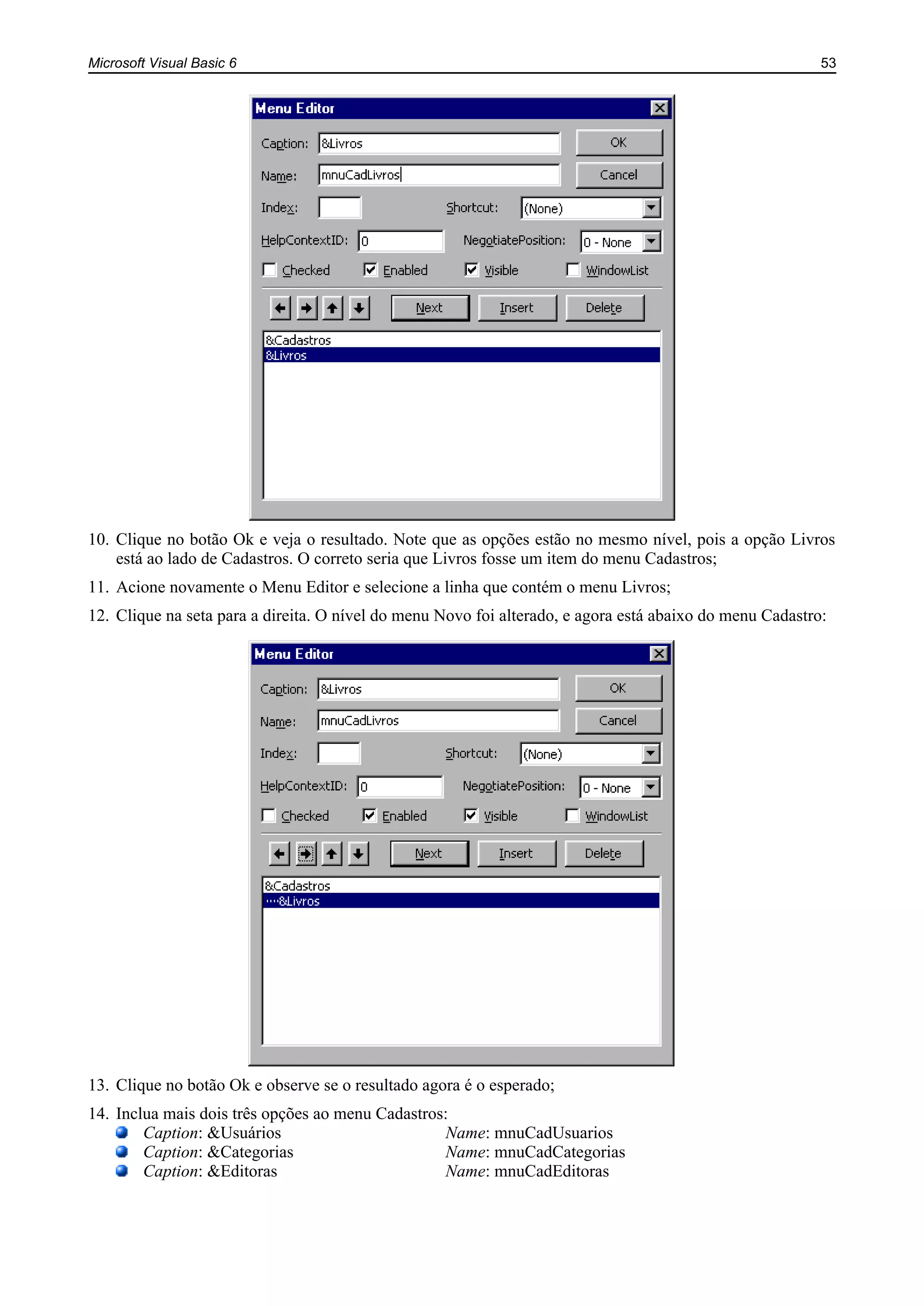 Microsoft Visual Basic 6 53
10. Clique no botão Ok e veja o resultado. Note que as opções estão no mesmo nível, pois a opção Livros
está ao lado de Cadastros. O correto seria que Livros fosse um item do menu Cadastros;
11. Acione novamente o Menu Editor e selecione a linha que contém o menu Livros;
12. Clique na seta para a direita. O nível do menu Novo foi alterado, e agora está abaixo do menu Cadastro:
13. Clique no botão Ok e observe se o resultado agora é o esperado;
14. Inclua mais dois três opções ao menu Cadastros:
Caption: &Usuários Name: mnuCadUsuarios
Caption: &Categorias Name: mnuCadCategorias
Caption: &Editoras Name: mnuCadEditoras
 