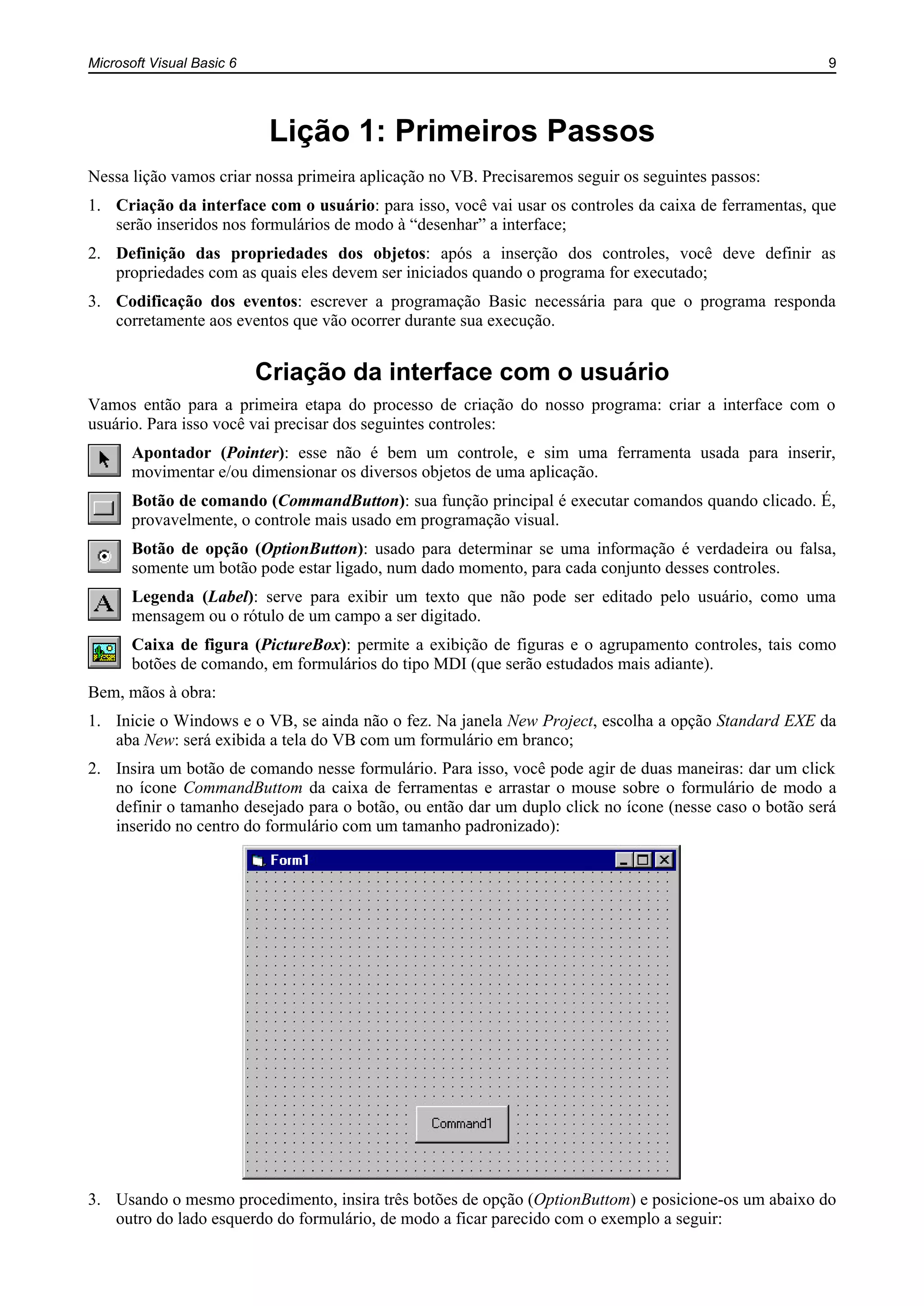 Microsoft Visual Basic 6 9
Lição 1: Primeiros Passos
Nessa lição vamos criar nossa primeira aplicação no VB. Precisaremos seguir os seguintes passos:
1. Criação da interface com o usuário: para isso, você vai usar os controles da caixa de ferramentas, que
serão inseridos nos formulários de modo à “desenhar” a interface;
2. Definição das propriedades dos objetos: após a inserção dos controles, você deve definir as
propriedades com as quais eles devem ser iniciados quando o programa for executado;
3. Codificação dos eventos: escrever a programação Basic necessária para que o programa responda
corretamente aos eventos que vão ocorrer durante sua execução.
Criação da interface com o usuário
Vamos então para a primeira etapa do processo de criação do nosso programa: criar a interface com o
usuário. Para isso você vai precisar dos seguintes controles:
Apontador (Pointer): esse não é bem um controle, e sim uma ferramenta usada para inserir,
movimentar e/ou dimensionar os diversos objetos de uma aplicação.
Botão de comando (CommandButton): sua função principal é executar comandos quando clicado. É,
provavelmente, o controle mais usado em programação visual.
Botão de opção (OptionButton): usado para determinar se uma informação é verdadeira ou falsa,
somente um botão pode estar ligado, num dado momento, para cada conjunto desses controles.
Legenda (Label): serve para exibir um texto que não pode ser editado pelo usuário, como uma
mensagem ou o rótulo de um campo a ser digitado.
Caixa de figura (PictureBox): permite a exibição de figuras e o agrupamento controles, tais como
botões de comando, em formulários do tipo MDI (que serão estudados mais adiante).
Bem, mãos à obra:
1. Inicie o Windows e o VB, se ainda não o fez. Na janela New Project, escolha a opção Standard EXE da
aba New: será exibida a tela do VB com um formulário em branco;
2. Insira um botão de comando nesse formulário. Para isso, você pode agir de duas maneiras: dar um click
no ícone CommandButtom da caixa de ferramentas e arrastar o mouse sobre o formulário de modo a
definir o tamanho desejado para o botão, ou então dar um duplo click no ícone (nesse caso o botão será
inserido no centro do formulário com um tamanho padronizado):
3. Usando o mesmo procedimento, insira três botões de opção (OptionButtom) e posicione-os um abaixo do
outro do lado esquerdo do formulário, de modo a ficar parecido com o exemplo a seguir:
 