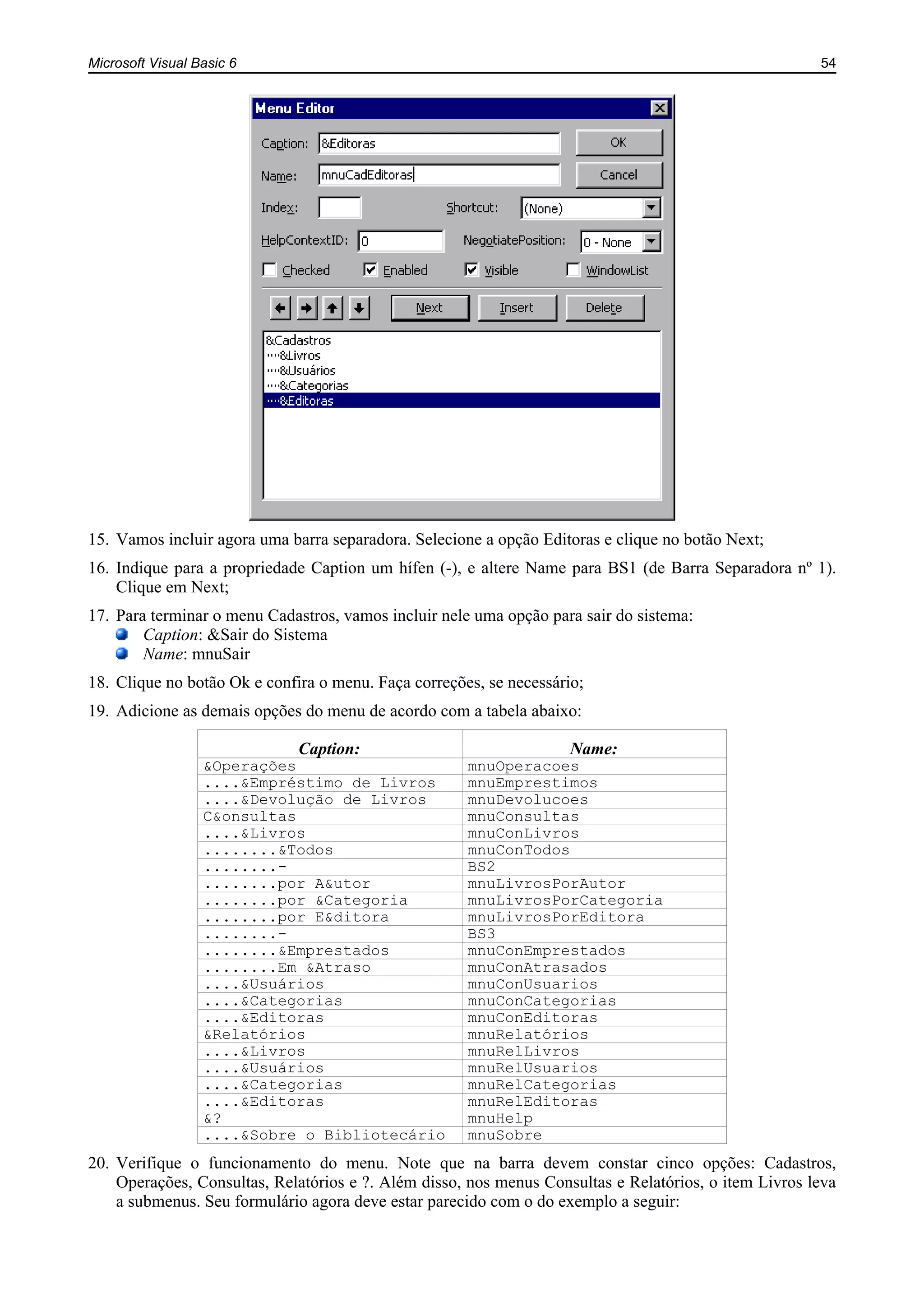 Microsoft Visual Basic 6 54
15. Vamos incluir agora uma barra separadora. Selecione a opção Editoras e clique no botão Next;
16. Indique para a propriedade Caption um hífen (-), e altere Name para BS1 (de Barra Separadora nº 1).
Clique em Next;
17. Para terminar o menu Cadastros, vamos incluir nele uma opção para sair do sistema:
Caption: &Sair do Sistema
Name: mnuSair
18. Clique no botão Ok e confira o menu. Faça correções, se necessário;
19. Adicione as demais opções do menu de acordo com a tabela abaixo:
Caption: Name:
&Operações mnuOperacoes
....&Empréstimo de Livros mnuEmprestimos
....&Devolução de Livros mnuDevolucoes
C&onsultas mnuConsultas
....&Livros mnuConLivros
........&Todos mnuConTodos
........- BS2
........por A&utor mnuLivrosPorAutor
........por &Categoria mnuLivrosPorCategoria
........por E&ditora mnuLivrosPorEditora
........- BS3
........&Emprestados mnuConEmprestados
........Em &Atraso mnuConAtrasados
....&Usuários mnuConUsuarios
....&Categorias mnuConCategorias
....&Editoras mnuConEditoras
&Relatórios mnuRelatórios
....&Livros mnuRelLivros
....&Usuários mnuRelUsuarios
....&Categorias mnuRelCategorias
....&Editoras mnuRelEditoras
&? mnuHelp
....&Sobre o Bibliotecário mnuSobre
20. Verifique o funcionamento do menu. Note que na barra devem constar cinco opções: Cadastros,
Operações, Consultas, Relatórios e ?. Além disso, nos menus Consultas e Relatórios, o item Livros leva
a submenus. Seu formulário agora deve estar parecido com o do exemplo a seguir:
 