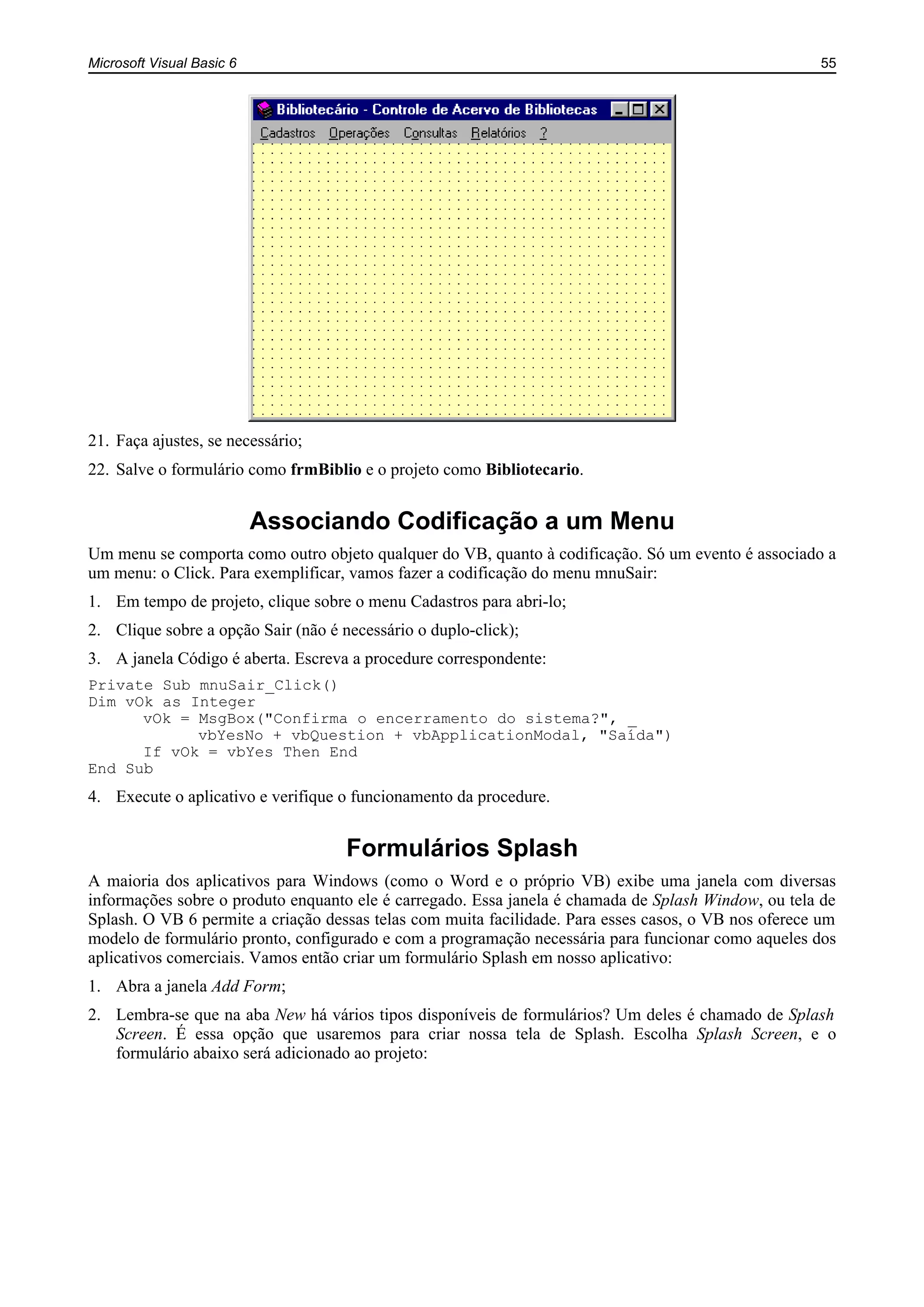 Microsoft Visual Basic 6 55
21. Faça ajustes, se necessário;
22. Salve o formulário como frmBiblio e o projeto como Bibliotecario.
Associando Codificação a um Menu
Um menu se comporta como outro objeto qualquer do VB, quanto à codificação. Só um evento é associado a
um menu: o Click. Para exemplificar, vamos fazer a codificação do menu mnuSair:
1. Em tempo de projeto, clique sobre o menu Cadastros para abri-lo;
2. Clique sobre a opção Sair (não é necessário o duplo-click);
3. A janela Código é aberta. Escreva a procedure correspondente:
Private Sub mnuSair_Click()
Dim vOk as Integer
vOk = MsgBox("Confirma o encerramento do sistema?", _
vbYesNo + vbQuestion + vbApplicationModal, "Saída")
If vOk = vbYes Then End
End Sub
4. Execute o aplicativo e verifique o funcionamento da procedure.
Formulários Splash
A maioria dos aplicativos para Windows (como o Word e o próprio VB) exibe uma janela com diversas
informações sobre o produto enquanto ele é carregado. Essa janela é chamada de Splash Window, ou tela de
Splash. O VB 6 permite a criação dessas telas com muita facilidade. Para esses casos, o VB nos oferece um
modelo de formulário pronto, configurado e com a programação necessária para funcionar como aqueles dos
aplicativos comerciais. Vamos então criar um formulário Splash em nosso aplicativo:
1. Abra a janela Add Form;
2. Lembra-se que na aba New há vários tipos disponíveis de formulários? Um deles é chamado de Splash
Screen. É essa opção que usaremos para criar nossa tela de Splash. Escolha Splash Screen, e o
formulário abaixo será adicionado ao projeto:
 