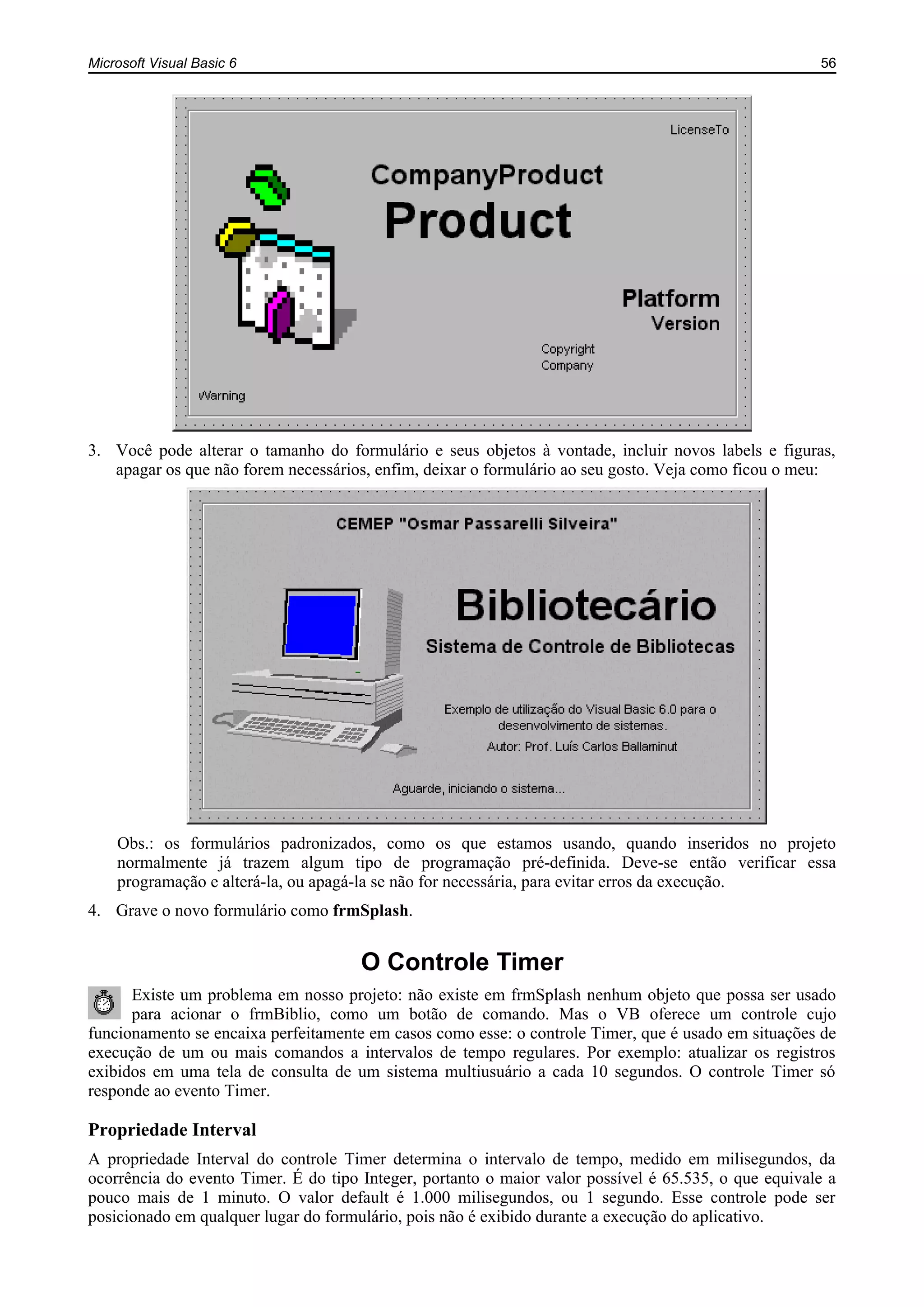 Microsoft Visual Basic 6 56
3. Você pode alterar o tamanho do formulário e seus objetos à vontade, incluir novos labels e figuras,
apagar os que não forem necessários, enfim, deixar o formulário ao seu gosto. Veja como ficou o meu:
Obs.: os formulários padronizados, como os que estamos usando, quando inseridos no projeto
normalmente já trazem algum tipo de programação pré-definida. Deve-se então verificar essa
programação e alterá-la, ou apagá-la se não for necessária, para evitar erros da execução.
4. Grave o novo formulário como frmSplash.
O Controle Timer
Existe um problema em nosso projeto: não existe em frmSplash nenhum objeto que possa ser usado
para acionar o frmBiblio, como um botão de comando. Mas o VB oferece um controle cujo
funcionamento se encaixa perfeitamente em casos como esse: o controle Timer, que é usado em situações de
execução de um ou mais comandos a intervalos de tempo regulares. Por exemplo: atualizar os registros
exibidos em uma tela de consulta de um sistema multiusuário a cada 10 segundos. O controle Timer só
responde ao evento Timer.
Propriedade Interval
A propriedade Interval do controle Timer determina o intervalo de tempo, medido em milisegundos, da
ocorrência do evento Timer. É do tipo Integer, portanto o maior valor possível é 65.535, o que equivale a
pouco mais de 1 minuto. O valor default é 1.000 milisegundos, ou 1 segundo. Esse controle pode ser
posicionado em qualquer lugar do formulário, pois não é exibido durante a execução do aplicativo.
 
