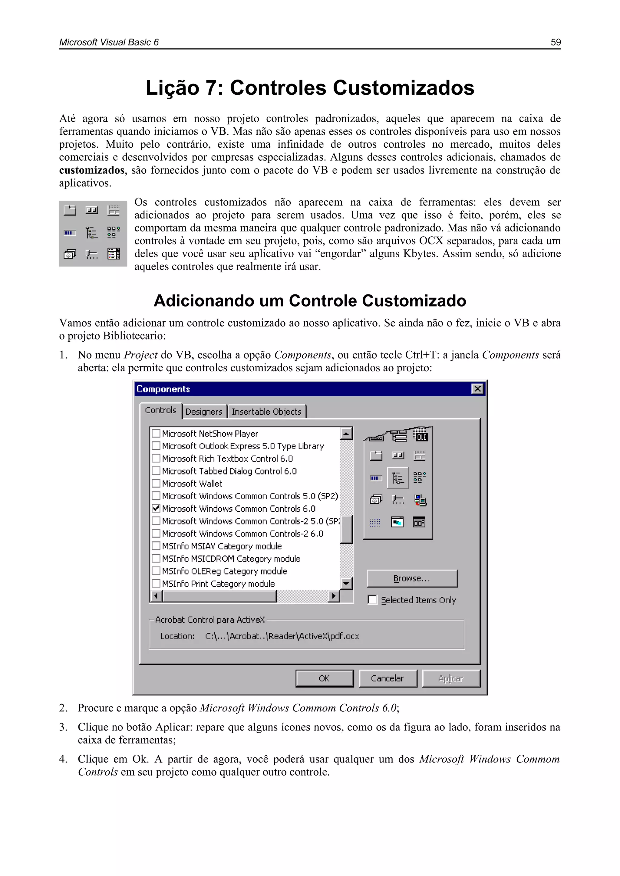 Microsoft Visual Basic 6 59
Lição 7: Controles Customizados
Até agora só usamos em nosso projeto controles padronizados, aqueles que aparecem na caixa de
ferramentas quando iniciamos o VB. Mas não são apenas esses os controles disponíveis para uso em nossos
projetos. Muito pelo contrário, existe uma infinidade de outros controles no mercado, muitos deles
comerciais e desenvolvidos por empresas especializadas. Alguns desses controles adicionais, chamados de
customizados, são fornecidos junto com o pacote do VB e podem ser usados livremente na construção de
aplicativos.
Os controles customizados não aparecem na caixa de ferramentas: eles devem ser
adicionados ao projeto para serem usados. Uma vez que isso é feito, porém, eles se
comportam da mesma maneira que qualquer controle padronizado. Mas não vá adicionando
controles à vontade em seu projeto, pois, como são arquivos OCX separados, para cada um
deles que você usar seu aplicativo vai “engordar” alguns Kbytes. Assim sendo, só adicione
aqueles controles que realmente irá usar.
Adicionando um Controle Customizado
Vamos então adicionar um controle customizado ao nosso aplicativo. Se ainda não o fez, inicie o VB e abra
o projeto Bibliotecario:
1. No menu Project do VB, escolha a opção Components, ou então tecle Ctrl+T: a janela Components será
aberta: ela permite que controles customizados sejam adicionados ao projeto:
2. Procure e marque a opção Microsoft Windows Commom Controls 6.0;
3. Clique no botão Aplicar: repare que alguns ícones novos, como os da figura ao lado, foram inseridos na
caixa de ferramentas;
4. Clique em Ok. A partir de agora, você poderá usar qualquer um dos Microsoft Windows Commom
Controls em seu projeto como qualquer outro controle.
 