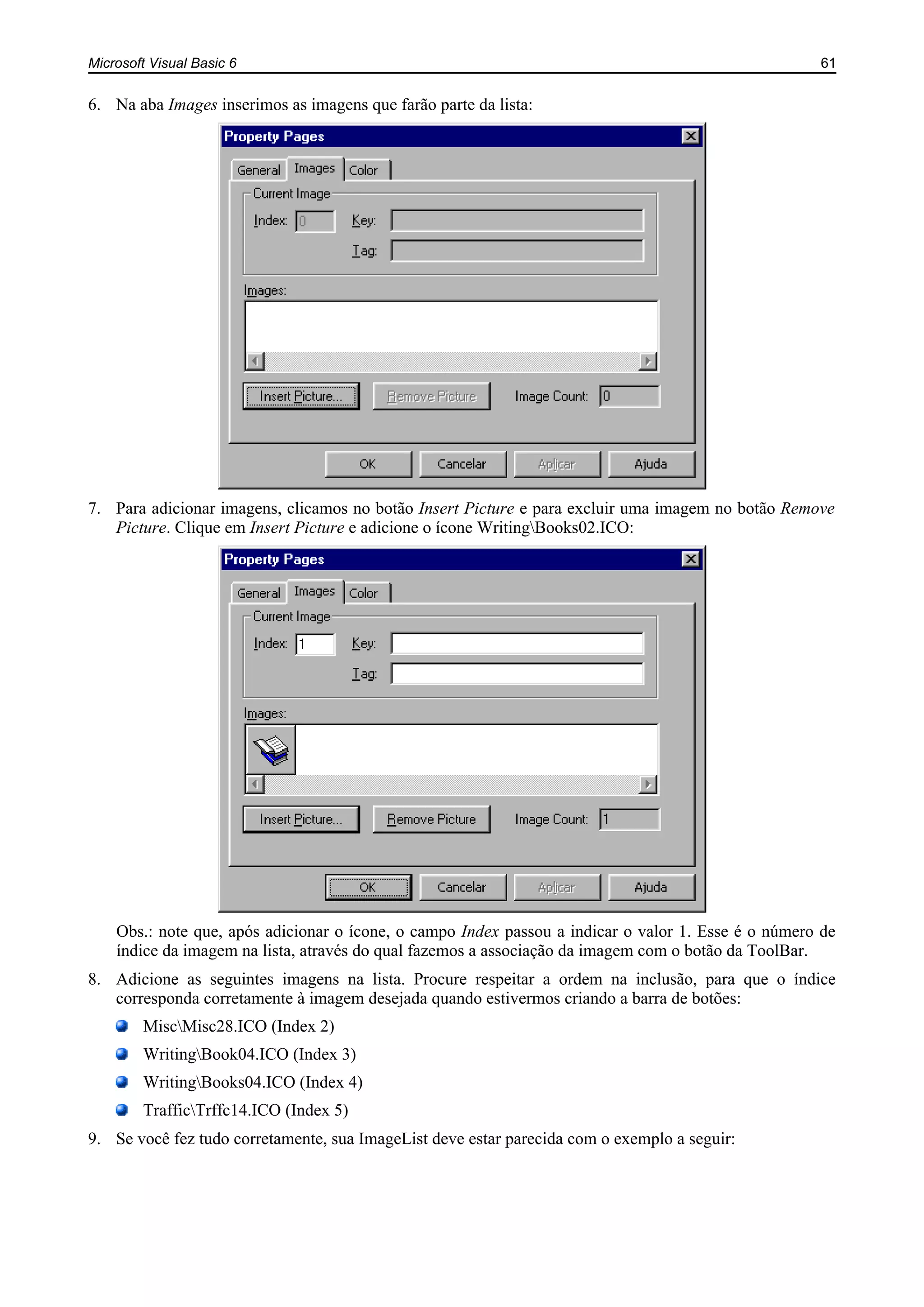 Microsoft Visual Basic 6 61
6. Na aba Images inserimos as imagens que farão parte da lista:
7. Para adicionar imagens, clicamos no botão Insert Picture e para excluir uma imagem no botão Remove
Picture. Clique em Insert Picture e adicione o ícone WritingBooks02.ICO:
Obs.: note que, após adicionar o ícone, o campo Index passou a indicar o valor 1. Esse é o número de
índice da imagem na lista, através do qual fazemos a associação da imagem com o botão da ToolBar.
8. Adicione as seguintes imagens na lista. Procure respeitar a ordem na inclusão, para que o índice
corresponda corretamente à imagem desejada quando estivermos criando a barra de botões:
MiscMisc28.ICO (Index 2)
WritingBook04.ICO (Index 3)
WritingBooks04.ICO (Index 4)
TrafficTrffc14.ICO (Index 5)
9. Se você fez tudo corretamente, sua ImageList deve estar parecida com o exemplo a seguir:
 