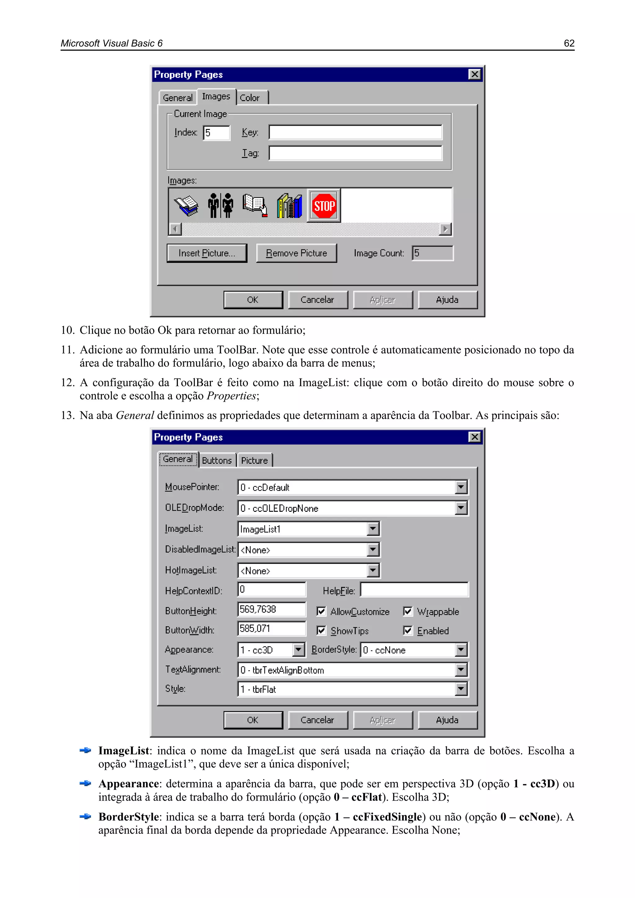 Microsoft Visual Basic 6 62
10. Clique no botão Ok para retornar ao formulário;
11. Adicione ao formulário uma ToolBar. Note que esse controle é automaticamente posicionado no topo da
área de trabalho do formulário, logo abaixo da barra de menus;
12. A configuração da ToolBar é feito como na ImageList: clique com o botão direito do mouse sobre o
controle e escolha a opção Properties;
13. Na aba General definimos as propriedades que determinam a aparência da Toolbar. As principais são:
ImageList: indica o nome da ImageList que será usada na criação da barra de botões. Escolha a
opção “ImageList1”, que deve ser a única disponível;
Appearance: determina a aparência da barra, que pode ser em perspectiva 3D (opção 1 - cc3D) ou
integrada à área de trabalho do formulário (opção 0 – ccFlat). Escolha 3D;
BorderStyle: indica se a barra terá borda (opção 1 – ccFixedSingle) ou não (opção 0 – ccNone). A
aparência final da borda depende da propriedade Appearance. Escolha None;
 
