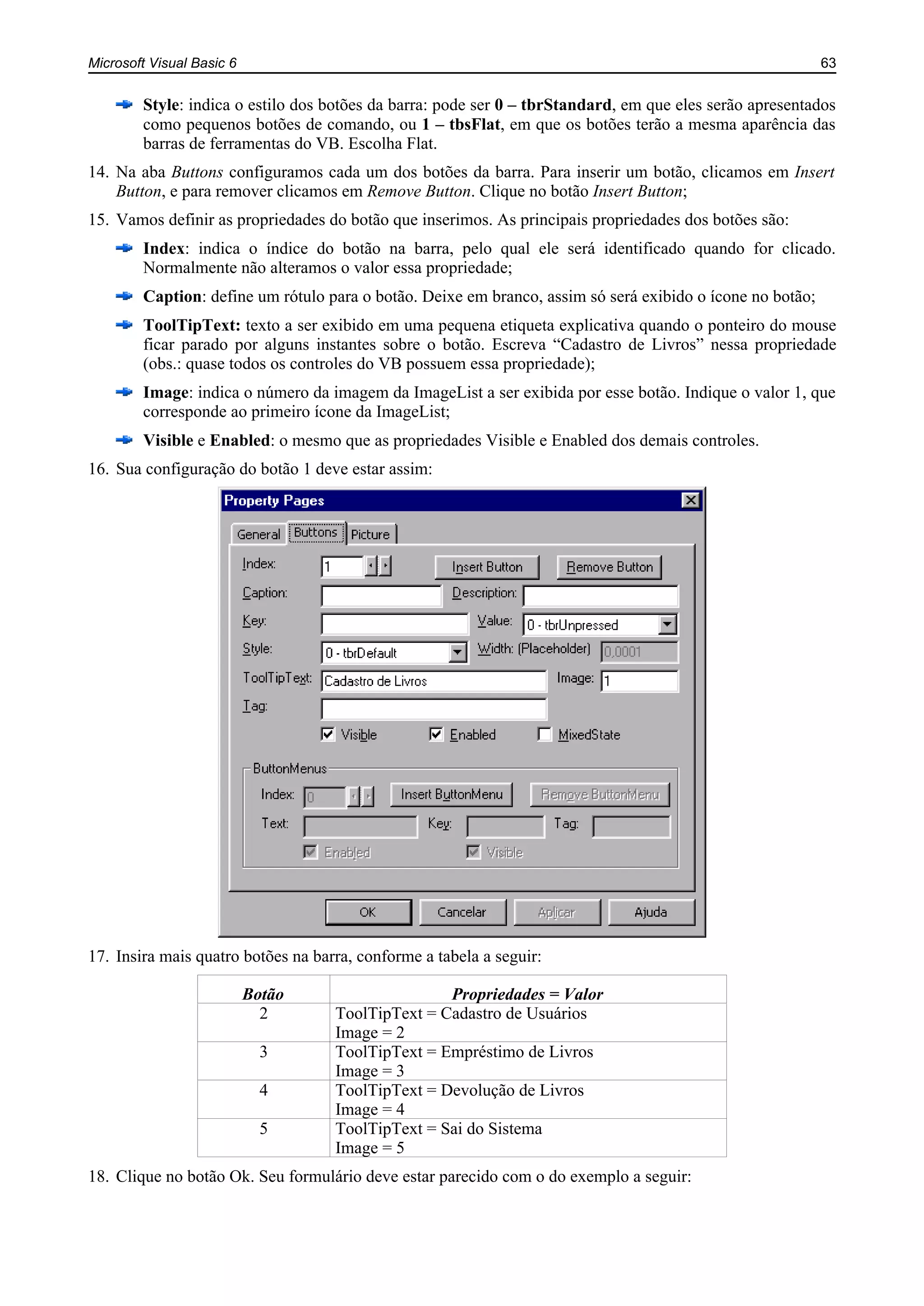 Microsoft Visual Basic 6 63
Style: indica o estilo dos botões da barra: pode ser 0 – tbrStandard, em que eles serão apresentados
como pequenos botões de comando, ou 1 – tbsFlat, em que os botões terão a mesma aparência das
barras de ferramentas do VB. Escolha Flat.
14. Na aba Buttons configuramos cada um dos botões da barra. Para inserir um botão, clicamos em Insert
Button, e para remover clicamos em Remove Button. Clique no botão Insert Button;
15. Vamos definir as propriedades do botão que inserimos. As principais propriedades dos botões são:
Index: indica o índice do botão na barra, pelo qual ele será identificado quando for clicado.
Normalmente não alteramos o valor essa propriedade;
Caption: define um rótulo para o botão. Deixe em branco, assim só será exibido o ícone no botão;
ToolTipText: texto a ser exibido em uma pequena etiqueta explicativa quando o ponteiro do mouse
ficar parado por alguns instantes sobre o botão. Escreva “Cadastro de Livros” nessa propriedade
(obs.: quase todos os controles do VB possuem essa propriedade);
Image: indica o número da imagem da ImageList a ser exibida por esse botão. Indique o valor 1, que
corresponde ao primeiro ícone da ImageList;
Visible e Enabled: o mesmo que as propriedades Visible e Enabled dos demais controles.
16. Sua configuração do botão 1 deve estar assim:
17. Insira mais quatro botões na barra, conforme a tabela a seguir:
Botão Propriedades = Valor
2 ToolTipText = Cadastro de Usuários
Image = 2
3 ToolTipText = Empréstimo de Livros
Image = 3
4 ToolTipText = Devolução de Livros
Image = 4
5 ToolTipText = Sai do Sistema
Image = 5
18. Clique no botão Ok. Seu formulário deve estar parecido com o do exemplo a seguir:
 